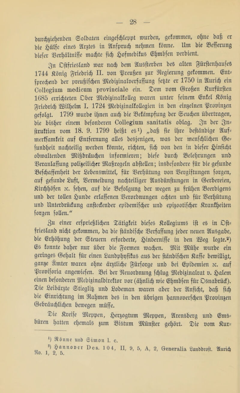burcfyjiefyenbett ©olbaten eingefchleppt würben, getommen, ohne bafe er bic £ülfe einc§ 2lr$teS in 2lnfpru<h neunten föitne. Um bie Befferung biefer Berhättniffe machte fic^ ^ofmebifuS Ehmbfcit oerbient. $n DftfrieStanb mar nad) bem BuSfterben beS alten $ürftenf)aufe§ 1744 König griebrid; II. oon ^reu§en jur Regierung getommen. Ent* fpredienb ber preufeifd^en SJlebijinaloerfaffung fepte er 1750 in 2lurid) ein Collegium medicum provinciale ein. 5Detn oom (Proben Kurfürften 1685 errichteten Ober Blebijinatfotteg waren unter feinem Enfcl König griebrid) SBtlfielm I. 1724 Btebijinalfollegien in ben einzelnen ^ßrooinjen gefolgt. 1799 würbe ihnen auch bie Befämpfung ber Seuchen übertragen, bie bisher einem befonberen Collegium sanitatis oblag. $n ber $n* ftrnftion oom 18. 9. 1799 Reifet es1) „bajj fie ihre beftänbige 2tuf* merlfamfeit auf Entfernung alles beSjenigen, was ber menfdjlidjen ©e= funb^eit nachteilig werben fönnte, rieten, fief) oon ben in biefer <Qtnfid)t obwaltenben Blijgbräuchen informieren; biefe burd» Belehrungen unb Berantaffung polizeilicher 307a§regeln abfteUen; insbefonbere für bie gefunbe Befdiaffenheit ber Sebensmittel, für Bertjütung oon Bergiftungen forgen, auf gefunbe Suft, Bermeibung nachteiliger Slusbiinftungcn in ©erbereien, Kirchhöfen 2C. fehen, auf bie Befolgung ber wegen ju frühen BeerbigenS unb ber tollen <gunbe erlaffenen Berorbnungen achten unb für Behütung unb Unterbrüdung anftedenber epibemifcher unb cpijootifcher Kraßheiten forgen f ollen. 3u einer erfpricfjltchen Sätigteit biefeS Kollegiums ift es in Oft* frieSlanb nicht getommen, ba bic ftänbifd)c Berfaffung feber neuen Ausgabe, bie Erhöhung ber (Steuern erforderte, ^inberniffe in ben 2Bcg legte.2) Es tonnte bat;er nur über bic formen wachen. 9Kit Blühe würbe ein geringes ©chalt für einen SanbphpfifuS aus ber ftänbifchen Kaffe bewilligt, gan^e hinter waren ohne ärjtlidOe $ürforge unb bei Epibemien 2c. auf ■prooiforia angewiefen. Bei ber Beuorbnung fdjlug Btebijinatrat o. Ratern einen befonberen Bteb ijinalbireftor oor (ähnlich wie Ehmbfen für Osnabrüd). 2)ie ßeibärjte Sticgtip unb fiobeman waren aber ber Bnfidit, bafe fich bie Einrichtung im Bahnten beS in ben übrigen hannooerfd)en ^ßrooinjen (Gebräuchlichen bewegen ntüffe. $>ie Kreife Bteppen, (Qerjogtum Bteppen, Brensberg unb Ents* büren hatten ehemals jum Bistum Btünfter gehört. SDie oom Kur* l) Bönne unb Simon 1. c. -)hannoöer Des. 10 4, II, 9, 5, A, 2, Generalia Sanbbroft. Zürich sJco. 1, 2, 5.