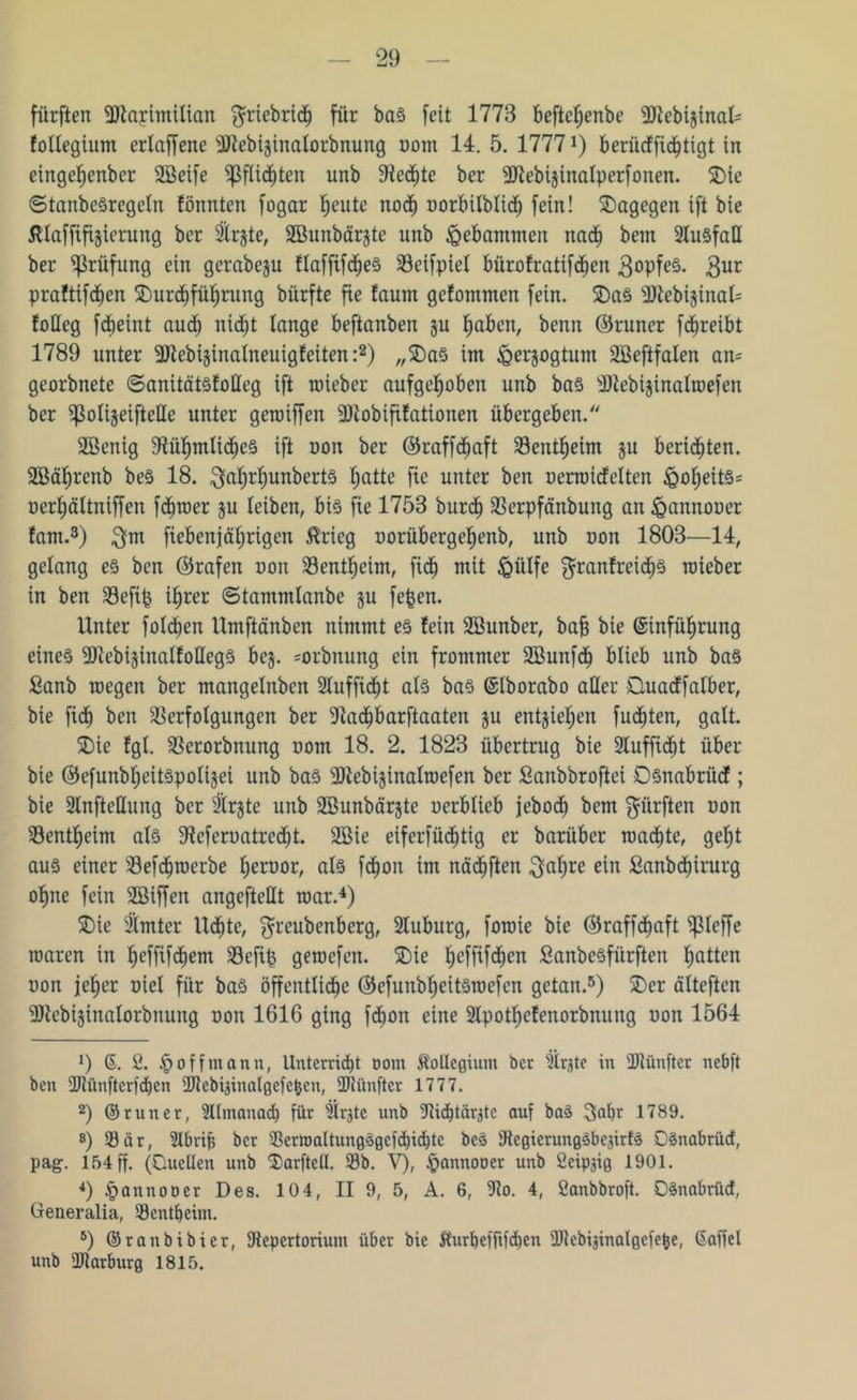 fürften fülapimilian $riebridb für bas feit 1778 beftehenbe 3)tebijinal' follegium erlaffene üftebijinalorbnung oom 14. 5. 1777*) berücffidbtigt in eingcfjenbcr SBeife pflichten unb Rechte ber 9Jtebi$inalperfonen. 5Dic ©tanbcSregeln fönnten fogar feilte noch oorbilblidb fein! dagegen ift bie ßtaffifijierung ber Slrjte, SBunbärjte unb gebammen nach betn Ausfall ber Prüfung ein gcrabeju flaffifd)e§ Veifpiel bürofratifd^en gopfeS. -3ur praftifdben ^Durchführung bürfte fie taurn gefommen fein. $DaS sDtebtsinat- foUeg fd^eint aud; nidbt lange beftanben ju haben, benn ©runer fcfjreibt 1789 unter 3Jlebi§inalneuigfeiten :* 2) „$DaS int iQerjogtunt SBeftfalen an= georbnete ©anitätsfolleg ift roieber aufgehoben unb bas dJtebtjinalmefen ber ^olijeifteUe unter geroiffen 31iobififationen übergeben. Sßenig Rühmliches ift oon ber ©raffdbaft Sentfjeim §u berieten. Sßährenb beS 18. $af)rf)unbert§ hatte fte unter bm oerroidelten ^o^eit§= oerf)ältniffen fd^roer $u leiben, bis fie 1758 burdb Verpfänbung an ^annooer fant.3) $m fiebenjährigen $rieg oorübergehenb, unb oon 1803—14, gelang es bcn ©rafen x>on Bentheim, fiel) mit £ülfe granfreichs mieber in ben Vefip ihrer ©tammlanbe §u fepen. Unter folgen llmftänben nimmt es lein Söunber, bah bie Einführung eines 9)iebi§inatfolIegS be§. =orbnung ein frommer Söunfch blieb unb baS Sanb megen ber mangelnben Sluffid^t als baS ©Iborabo aller Quadfalber, bie fidfj ben Verfolgungen ber Rachbarftaaten ju entziehen fud^ten, galt. 5Die !gl. Verorbnung oom 18. 2. 1823 übertrug bie 2luffid)t über bie ©efunbheitSpolijet unb baS sDlebi§inaltoefen ber Sanbbroftei Dsnabrücf; bie 2Infteßung ber 2lr§te unb Sßunbärjte oerblieb jeboeb bem dürften oon Ventheim als Referoatredjt. 2öie eifersüchtig er barüber machte, geht aus einer Vefcbroerbe beroor, als fdbon im nädbften $al)re ein ßanbdbirurg ohne fein SBiffen angefteHt mar.4) 5Die 9imter lldbte, $reubenberg, Sluburg, foroie bie Okaffcljaft fpieffe raaren in hefftfdiem Vcfip geroefen. 5Die hcfftfdben SanbeSfürften hatten oon jeher oiel für baS öffentliche Otefunbheitsroefcn getan.5) 2)er älteften Rtcbijinalorbnung oon 1616 ging fdbon eine 3lpothefenorbnung oon 1564 !) 6. 2. § off mann, Unterricht oont Kollegium ber sÜrpe in fünfter nebft ben SDtünfterfdben üJlebiainalgefctjen, füliinftcr 1777. 2) ©runer, Sllntanad) für 'jir^tc unb Ridpäratc auf baS 3al)r 1789. 8) Sär, 2lbrif? ber Sermaltung3gcfd)id)te bcS RcgicrungSbeprfS OSnabrüd, pag. 154 ff. (Duellen unb 2)arfteü. Sb. V), §annooer unb öcippg 1901. 4) £annooer Des. 104, II 9, 5, A. 6, 9to. 4, öanbbroft. Oänabrüd, Generalia, Sentljeim. 5) ©ranbibier, Repertorium über bie ft'urbefftfdben IRebipnalgefetje, Gaffel unb OJtarburg 1815.