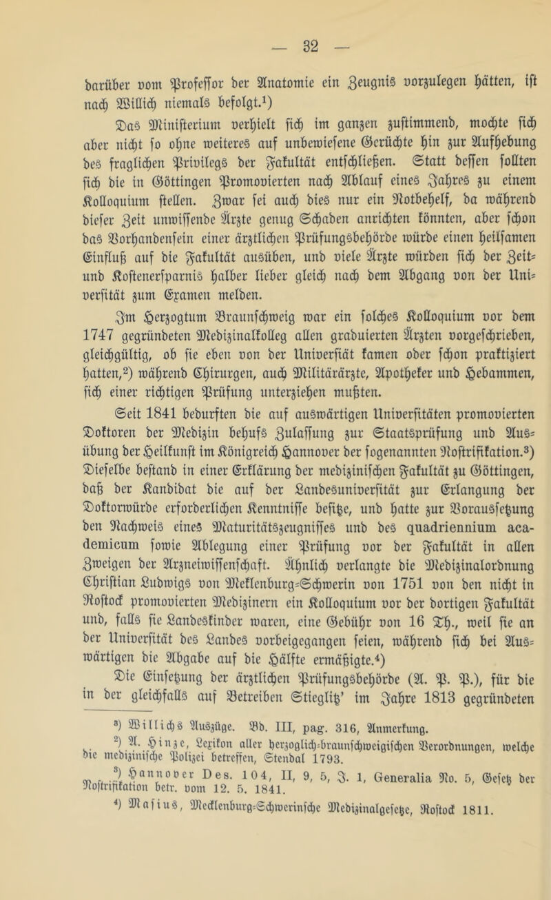 barüber vom «ßrofeffor ber Anatomie ein 3eugni§ uorgutegen Rotten, ift nach Sßillidh niemals befolgt.1) £>as 9Kintfterium uerhiett fiep im gangen guftimmenb, mochte fidE) aber nicht fo ot;ne weiteres auf unberotefene ©krüdhte §in gut Aufhebung beS fraglichen ^riuitcgs ber ^afultät entfetteten. ©tatt beffen füllten fiep bie in Böttingen ^romooierten nach 2tbtauf eines Jahres 5U elnem Kolloquium ftetten. 3roar fei and; bieS nur ein Notbehelf, ba roährenb biefer 3eit unraiffenbe 2trgte genug ©d)aben anrieten tonnten, aber feon baS $ßorhanbenfein einer ärgtlicheu $rüfungsbef)örbe mürbe einen heilfamen ©influt auf bie $afultät ausüben, unb niete Strgte mürben fie ber ßeit* unb Koftenerfparnis falber lieber gteie nae bem Stbgang non ber Untt uerfität gum ©pamen metben. 3m ^ergogtum Staunfdpneig mar ein foldieS Kolloquium uor bem 1747 gegrünbeten SJtebiginattoHeg allen grabuierten 2irgten norgefd)rieben, gleichgültig, ob fie eben non ber Unioerfiät tarnen ober feon praftigiert hatten,2) mährenb ©hirurgen, aU(^ 2)tttttärärgte, 2tpothefer unb gebammen, fid) einer rietigen Prüfung untergiehen mutten. ©eit 1841 beburften bie auf auswärtigen Uninerfitäten promouierten £)oftoren ber 9)iebigin behufs 3lttaffung Sur ©taatSprüfung unb 2luS= Übung ber <QeiIfttnft im Königreie föannoner ber fogenannten 3toftrififation.3) SMefetbe beftanb in einer ©rftärung ber mebiginifeen ^afultät gu ©öttingen, bat ber Kanbibat bie auf ber SanbeSuninerfität gur ©rtangung ber £>oftorroürbe erforbertieen Kenntniffe befipe, unb hatte gur fBorauSfepung ben 2taen)eiS eines sDiaturitätSgcugniffeS unb beS quadriennium aca- demicum foroie 2tblegung einer Prüfung uor ber $atuttät (n aQen 3meigen ber 2lrgneiroiffenfdhaft. 2thnttdh nertangte bie 2)tebiginatorbnung ©hriftian Subroigs non sIfteEIenburg=©djroerin non 1751 non ben niet in Woftod promouierten SJtebiginern ein Kolloquium nor ber bortigen f^afultät unb, falls fie SanbcStinber waren, eine ©ebütjr non 16 £hv weit fie an ber llniuerfität beS SanbeS uorbeigegangeit feien, roährenb fid) bei 2tuS= roärtigcn bie Abgabe auf bie Hälfte ermätigte.4) £)ie ©infepung ber ärgtlichcn ^ritfungsbehörbe (2t. ^3.), für bie in ber gleidjfaHs auf betreiben ©tieglip’ im 3ahre 1813 gegrünbeten ») ffiillicps SluSpißc. »b. III, pag. 316, Slnmcrfuitß. ^ejifon aller bcrsoßli^brauufchtücißifcben 93erorbnunßcn, welche bic nicbqtmfcbe ipolqct betreffen, Stcnbal 1793. •?* 5anfot,er DeSl 104' ll> 9< 5/ 3. 1, Generalia 3to. 5, ©efep ber Jioftriftfahon betr. öom 12. 5. 1841. 4) ibtafiug, 2RedIenburß«©#»erinföe 2Rebiginalßefefee, SRoftod 1811.