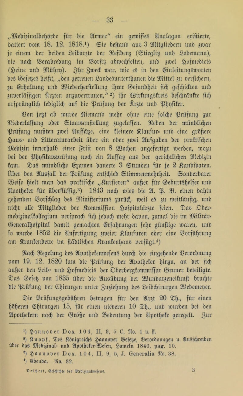 „DJlebifcinalbehörbc für bie 2fanee ein gewiffeö 2lnalagon eriftiertc, batiert oom 18. 12. 1818.1) (Sie beftanb aus 3 Dllitgliebern unb jwar je einem ber beiben Seibärgte ber 9?efibenj ((Stieglip unb Sobemanit), bie und) Verabrebung im Vorfip abwecöfeltcn, unb jroei feoftnebicis (&eine unb DJlüfjn)). 3h1' 3TO(,rf war, wie es in ben Einleitungsnjorten bcS ©cfepeS Reifet, „ben getreuen SanbeSunterthanen bie 9Jlittel 311 uerfid&ern, 311 Erhaltung unb Sßieber^erftcllung ihrer ©efunbljeit ficb gefehlten unb •ptucrläfftgen iHrgten anjuuertrauen,2) if)r 2ßirfungsfrcis befdjränftc fid) urfprünglid) lebtglid) auf bie Prüfung ber Dlrjte unb ^Ijpfüer. Von jept ab würbe Dliemanb mehr ohne eine foldje Prüfung jur DHeberlaffuitg ober ©taatsaufteüung jugelaffen. Dieben ber münblidjen Prüfung muhten jwei 3(uffä^e, eine Heinere ßlaufur* * unb eine größere &auS= unb Sitteraturarbeit über ein ober jwei 2lufgabeit ber praftifdjeu 2)tebijin innerhalb einer fyrift uon 8 DBocheit angefertigt werben, wo§u bei ber ^pfifatäprüfung nod) ein 2luffap aus ber gerichtlichen DHebijin fam. 2)aS münblidje Erarnen bauerte 3 (Stiutbeu für je 2 $aubibaten. Über ben Ausfall ber Prüfung cntfdiieb (Stimmenmehrheit, ©onberbarer Dßeife h^^ man bas praftifebe „fötrfieren anher für (Geburtshelfer unb 9lpotl)cfer für überflüffig.3) 1843 nod) wies bie 21. p. V. einen bahin gehenben Vorfdjlag beS DDlinifteriumS ^ltrüd, weil eS 311 weitläufig, unb nicht alle DDlitglieber ber ßornmiffion ^gofpitalärjte feien. 5)aS Ober* mebijinalfoHegium uerfprad) fid) jeboch ntehr bauen, jumal bie im DKilitär* (Generalhofpital bamit gemadjtcn Erfahrungen febr günftige waren, unb fo würbe 1852 bie DInfertigung jweier Älaufuren ober eine Vorführung am ßraufenbette im ftäbtifdien ßranfenhauS oerfügt.4) Dlad) Dlegeluitg beS 2lpotl)efenwefenS burd) bie eiuge^enbe Verorbnung uom 19. 12. 1820 fam bie Prüfung ber 2Ipothefer hiiWb <tn ber fid) auher ben £eib= unb &ofmcbiciS ber Dbcrbergfommiffar (Grüner beteiligte. £>aS (Gefep oon 1835 über bie 2lusübung ber äßunbarjencifunft brachte bie Prüfung ber Chirurgen unter ^ujiehuitg beS Seibdjirurgeit Dßcbemener. SMe Prüfungsgebühren betrugen für ben Dlrjt 20 £()•/ für einen höheren Ehirurgen 15, für einen niebereu 10 £!»•, unb würben bei ben 2(pothefern nad) ber (Gröhe unb Vebeutung ber Dlpotljefc geregelt. 3ur 9 .§ an not) er Des. 10 4, 11, 9, 5 C, 91o. 1 u. ff. *) Änopf, jtönißvcichö i)amuwer Eefefcc, Verorbnuugen u. 'HuSjcbrciben über baS DUebisinab unb 2lpotl)cfcr=5ßeien, .fSameln 1840, pag. 10. 8) §annoDcr Des. 10 4, II, 9, 5, J. Generalia 91o. 38. *) (Sbenba. 3io. 32. Ueicfyevt, ©efc^ic^te bf« Wfbijinalrceien«. 3