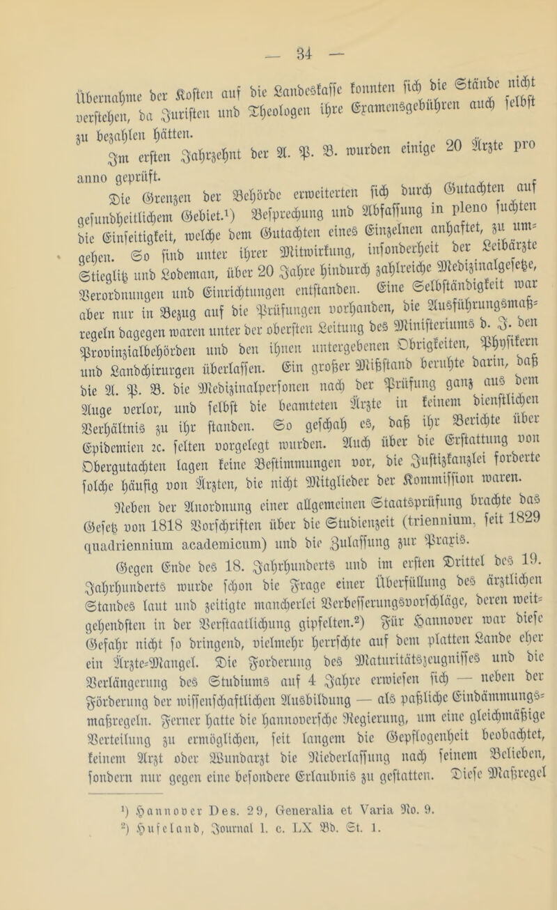 ueeftcljen, ba Surifteu nnb Geologen 1*w ©fantcnsgef>4ren and. feil ft 5” ^ gm etftm Sat;räc^nt ber 3t. Sß. 33. mürben einige 20 trjte pro ®ie ©renjen ber 33ct)örbe crrocitertcn fidl burdi feutad)ten auf gefunb|eitlid,etn ©ebietd) Sefprec&ung nnb Sttbfaffung m p eno fugten bie ®infeitigfeit, mcddic bem ©«tagten eines ©feinen anW‘et' “ U™' neben, ©o finb unter iflter ffltitimrfung, mfonberfieit ber Seibarjte Stieg«« unb Sobeman, über 20 Satire t)inburd, jat)lreid,e »tebtsmalgefebe Serorbnungen unb <8inrU&tungen entftanben. ©me ©elbftamngf.it mar aber nur in SBejug auf bie Prüfungen uorfiaitben, btc 3a5fii()umg«ina&- regetn bagegen mären unter ber oberften Seitung beS ShmftmumS b- o- bin SBrot>injia!bef|i>tben unb ben itjneu untergebenen Dirigierten, Spwtfern unb Sanbd)irurgen übertaffen. ©in grober SBiibftanb beruhte barm, ba& bie 2t. 25. 23. bie SJtebtzinalperfonen nad) ber Prüfung ganz aus ”cm Singe oertor, unb fetbft bie beamteten 2tr§te in feinem btenfth^cn 3Sert)ättni§ zu it»r ftanben. So gefdmb e§, bafc ibr Rendite u er ©pibemien 2c. fetten uorgetegt mürben. 9tudi über bie ©rftattung uoit Obergutad)ten tagen feine Seftimmungcn nor, bie Suftijfanstei forberte fotd)t: häufig non traten, bic nicht SlUtgticbcr ber Sommiffion waren. Sieben ber 2tnorbnnng einer allgemeinen Staatsprüfung braute bas ©efep non 1818 23orfd»riften über bie ©tubienjeit (triennium. feit 1829 quadnennium academicum) unb bie 3utaffitng jur Sßrojis. ©egen @nbe beö 18. 3at)rt)unbert§ nnb im erften Strittet beS. 19. 3atjrt)unbcrts mürbe fdjon bic gragc einer Übcrfüflung beS ärztlichen StanbeS taut unb zeitigte mancherlei 25crbeffcrnngSoorfd)Iägc, bereu meit= getjenbften in ber $8erftaatli<bung gipfetten.* 2) $ür tQannooer mar biefe ©efatjr niefjt fo bringenb, nietmehr t;crrfd)tc auf beut platten ßatibe eher ein trzte-'Sftanget. Tie fjorberung beö sDiatnritätS$cugniffeS unb bic Sßertängerung beS Stubiums auf 4 3at)re orroiefen fid) neben bei görberung ber miffcnfd)afttid)en 2tusbitbung — als pafjtidjc ©inbämmungys maßregeln, ferner batte bie bannouerfdm Regierung, um eine gteidjmäfiige Verteilung zu ermöglichen, feit langem bic (Gepflogenheit beobachtet, feinem 2lrzt ober SBunbarzt bie Sliebertaffnng nad) feinem belieben, fonbern nur gegen eine befonbere Erlaubnis zu geftattcu. Tiefe Sföafjrcget 9 § anno oer Des. 2 9, Generalia et Varia 9to. 9. 2) §ufelanb, Journal 1. c. LX 93t>. St. 1.