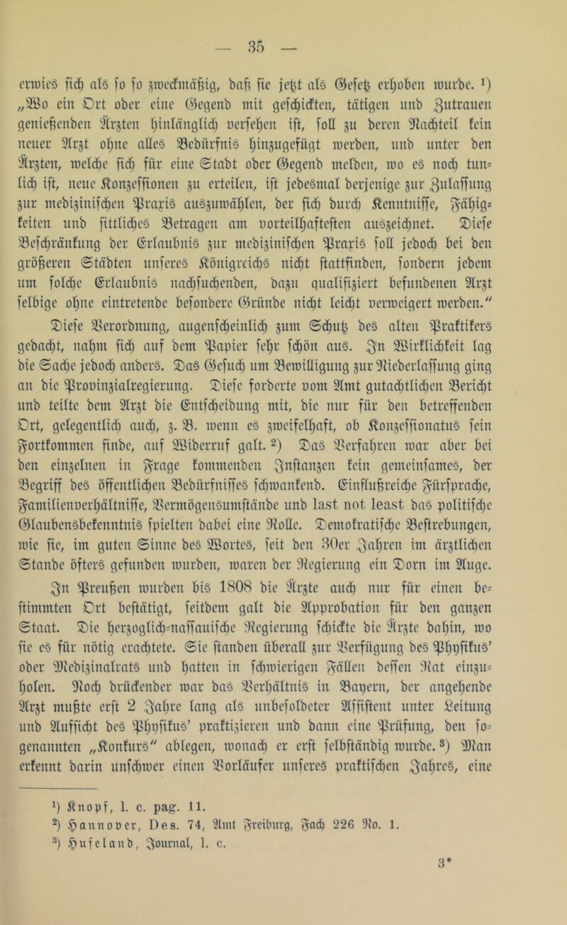 erwies fid) atö fo fo zwccfmäfjig, bafs fic je^t als ©efefc erhoben würbe. l) „2Bo ein Ort ober eine ©egenb mit gerieften, tätigen unb $utrauen genie^cnbeit $rjten t;inlängtid) uerfehen ift, foll zu bereit Stadtteil fein neuer 2(r$t ohne alles Vcbiirfnis ^injugefügt werben, unb unter ben -ärjten, meldie fid) für eine (Stabt ober ©egenb melbcn, roo es noch tun* tief) ift, neue Äonjefftonen §u erteilen, ift jcbcSmal berjenige jur ßulaffung Zur mebizinifdjen 5ßrayiS auszuwählen, ber fid) burd) tantniffc, fyätjigs feiten unb fittlic^eS Setragen am oorteil^afteften auszeidjnet. Oicfe Sefdjt'änfnng ber (Erlaubnis jur mebizinifdjen ^rapiS foll jebod) bei ben größeren Stabten unfereS Königreichs nicht ftattfinben, fonbern jebem um foldje Erlaubnis nadifncbenben, baju qualifiziert befunbenen 2Irjt felbige ol)ue eintretenbe befonbere ©rünbe nidit leicht uerweigert werben. Oiefe Verordnung, augcnfd)einlicb jum ©du© beS alten ^raftiferS gebaut, nahm fid) auf bem Rapier feljr f<$ön aus. $n SBirflichfeit lag bie ©ad)c jebod) anberS. OaS ©cfud) um Vcwilliguug zurSlicbcrlaffung ging au bie ^ßrouinzialregierung. Oiefc forberte oont 2lmt gutad)tlid)en Seridjt unb teilte bem 9Ir§t bie ©ntfdieibung mit, bie nur für beit betreffenben Ort, gelegeittlidi aud), 3. V. wenn cS zweifelhaft, ob KonzeffionatuS fein ^ortfommen finbe, auf SBiberruf galt.2) OaS Verfahren war aber bei ben einzelnen in $rage fommenben Qnftanzen fein gemeinfames, ber Vcgriff beS öffentlichen SebitrfniffeS fdiwanfenb. ©influfjreidje $ürfpradje, ^amilienucrhältniffe, VermögcitSumftänbe unb last not least bas politifdjc ©laubensbefenntuis fpielten babei eine Stolle. Oentofratifdjc Veftrebungen, wie fie, im guten Sinne beS SBorteS, feit ben 30er fahren im ärztlichen ©taube öfters gefunben würben, waren ber Regierung ein Oorit im 2luge. $n Sßreufjen würben bis 1808 bie 9lrztc audi nur für einen bc* ftimmten Ort beftätigt, feitbem galt bie 2tpprobation für beit ganzen ©taat. Oie herzoglicb-naffauifdie Regierung fdiicfte bie flrjte baljin, wo fic es für nötig erachtete, ©ie ftanben überall zur Verfügung beS ^3l)i)fifuS’ ober sHcebizinalratS unb hatten in fdjwierigen fällen beffeit Vat oinzu* holen. Stod) brüdenber war bas Verhältnis in Vapern, ber angcheitbe 2lrzt nullte erft 2 ^atjre lang (ds unbefolbcter 2lffiftcnt unter Leitung unb 2luffid)t beS ^ßh^f^uö’ praftijieren unb bann eine Prüfung, ben fo» genannten „Konfurs ablegen, wonach er erft fetbftänbig würbe.3) 9)tan erfennt barin unfehwer einen Vorläufer unfereS praftifeben Jahres, eine 0 fönopf, 1. c. pag. 11. 2) £annoüer, Des. 74, 2lmt greiburß, $ad) 226 9io. 1. a) §ufclanb, Soumal, 1. c. 3*