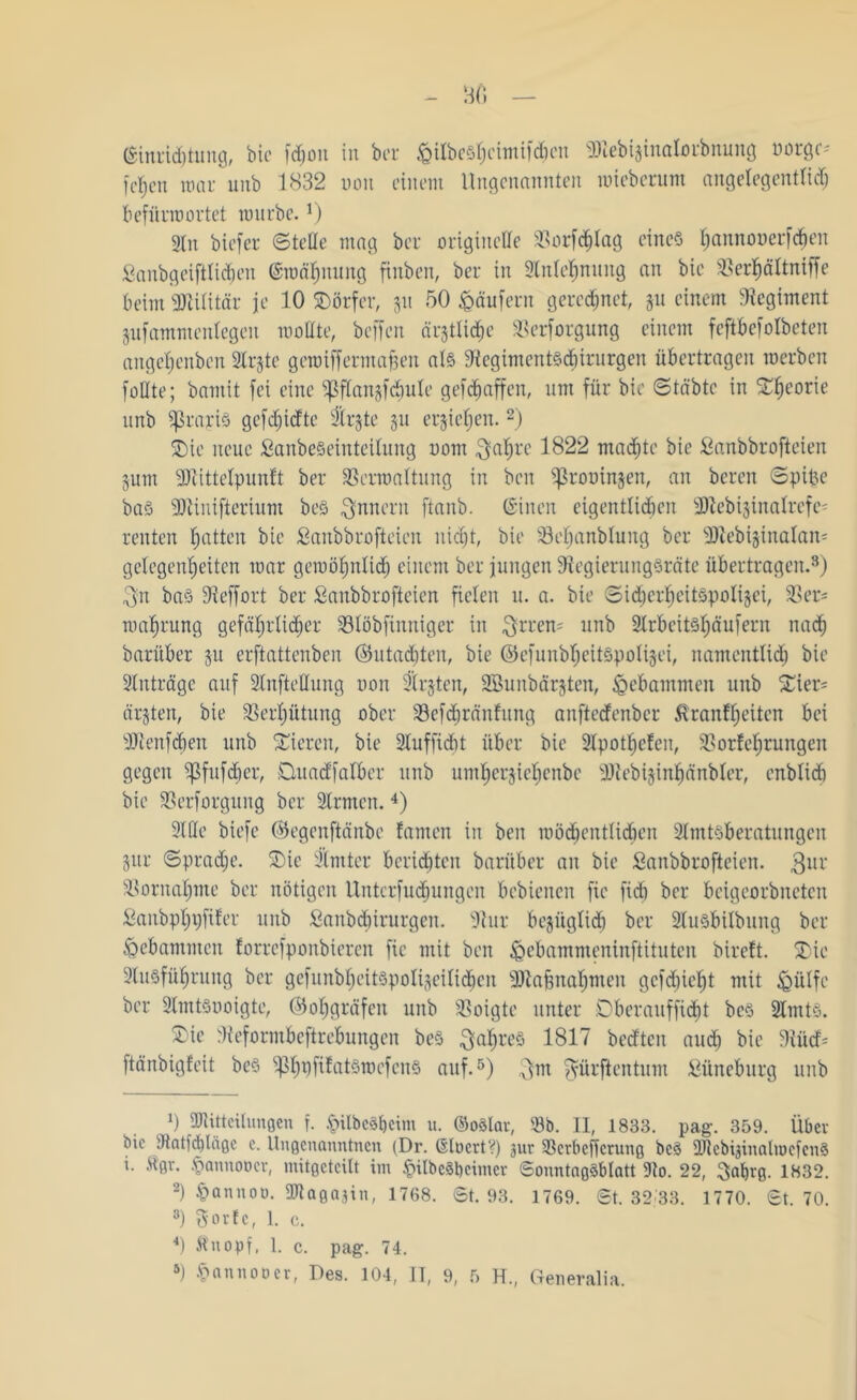 B(i (Einrichtung, bie fchon in bcr $ilbes§cimif<$ßn Sttebijinalorbnung »orgc* fcf)en mar unb 1832 non einem Ungenannten mieberuni angelegentlich befürwortet würbe. r) gin biefer ©teile mag bcr originelle 33orf<^Iag eines tjannouerfcben Sanbgeiftlidjen (Ewähnung finben, ber in 2lnlehnung an bie Verhältniffe beim Militär je 10 SDörfer, 311 50 Raufern geregnet, 31t einem Regiment jufammenlegen wollte, beffen ältliche Versorgung einem feftbefolbeten ange^enbcn 2lrjte gewiffermafcen als ?tegiment§d&irurgen übertragen werben fällte; barnit fei eine ^flangfdiule gefdjaffen, um für bie ©täbtc in £f)corie nnb SßrajnS gefdiidte SErjte 31t ersicfjen.* 2 *) SDte neue £anbe§einteilung oom ^a^re 1822 machte bie Sanbbrofteien 3um -JJtittelpuntt ber Verwaltung in bcn ^rooinjen, an bcrcn ©pipe bas 3Jtinifterium beS Innern ftanb. ©inen eigentlichen SJtebisinalrcfes reuten Ratten bie Sanbbrofteicn nicht, bie Vehanblung ber Dtebijinalan- gclegenljeitcn war gewöhnlich einem ber jungen SiegierungSrätc übertragen.8) 3;n ba§ Sieffort ber ßaubbrofteien fielen u. a. bie ©idjerfwitäpoftjei, Ver* ma^rung gefährlicher Vlöbfinniger in ^rren= unb 21rbeit§f)äufern nach barüber 31t erftattcnben ©utadjten, bie ©efunbheitspolijei, namentlich bie Anträge auf Slnftellung non Ersten, Sßunbärjten, gebammen unb £ier= ärsten, bie Verhütung ober Vefdjränfung anfterfenbcr Krankheiten bei Sltenfcben unb Vieren, bie Sluffidit über bie 2lpothcken, Vorkehrungen gegen ^fitfcber, Duadfalber unb umherjichcnbc SJtebisinhänbler, enblid) bie Verforgung ber 2lrmcn.4) 9lUe biefe ©egenftänbe kamen in ben wöchentlichen 21mtsberatungen 8ur Sprache. 5Die 2’lmter berichten barüber an bie Sanbbrofteien. gur Vornahme bcr nötigen Untersuchungen bcbienen fie fid) ber beigeorbnctcn Sanbphpfifer unb Sanbcbirurgen. Stur bezüglich ber 21usbilbung ber gebammen korrefponbiercn fie mit ben fecbammeninftituten birett. SDic Slusfükjrung bcr gefunbhcit§poIi§eili<hen SJtajgnahmen gcfdjieht mit Ißülfc ber SImtSuoigte, (Sohgräfen unb Voigte unter Dberaufficht be§ 2lmt§. ®ie Steformbeftrebungen beS Jahres 1817 bedten auch bie SiücD ftänbigkeit beS ^PhüfikatSwefen§ auf.5) $m Sürftcntum fiüneburg unb 0 Mitteilungen f. <pilbc3l)eim u. ©oälar, Vb. II, 1833. pag. 359. Über bie Slatfcblcige c. Ungenanntnen (Dr. CSlücrt V) jur Vcrbeffcrung be§ McbijinalmcfcnS i. Kgr. •t'annoocr, mitgeteilt im §ilbc3t)cimer 6onntng3blatt ÜJto. 22, Saljrg. 1832. 2) §anuoo. attagajin, 1768. 6t. 93. 1769. 6t. 32 33. 1770. 6t. 70. 8) Sorte, 1. c. 4) Knopf, 1. c. pag. 74.