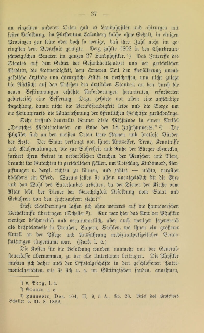 87 ait einzelnen anberen Orten gab es fianbphpfifer unb Chirurgen mit fefter Befotbung, im dürften tum (Satenberg foldje ohne (Sehatt, in einigen Sßrouinjen gar feine ober bocf) fo wenige, baff ihre ,3a^ nicht im gc= ringften bent BebürfniS genügte. Berg jaulte 1802 in beit (Sfjurbraun- frf)tr»eigifrf)en Staaten int ganzen 27 ßanbphpfifer. *) OaS ^ntereffe beS Staates auf betn ©ebiet bcr ©efunbheitspolijei unb ber gerichtlichen SJtcbijin, bie Stotwenbigfeit, beut ärmeren Oeit ber Benotferung unent- geltiche ärztliche unb <hirurgif<he iQülfe ju oerfdjaffen, unb nid)t jutept bie Bücffid)t auf baS Stnfc^en beS ärjttichen Staubes, an ben burdj bie neuen Beftimmungen erhöhte Slnforberungen tjerantraten, erforberten gebieterifd) eine Befferung. Oaju gehörte uor altem eine anftänbige Bejahung, bamit nicht bie Berufsfreubigfeit teibe unb bie Sorge um bie ^rioatprapis bie Söahrnehmung ber öffentlichen ©efdjäfte jurücfbränge. Se^r treffenb beurteilte ©runet biefe SHififtänbe in einem 2lrtifet „OeutfdjeS 3Jfebijtitatroefen am ©nbe beS 18. $ahrhunbcrts. 2) Oie flf)9fifer finb an ben meiften Orten teere Flamen unb brottofe Bitrben ber $rjte. Oer Staat oerlangt non ihnen StmtSeifer, Oreue, Äenntniffe unb SRühewaltungen, bie jur Sicherheit unb Stube bcr Bürger abjwecfen, forbert ihren Beirat in oerberbtichen Seuchen ber -Dtenfcben unb Oiere, brauet ihr ©utacbten iit gerichtlichen gälten, um Ootfchtag, ^inbSmorb, Ber= giftungeit u. bergt, richten 31t föniten, unb jahlet — nichts, nergütet höchftens ein ^ßferb. 28arum fotten fie allein unentgeltich für bie @hre unb bas 2Botjt beS BatertanbeS arbeiten, ba ber Oiener ber Kirche uont Slttar tebt, ber Oiener ber ©erechtigfcit Befotbung nont Staat unb (Gebühren non ben ^uftijopfern sieht?'7 Oiefe Sdjitberungen taffen ficf) ohne weiteres auf bie hannooerfchen Berhättniffe übertragen (Scheller3 *). Stur mar hier baS 2lmt ber Bhl)U^’r weniger befdjwerticf) unb oerantwortlidj, aber auch weniger fegensreid) als beifpietSweife in ^Sreu&en, Bagern, Sachfen, wo ihnen ein größerer Stnteit an ber Bffc9c unb 2tusführung mebijinatpotijeiticfier Beran* ftaltungen eingeräumt war. ($orfe 1. c.) Oie Soften für bie Befotbung würben nunmehr non ber Öenerat* fteuerfaffe übernommen, 311 ber alle Untertanen beitrugen. Oie Bh^f^er mußten fid) baher auch ber Offijiatgefchäfte in ben gefchloffenen f>atri= monialgcrichten, wie fie fich u. a. im ©öttingifdfen fanben, annehmen, x) 0. Berg, 1. c. 2) ©runer, 1. c. 3) § anno oer, Des. 104, II, 9, 5 A., 9to. 28. Brief beS ißrofefforS