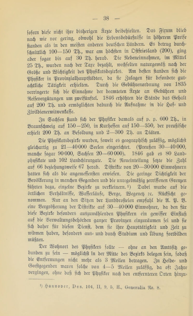 fofern biefe nicht ißre Bisherigen $rgte beibeßielten. Sas gipm Blieb und) wie uor gering, obraoßl bie SebenSbebürfniffc in böserem greife [tauben als in ben meiften anberen beutfd^en Säubern. (Es Betrug bureß- fdmittlicß 100—150 %%., war am lüften in OftfrieSlanb (200), ging aber [ogar Bis auf ‘50 Sb- herab. Sie SUcbeneinnabmen, im Mittel 25 Sb-, mürben nach ber Saye befahlt, medßfelten naturgemäß nach ber ©röße unb 2Bi<htigfeit beS ^p^rjfifatöbegirfeö- Slm beften [tauben fid) bie «Pbt)[ifer in ^rooingialbauptftäbten, ba fie Zulagen für befonbere gut* ad)tlid>e Sätigleit erhielten. Surcß bie ©ebüßrenorbnung non 1885 uerringerte fid) bie (Einnahme ber beamteten llrjte an ©ebüßren unb Veifeuergütungen um gmeifünftel. 1846 erböbten bie ©tänbe bas ©eßalt auf 200 Sb. unb ermöglichten babureß bie Slufnaßme in bie §of« unb gioilbienermitroenfaff e. $n ©aeßfen [taub fid) ber pßrjfiler bamals auf p. p. 600 2b-, in Sraunfcßroeig auf 150—250, in Äurßeffen auf 150—350, ber preußifebe erhielt 200 2b- an Vefolbung unb 2—300 Sb* an Siäten. Sie s^bpfü^töbejirfe mürben, [omeit es geograpl)ifcß guläffig, möglidjft gleichartig gu 21—40000 Seelen eingerichtet. (Preußen 30—40000, manche [ogar 90000, ©aeßfen 20—60000). 1846 gab cs 80 Sanb« pbp[ifate unb 102 Sanbcßirurgate. Sie -Reueinteilung feßte bie gaßl auf 66 begießungsmeife 67 herab. Siftrifte non 20—30000 (Einraoßnern batten fiel; als bie angemeffenften erraiefen. Sie geringe Sicßtigfeit ber Seuölferung in manchen ©egenben unb bie unregelmäßig gerriffenen ©rengen füßrteit bagu, einzelne Segirte gu nerfleinern.!) Sabei mürbe auf bie örtlichen Verßältniffe, SBafferläufe, Serge, Söegenep :c. -Küctficßt ge* nommen. s)htr an ben ©ißen ber Sanbbrofteicn empfahl bie 3t. S. eine Vergrößerung ber Siftrifte auf 30—40000 (Sinmoßuer, ba ben für biefe Segirfc befonberS auSguroäßlenben süßpfifern ein gemiffer Einfluß auf bie Vermaltungsbeßörben ganger Groningen einguräumen fei unb [ie [ich baßer für biefen Sienft, beut [ic ißre £mupttätigfeit unb 3eit Su mibmen ßaben, befonberS aus« unb burd) ©tubtum unb Übung fortbilben müßten. Ser Söoßnort beS ?ßßt)fifers [ollte — oßne an ben Stmtsfip ge« bunbeit gu fein — möglicßft in ber sDtitte beS Segtrfs belegen fein, fobaß bie (Entfernungen nießt nteßr als 3 Steilen betragen, 3n &eibe« unb ©eeftgegenben roaren folcße non 4—5 Steilen guläffig, ba oft üaßre nergingen, oßne baß lidi ber ^byfifer nach ben entfernteren Orten ßingu«