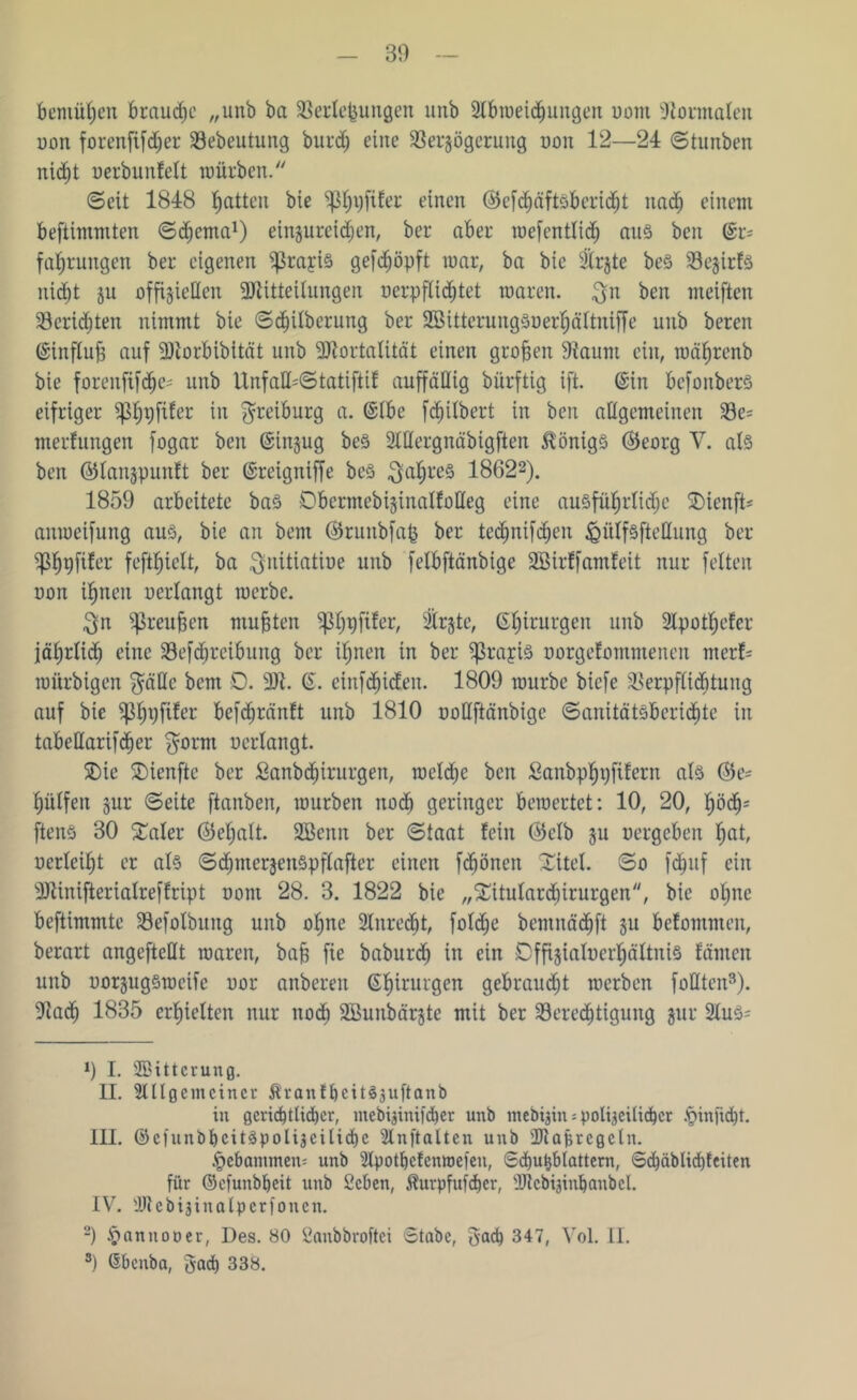 Bemühen braune „unb ba Verlegungen unb Slbroeichungen uom Vormalen uon forenfifdjer Vebeutung burd; eine Verzögerung uon 12—24 ©tunben nic^t uerbunfelt mürben. ©eit 1848 Ratten bie ^ijfifer einen ©efcpfts&eridjt itad) einem beftimmten ©chcma1 II. III. IV.) einzurcidjen, ber aber mef entlief) aus ben (Sr* faljrungen ber eigenen ^rayis geköpft mar, ba bie 3lrjte beS Vezirfs nicht ju offiziellen Mitteilungen uerpflicfjtet waren, $n ben meiften Verlebten nimmt bie ©djilberung ber SBitterungSuerhältniffe unb beren ©influb auf Morbibität unb Mortalität einen groben Vaunt ein, mäbrenb bie forenftfdje* unb UnfaU*©tatiftif auffällig bürftig ift. ©in befonbers eifriger tyfytfitev in $reiburg a. ©Ibe fd^ilbert in ben allgemeinen Ve* merfungen fogar ben ©tnzug beS 2lHergnäbigften Königs ©Jeorg V. als ben ©lanzpunft ber ©reigniffe be§ $al)re§ 18622). 1859 arbeitete bas DbermebizinaKoHeg eine ausführliche SDienft* amoeifung aus, bie an bem ©runbfafe ber te$nif$en ^ülfsftellung ber ^Pbpfifor feftfjielt, ba $nitiatiue unb felbftänbige Sßirffamfeit nur feiten oon ihnen uerlangt roerbe. $n Sßreujsen mubten Sßh#^ SIrgte, ©birurgen unb 2lpotl)efer jährlich eine Verreibung ber ihnen in ber ^rajis uorgefomnteneit rnerf* roürbigen $ällc bem 0. M. ©. einfehiden. 1809 mürbe biefe Verpflichtung auf bie iphvfder befchränft unb 1810 ooHftänbige ©anitätsberichtc in tabellarifdjer $orm uerlangt. Xie Xienftc ber Sanbdjirurgen, mclche ben Sanbphgfifern als Oie* hülfen zur ©eite ftanben, mürben noch geringer beroertet: 10, 20, hoch1 ftenS 30 Mer (Mjalt. 2Bcnn ber ©taat fein (Mb zu oergeben hut, uertcil)t er als ©djmerzenSpflafter einen febönen Xitel, ©o fcfjuf ein Minifterialreffript uom 28. 3. 1822 bie „Xitulardjirurgen, bie ol;nc beftimmte Vefolbung unb ohne 2lnredjt, fold;e bemnächft zu belomnten, berart angefteflt roaren, bab fie baburd) in ein Cffizialucrhältnis fämen unb uorzugsroeifc oor anberen ©hirurgen gebraust merben füllten3). Vach 1835 erhielten nur itodj SBunbärjte mit ber Veredjtigung zur 2luS* *) I. SBttterung. II. 9lllgemeiner ÄrattfbcitSsuftanb in gcrid)tlid)er, niebi^inifdbcr unb mebijin * polizeilicher §infuf)t. III. ©eiunbbcitSpolizcilicl)c Slnftalten unb Maßregeln. hebanimen* unb Slpotbefemoefen, Sd)uJjblattem, Sd)äblid)feiten für ©efunbbeit unb 2cben, Äurpfufcber, Mebfeinfjanbel. IV. Mebijinalperfonen. 2) $annoper, Des. 80 2anbbroftei Stabe, gad) 347, Vol. II. 3) ©benba, 5ad) 338.