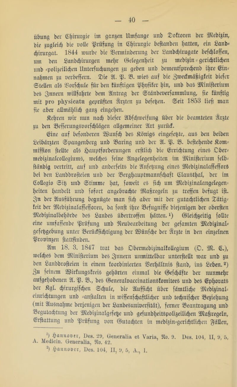 40 Übung bei: Chirurgie im ganzen Umfange ltnb 2)oftoren ber Nteb^in, bie jugleid) bie ootte Prüfung in ©^irurgie beftanben Ratten, ein Banb= d)irurgat. 1844 mürbe bie Berminberung ber Banbd)irugate befdjloffen, um ben Sanbchirurgen mehr Gelegenheit su mebijin = gerichtlichen unb «polizeilichen tlnterfÜbungen §u geben unb bementfprechcnb ihre (Sin; nahmen 511 uerbeffern. 2)ie 9t. $ß. B. roieS auf bie gmedfmäjjigfcit biefer ©teilen als Norfdmle für ben fünftigen s4ihufifet* hin, unb baS 9JUnifterium bes Innern willfahrte bem Stntrag ber ©tänbeoerfammlung, fie fünftig mit pro physieatu geprüften Itrjten 511 beferen, ©eit 1853 lieb man fie aber allmählich ganz eingehen. Hehren mir nun nach biefer 9tbfdhmeifung über bie beamteten 'Irjte 51t ben BefferungSoorfchlägen allgemeiner 9trt jurüd. (Sine auf befonberen Söunfcf) beö Honigs eingefepte, aus beit beibeu Beibärsten ©pattgenberg unb Baring unb ber 91. SJ3. ö. beftehenbe Hont; miffion [teilte als &auptforberungen erfttid) bie Errichtung eines Ober? mebisinalcoffegiumS, metches feine 9lugelegenheiten im Ntinifterium felb= ftänbig oertritt, auf unb anberfeits bie Slnfepung eines NtebisinalaffefforS bei ben Banbbrofteien unb ber Berghauptmannfdiaft (SlauSthal, ber im (SoEegio ©ip unb ©timme hat/ fomeit es fid) um Ntcbisinalangelegen; heiten ^anbelt unb fofort angebrachte Ntajsregeln ju treffen befugt ift. $n ber 9(usfül)rung begnügte man fid) aber mit ber gutachtlichen £ätig; feit ber 9)tebt$inaIaffefforen, ba fonft ihre Befugniffe btejenigen ber oberften 3Jtebijinatbehörbe beS Banbes übertroffen hfitteu.x) Gleichseitig fottte eine umfaffenbe Prüfung unb Neubearbeitung ber gefamten ÜDtebizinal« gefepgebuug unter Berücffichtiguug ber äÖünfdie ber Birgte in ben einseinen Sßrooinzen jiattftitben. 9Ittt 18. 3. 1847 trat bas ©bermebisinalfoUegiunt (0. 93u (£.), meldjes bem Ntiuiftcrium beS Innern unmittelbar unterftettt mar unb su ben Banbbrofteien in einem foorbinierten Verhältnis [taub, ins Beben.2) ,3u feinem 9BirfungsfreiS gehörten einmal bie Gefd)äfte ber nunmehr aufgehobenen 91. V- 23-, bes GeneraloaccinationSfomiteeS unb beS (Spljorats ber Hgl. epirurgifdjen ©<hule, bie äluffidjt über [amtliche NtebisinaU einrichtungen unb «anftalten in miffenfchaftlicher unb ted^nifcher Beziehung (mit Ausnahme berjenigeu ber BanbeSunioerfität), ferner Beantragung unb Begutachtung ber Ntebijinalgefepe unb gefunbbeitSpoliseilichen -Diapregeln, (Srftattung unb Prüfung uoit Gutachten in mebisin;geri<htlid)en fällen, ]) £ anno Der, Des. 29, Generalia et Varia, 3t0. 9. Des. 104, II, 9, 5, A. Medicin. Generalia, 3to. 42.