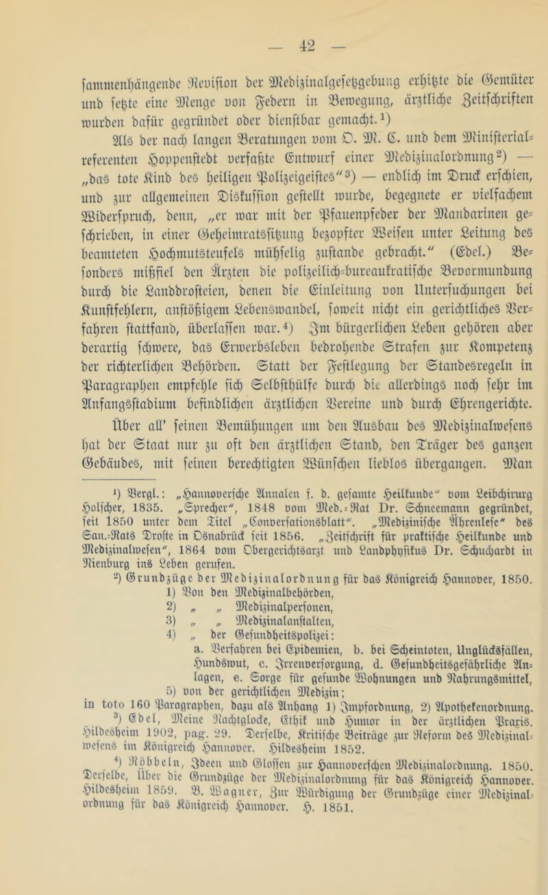 fammenhüngenbe Bcuifiou bet SJicbijinciIgcfc^gcbuug crhMüc bie ©cmüter unb fefetc eine SWenge oon Gebern in Bewegung, är$tfid>c 3eitf<hriften mürben bafür gegrünbet über bienftbar gemalt.* 1) 2Hö ber nach langen Beratungen oom 0. -Di. E. unb bem 2Jlinifterial= referenten ^oppenftebt uerfafite Entwurf einer ■‘Dtebijinalorbnung2) — „bas tote ^inb beö ^eiligen «poti&eigeifteS3) — enblid) im SDrud erftien, unb jur allgemeinen SDiSfuffion gefteßt mürbe, begegnete er oielfadwm SSibcrfpruch, benn, „er mar mit ber «Pfauenpfeber ber «Ulanbarinen ge= f^rieben, in einer ©e^eimratsfifeung bezopfter SSeifen unter Leitung bcS beamteten Hochmutsteufels müb)felig pftanbe gebracht. (Ebel.) Be* fonberS mißfiel ben traten bie polijeitt<h*bureaufratif<he Beoormunbung bitreb bie Sanbbrojieien, benen bie Einleitung oon Unterfudfungen bei Äunfitfd&lem, anftöjstgem SebenSwanbel, fomeit nicht ein gerichtliches Ber= fahren ftattfanb, übertaffen mar.4 5) $nt bürgerlichen Sehen gehören aber berartig fdiwere, bas Erwerbsleben bebrohenbe Strafen jur ^ompetenj ber ritterlichen Behörben. Statt ber ^eftlegung ber StanbeSregeln tu «Paragraphen empfehle fich Selbfthülfe bureb bie aüerbings noch feljr im 2tnfangsftabium befinblichen ärjtlidfcn Bereine unb burd) Ehrengerichte. Über afl’ feinen Bemühungen um ben 2tuSbau bes SRebijinalmefenS hat ber Staat nur §u oft ben är§tlicf)en Staub, ben Präger bes gangen (BebäubeS, mit feinen berechtigten 2Bünfdieit lieblos übergangen. 9Batt J) Bergt.: „£mnnooerfd)c Slnnfllen f. b. gef amte Heilfunbe oom 2eibd)irurg Holfdjer, 1835. „Sprecher, 1848 oom Bteb. = Bat Dr. Schneemann gegrünbet, feit 1850 unter bem Uttel „SonoerfatiouSblatt. „Biebpiinifcbe Bbrenlefc bes San.=Bat§ Uroftc in OSnaörüd feit 1856. „3eitfd)rift für praftifche §eil!unbe unb IDtebijinalmcfen, 1864 oom Obergcridjtöar^t unb SanbpbhfifuS Dr. Schucharbt in Bienburg ins fiebett gerufen. 2) Erunb^ügc ber Btcbijinalorbnung für bad Königreich ipattnober, 1850. 1) Bon ben Btebijinalbchörben, 2) „ „ ÜJlebijinalperfonen, 3) „ „ Btebiginalanftalten, 4) „ ber ©efunbheitSpoli3ci: a. Bcrfabrcn bei Epibcmicn, b. bei Scheintoten, Unglücfäfällen, .fmnbSiout, c. 3rrcttöerforgung, <1. ©efunbbcitägcfäbrüchc An- lagen, e. Sorge für gefuubc SBohnungen unb «Nahrungsmittel, 5) oon ber gerichtlichen Blebigin; in toto 160 Boragraphen, baut als 2litl)ang 1) ^Xmpforbnung, 2) Bpothetcnorbnung. 3) (Sbcl, Bteiiic Bachtglode, (5tl)il itub §untor in ber är^tlidieit BrajiS. HilbeSbeim 1902, pag. 29. U)crfclbc, Kritifhe Beiträge 3ttr Beform beS Bicb^ittab mefenS im Königreich £>annoocr. HUbeSheim 1852. 4) Böbbetn, 3been unb ©loffett 3ur ipattnooerfchen Blebpittalorbttung. 1850. Ucrfelbe, Über bie ©runbji'tge ber Biebpinalorbnung für baS Königreich .fiannooer. vnlbcsbcim 1859. B. SBagtter, 3m SBürbigutig ber ©ruubsüge einer Bteb^inab orbnuug für baS Königreich § anno o er. §. 1851.