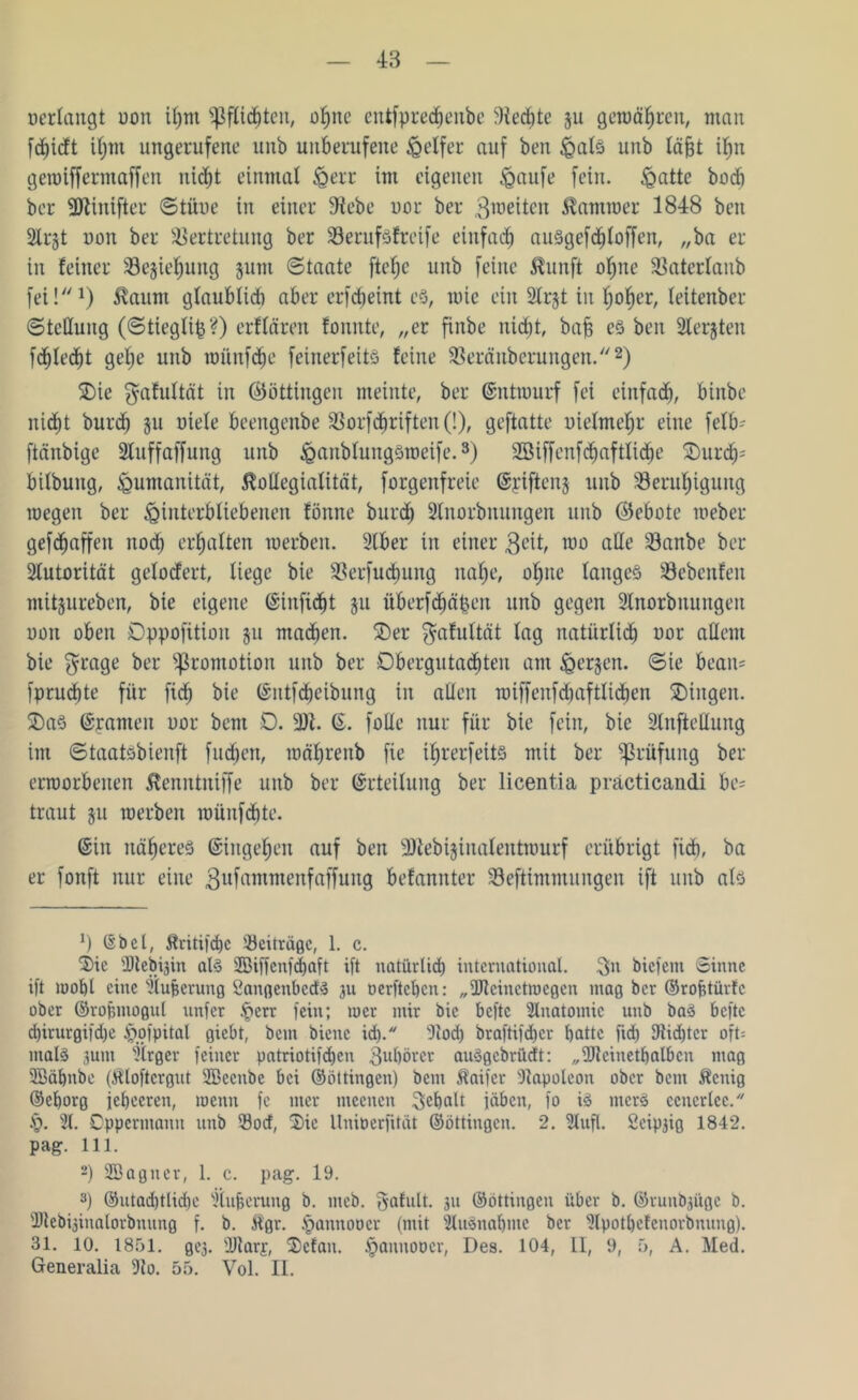 48 »erlangt uon ihm Pflichten, ot>ne entfpredfjenbe Wechte $u gewähren, man fdhidt if)m ungerufene unb unberufene Reifer auf ben Hals unb täfjt ihn gewiffermaffen niö^t einmal Herr im eigenen Haufe fein. £attc bocft ber 3Jiinifter Stüue in einer Siebe uor ber $weiten Kammer 1848 ben Slrgt uon ber Vertretung ber Verufsfreife einfach auSgefcfjloffen, „ba er in feiner Vejiehung jum Staate ftefjc unb feine ßunft ohne Vaterlanb fei!1) $aum glaublidi aber erfcbeint es, töte ein Strjt in Ijofjer, leitenber Stellung (Stiegti^?) elitären fonnte, „er finbe nicht, bah es ben Stellten fdhledf)t gel;e unb wünfclje feinerfeitS feine Versilberungen.2) SDie $afultät in ©ottingen meinte, ber ©ntwurf fei einfad), binbe nic^t burd) 511 utele beengenbe VorfTriften (!), geftatte uietmefjr eine fetb- ftänbige 3luffaffung unb ^anbtungsroeife.3) Sßiffenfdfjaftlidhe £)urch; bitbung, Humanität, Kollegialität, forgenfreie ©riftenj unb Verufyigung roegen ber Hinterbliebenen fönne burd) 2tnorbnungen unb ©ebote roeber geraffen itod; ermatten toerben. 2lber in einer 3cit, nto alle Vanbe ber Autorität gelodert, liege bie Verfügung nahe, ohne langes Vebenfen mitjureben, bie eigene ©iitfidht ju überfeinen unb gegen 2tnorbnuitgen oott oben Dppofüion §11 machen. S)er $afultät tag natiirtidb uor altem bie $rage ber Promotion unb ber Dbergutachten am H^en. ©ie bean= fprucbte für fid; bie ©ntfdbeibung in alten wiffeitfdiaftlicben Gingen. S)aS ©rauten uor bem 0. 9JI. ©. fotle nur für bie fein, bie Slnftettung im Staatsbienft fachen, währenb fie if)rerfett§ mit ber Prüfung ber erroorbeiten Kenntniffe unb ber ©rteiluitg ber licentia präcticandi be= traut ju werben wünfdjte. ©in näheres ©ingehen auf ben Wtebijinalentwurf erübrigt ficb, ba er fonft nur eine gufamntenfaffung befamtter Veftimmnngen ift unb als *) (Sbct, Äritifcbc Beiträge, 1. c. Sie Dteb^in als Söiffcnfdjaft ift natürüd) international. $n biefem Sinne ift mof)t eine flujjcrung SdangenbcdS 31t oerfteben: „üJtcinetmegen mag ber ©rofitürfc ober ©rofnnogul unfer §err fein; mer mir bie befte Anatomie unb baS befte d)irurgifd)e H’.ofpital giebt, bem biene id). Stoch bvaftifdjcr batte fid) Dtidjter oft= malS 3um Slrgev feiner patriotifdjen 3ul)örer auSgebrüdt: „fbtcinetbalbcn mag 2Bäbnbe (Kloftergut SBecnbc bei ©ottingen) bem ^aifer Stapoteon ober bent Zeitig ©eborg jebecren, wenn fe mer tneenen 3ebalt jähen, fo iS mcrS ecuerlec. £. 21. Cpperntann unb 33otf, Sie llniöerfität ©ottingen. 2. Stuft. Seip^ig 1842. pag. 111. 2) SBagner, 1. c. pag. 19. 3) ©utad)tlid)e Slufieruug b. meb. gafult. 311 ©ottingen über b. ©runbjüge b. Dtebfdnalorbnnng f. b. Kgr. §annoücr (mit 2IuSnal)me ber Slpotbefenorbnitng). 31. 10. 1851. gej. ÜJtarf, Scfan. $annoocr, Des. 104, II, 9, 5, A. Med.