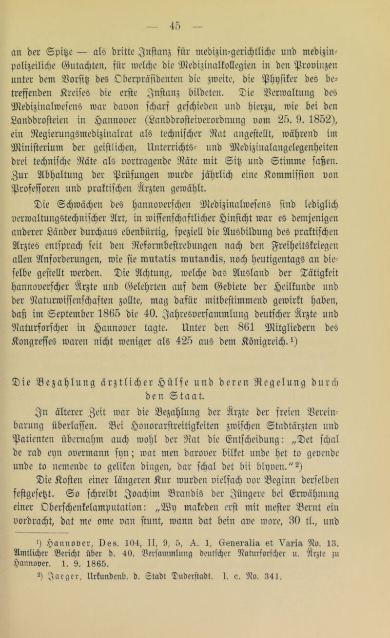 an ber Spifce — als britte ^nftanj für ntebisimgericbtlicbc unb mebijin^ polizeiliche (55utad)ten, für luolcfjc bie SDlebisinalfottegien in bcn Sfkoöinjen unter beut Vorfip beS Cberpräjtbenten bic sroeitc, bie ^S^fifer be§ be* treffenben Greifes bie erfte $nftans bitbeten. SDie Vermattung bes •SÜlebisinalTOcfenS mar bauon fc6arf gcfcbiebcit unb bierju, roie bei ben Sanbbrofteien in igannouer (Sanbbrofteiuerorbnung uom 25. 9. 1852), ein Stegierungsmebijinatrat at§ tedmifcher 3tat angeftettt, roährenb int 3Jtinifterium ber geiftlidien, Unterrichte unb 3JlebiginaIangeIegen^eiten brei technifdfe Väte als uortragenbe Väte mit Sip unb (Stimme fafjeit. $ur 2tbt)fittung ber Prüfungen mürbe jährlich eine Kommtffion non SjBrofefforen unb praftifchen 3trjten gewählt. SDie Schmähen beS l;annouer)cben üDtebijinatwefenS finb tebiglicb uerroattungStechnifcher 2trt, in roiffenf<haftli<her jQinfid)t mar es bentjenigen anberer Sänber burcljaus ebenbürtig, fpegieü bie Stusbitbung bes praftifchen STr^teS entfprach feit ben SReformbeftrebungen nach ben $reiheitsfriegen allen Stnforbcrungen, mie fie mutatis mutandis, noch beutigentagS an bie- fetbe gefteflt merbcn. SDie Sichtung, welche baS 2luSlanb ber S£ätigfeit hannouerfdjer SÄrjte unb (belehrten auf bent ©ebiete ber £>eitfuitbe unb ber Vaturroiffenfcbaften sollte, mag bafür mitbeftimmenb gemirft haben, ba§ im September 1865 bie 40. ^ahreSuerfammlung beutfdjer Strjte unb üRaturforfdjer in ^annoucr tagte. Unter ben 861 Üötitgliebem bes Kongreffes roaren nicht raeniger als 425 aus bem Königreich-1) £)ie Vejatjtung ärztlicher ißütfe unb beren Regelung burcb ben Staat. $n älterer 3e^t mar bie ^Bezahlung ber Sirjte ber freien Verein- barung übertaffen. Vei <Qonorarftreitigfeiten smifdieu Stabtärjten unb Patienten übernahm auch wohl ber Vat bie ©ntfcheibung: „SDet fdjat be rab eijn ouermann fptt; mat men barouer bittet unbc het to geoenbc unbe to nemenbe to getiten hingen, bar fchat bet bii btpoen.2) SDie Koften einer tangeren Kur mürben oietfadi uor SBeginn berfetben feftgefcbt. So fdjreibt ^joadürn Vranbis ber jüngere bei ©rroähnung einer Oberfdhenfetamputation: „2öt) mafebett erft mit mefter Vernt ein uorbrächt, bat me ome nan [tunt, mann bat bein aue more, 80 tt., unb ’) ipaunoocr, Des. 104, II, 9, 5, A. 1, Generalia et Varia 9lo. 13. Amtlicher Verid)t über b. 40. Vcrfammlung beutfcher SRaturforfdjer u. '}(r3tc 311 ^annooer. 1. 9. 1865.