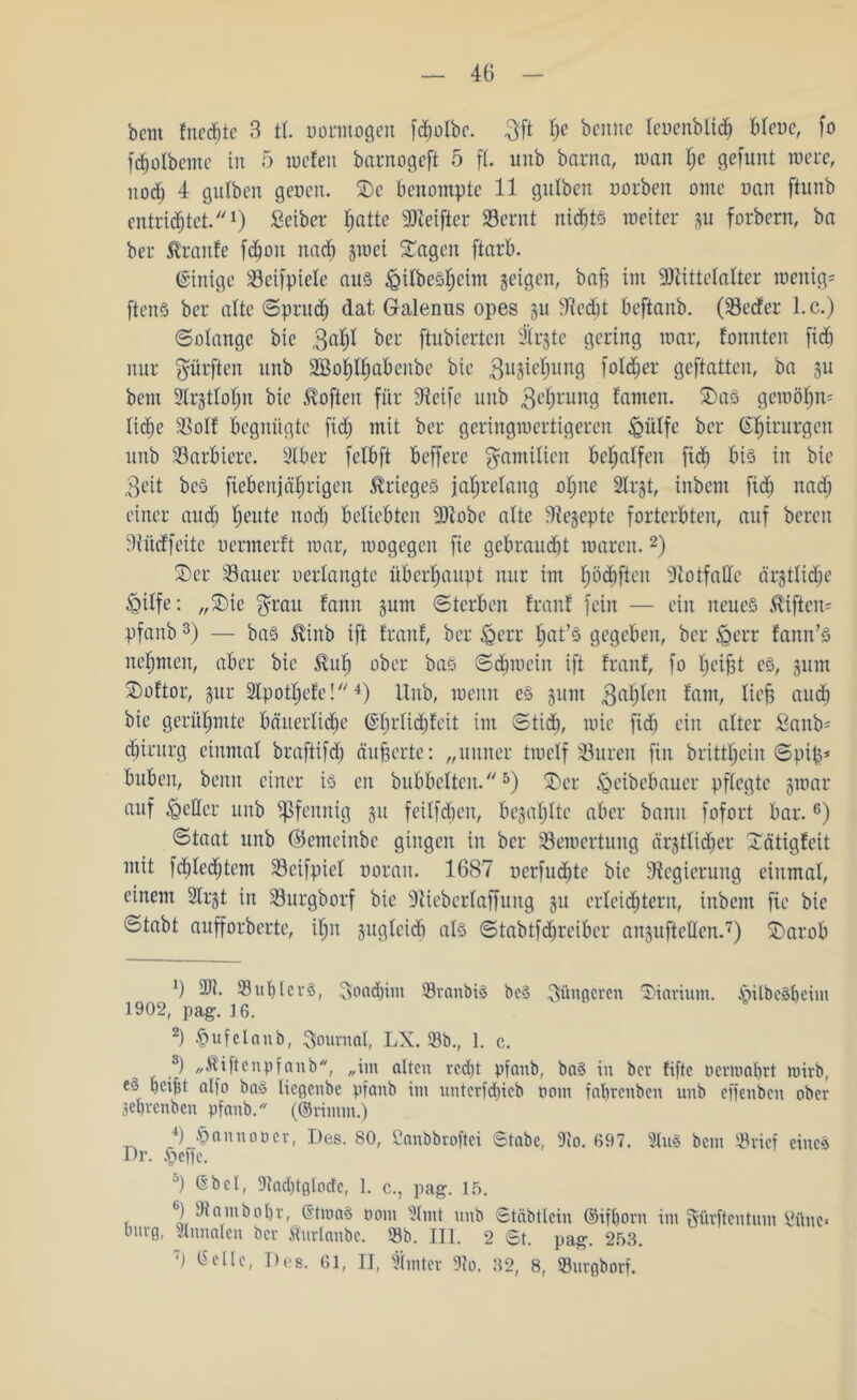 bem fnedjte B tl. uormogeu [djülbc. 3ft t)e bciiuc leucnblid) Bleue, fo fdjotbcmc in 5 mcfen barnogeft 5 fl. unb barna, tuan l)e gefunt roere, nod; 4 gulben geucn. 2)e Benompte 11 gulben uorbeit ome uan ftunb entrichtet.1) Seiber hatte sJfteifter Sernt nichts weiter ju forbcrn, ba ber Traufe fd)ou nach giuei £agen ftarB. (Einige 33eifpiele aus £)ilbeshcim geigen, baft im -iDiittelaltcr wenige ftenS ber alte «Spruch dat Galenus opes ju 9fcdjt Beftanb. (33e<fer l.c.) Solange bie ßafyl bei* ftubierten &rgte gering mar, fonnten fid) nur dürften unb 2Bof)I^aBenbe bie 3u3iehung foldher geftatten, ba §u bem 9lr§tlof)n bie Soften für 9ieife unb 3e^ruuß famen. 2)aS gemähn- lidhe SSolf Begnügte fid; mit ber geringmertigeren &ülfe ber ©htrurgcn unb SarBtere. StBer felBft Beffere Familien Begaffen fid) Bis in bie $eit bcS fieBenjäfjrigen Krieges jahrelang oljne Slrjt, inbcm fid) nad; einer and; Ijeute itod) Beliebten 9)tobe alte Biejepte fortcrBten, auf bereu Diücffeite uermerft mar, mogegcn fie gebraucht marcit.2) Ser Sauer oerlangte überhaupt nur im f)öc£)fteu Notfälle ärztliche &ilfe: „2)ie $rau fann jum Sterben franf fein — ein neues $iflen= pfanb3) — bas ^inb ift franf, ber «gerr $at’8 gegeben, ber £>err fann’S nehmen, aber bie $ufj ober bas Sdpucin ift franf, fo Ip’ijit es, 311m 2)oftor, jur SXpothefe!4) Unb, meint es junt $ahlen font/ ftejs auch bie gerühmte Bäuerliche ©fmlidjfcit int Stid), mie fid) ein alter £anb= chtrurg einmal braftifdj äußerte: „uuner tmelf Suren fin britthein Spip* Buben, bemt einer iS en bubbelten.5) £>cr ^cibebauer pflegte jmar auf fetter unb Pfennig 31t feilfd)eit, Bezahlte aber bann fofort Bar.6) Staat unb ©emeinbe gingen in ber Semertung ärgtlidjer Xätigfeit mit fctjledhtem Seifpiel uoran. 1687 oerfudjte bie dfegierung einmal, einem 2lt’3t in Surgborf bie ^fieberlaffung 311 erleichtern, inbcm fie bie ötabt aufforberte, ilpt suglcicB als StabtfTreiber ansuftellen.7) £>arob ') 9W. SuhlcrS, T^oadjim SranbiS bc§ jüngeren SHarium. .ötlbcSbeim 1902, pag. 16. 2) tpufelanb, Journal, LX. Sb., 1. c. s) „ftiftcnpfanb, „im alten rcd)t pfanb, ba§ in bev fifte ücnoabrt tuirb, e» bcijjt alfo baS liegenbe pfanb im itntcrfcf)icb 00m fal)renbcn unb effenben ober 3el)rcnben pfanb. (©rimiii.) Dr 4) hannoocr, Des. 80, Canbbroftei Stabe, 9io. 697. 2lu§ bem Srief eines §effc. °) ®bei, liadpglocfc, 1. c., pag. 15. 6) Samboljr, GtmaS 00111 9Imt unb Stäbticin ©ifhorn im gürftentum öüne« bürg, Slnnalen ber Äurlanbe. Sb. III. 2 St. pag. 253. 7) Gelle, Des. 61, II, hinter 9?o. 32, 8, Surgborf.