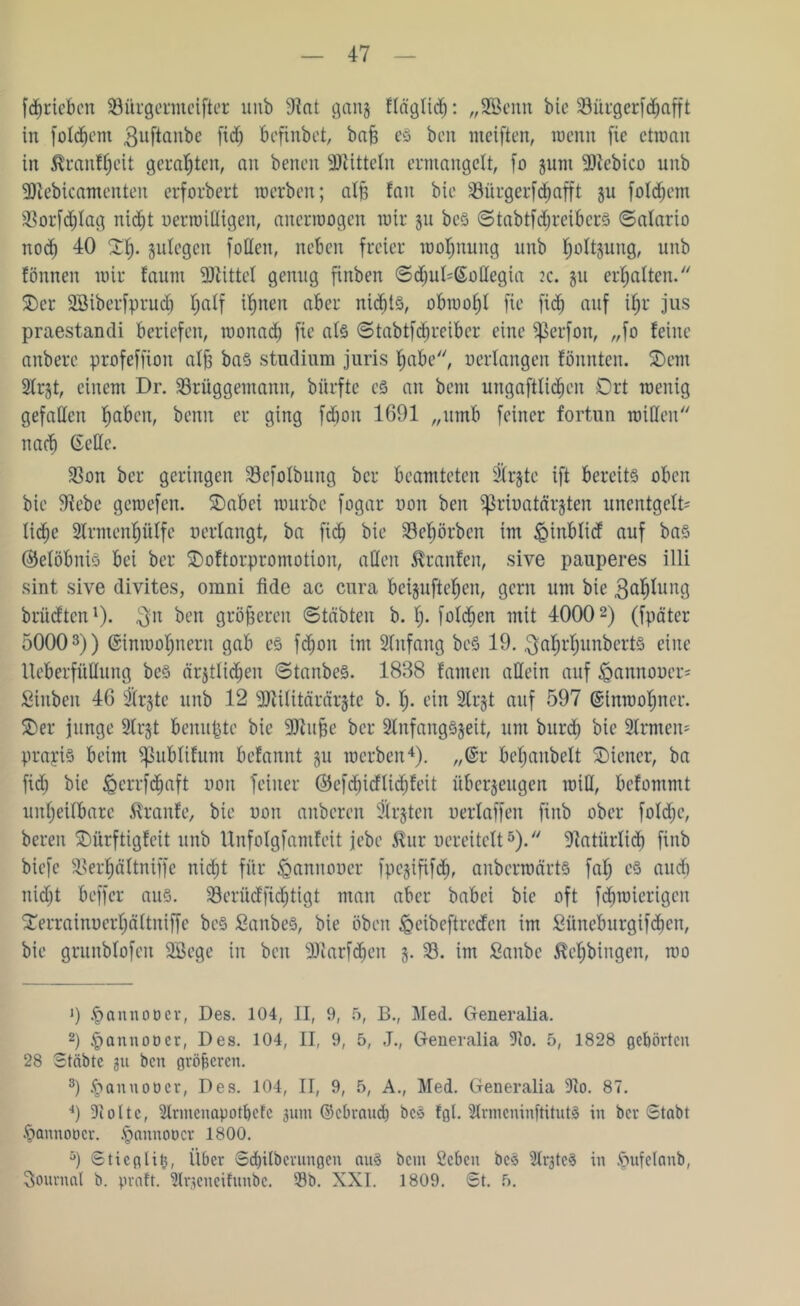 fdjriebcn iöürgermcifter unb 9?at gang ffäglid): „SScnn bic 23ürgerfdjafft in folgern $uftanbe ftd) bcfinbet, bafe es bcn weiften, wenn fie ctmaii in $ranff)ctt geragten, an benen Mitteln ermangelt, fo gunt üßtebico unb 9Jiebicamenten erforbert werben; affe fait bie 39ürgerfcf>afft gu folgern SBorfdjfag nidjt nerwißigen, anerwogen wir gu beS StabtfdjreiberS Safario noch 40 Xfe. gufegen foflen, neben freier wofjnung unb f)oJtgung, unb fönnen wir faum Mittel genug finben SdjuGßmßegia 2c. gu erhalten. $)er SSiberfprud) I;alf ifjnen aber nid^tö, obwohl fie fidj auf ifjr jus praestandi beriefen, wonad) fie als Stabtfdjreiber eine Sßerfon, „fo feine anbere profeffion affe baS Studium juris f)abe, oerlangen fönnten. SDem 2lrgt, einem Dr. SBrüggemann, bürfte cs an bent ungaftltdjen Ort wenig gefädelt fjaben, beim er ging fdioit 1691 „umb feiner fortun wißen nach Me. 33on ber geringen Sefofbung ber beamteten 3irgte ift bereits oben bie Siebe gewefen. £>abei würbe fogar uoit ben ^rinatärgten uncntgclt' liebe 2lrmcnf)ülfe uerlangt, ba fidj bie 23cf)örbcn im ipinblidf auf bas ©elöbnis bei ber SDoftorpromotion, aßen Traufen, sive pauperes illi sint sive divites, omni fide ac cura beiguftefjen, gern um bie .ßaljlung briidten1). $n ben größeren Stabten b. l> foldjen mit 40002) (fpäter 50003)) (Sinwoljnern gab es fdjon im Slnfang beS 19. $afjrf)unbert§ eine Ueberfüßung beS ärgtlidjen StanbeS. 1838 famen aßein auf ipannoocr* Stuben 46 Slrgte unb 12 Sßilitärärgte b. I;. ein 2lrgt auf 597 ©Inwohner. SDer junge Sfrgt beitupte bie SJtufee ber 2lnfangSgeit, um burdj bic 2lrmcit* prayis beim ^ublifum befannt gu werben4). „@r befjanbelt Wiener, ba fid) bic iperrfdjaft non feiner ©cfdjidlidjfeit tibergeugen miß, befontmt unheilbare Traufe, bie non anberen Srgtcit neriaffen fiitb ober fold;e, bereit $)ürftigfeit unb Unfolgfamfeit jebe ßur ocreitelt5). Statiirlicb fiitb biefe $Berf)äftniffe nidjt für ^annoucr fpegififd), anberwärts fal; cS and) nidjt beffer aus. 33erüdfic^tigt man aber babei bie oft fdjwicrigcit £errainuerf)ä(tniffc bcS SanbeS, bie oben ^eibeftredcit im Süneburgifcbcn, bie grunblofeit SBegc in beit sDiarfd»eit g. 33. im Sanbe Bebbingen, wo 1) ipannoüer, Des. 104, II, 9, 5, B., Med. Generalia. 2) tpantioöer, Des. 104, II, 9, 5, -T., Generalia iRo. 5, 1828 gehörten 28 Stäbtc gu bcn gröberen. 3) ^annoocr, Des. 104, II, 9, 5, A., Med. Generalia 9to. 87. 4) 91 o 11 c, Slrmeuapotbcfe 31011 ©ebraud) bc§ fgl. 3lrmeninftitut£ in ber Stabt .fjannoticr. §annot>cr 1800. 5) Stteglitj, Über Sd)ilbcruugen au§ beni öcbeu bc§ 3lrgteS in öufelanb, Journal b. praft. ülrgencifunbc. 53b. XXI. 1809. St. 5.