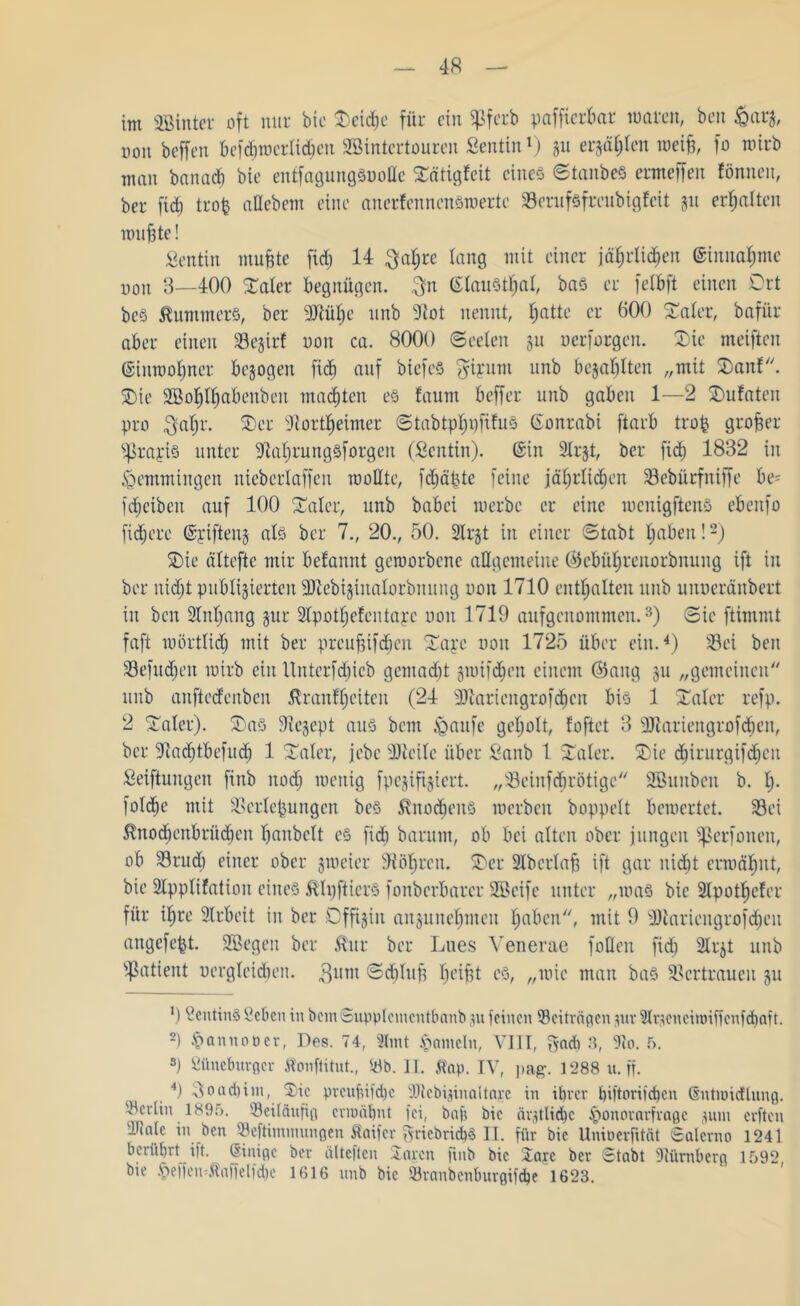 im 3Bintet oft mit bic Oetdje für ein fJSfcrb paffterbar waten, beit &arg, non beffen bef<$werlidjen SBintertouren Sentin1) gu ersten weiß, fo roitb man banad) bie enffagungSuoHe Oätigfeit eines ©tanbeS etmeffen fönneu, bet fid) trofc aüebem eine anerfenncnSwerte Serufsfrcubigfeit gu erhalten wußte! Sentin mußte fid) 14 $af)re lang mit einet jäßrlidjen ©innafjme non 3—400 Oaler begnügen. 3n ©lauStfjal, baS er felbft einen Ort bes Kummers, bet 9Jtül)e unb 9lot nennt, ßattc er 600 Oaler, bafür aber einen Segtrf non ca. 8000 (Seelen 511 oerforgen. Oie meiftctt ©iuwoljnet bezogen fid) auf biefeS giyunt unb bezahlten „mit Oanf. Oie SBoßlßabenben machten es faurn bcffet unb gaben 1—2 Oufaten pro $at)r. Oet fJiortßeimer Stabtpßnfifris Gonrabi ftatb troß großer gratis unter 9ial)tungsfotgen (Sentin). ©in Slrgt, bet fid) 1832 in Lemmingen niebctlaffen wollte, fdjäßtc feine jäßrlidjen Sebürfniffe be- fdjciben auf 100 Oalct, unb babci werbe et eine wcnigftenS ebenfo fixere ©rifteug als bet 7., 20., 50. Strgt in einet (Stabt Ijabeit!2) Oie ältefte mit befannt geworbene allgemeine ©cbüljtenorbnung ift in bet nid)t publizierten 9Jlebiginalorbnung uou 1710 enthalten unb uitueränbert tu ben 2M)ang gut Slpotfjefcntayc non 1719 aufgenommen.3) ©ie ftintmt faft wörtlid) mit bet preußifdieit Oayc non 1725 übet ein.4) Sei ben Sefudjen wirb ein llnterfdjicb gentadjt gwifdjeit einem ©aug 31t „gemeinen unb anfteefenben ßranffjciten (24 9)iatiengtofcßcit bis 1 Oaler refp. 2 Oalet). Oas 91egept aus bem ißaufe geljolt, foftet 3 9Jiatiengrofd)cn, bet fJladjtbefudj 1 Oalet, febe Uieilc übet Sanb 1 Oalet. Oie d)irurgifd)eu Seiftungen finb itod) wenig fpegifigiert. „Seinfcfjrötige üffiunben b. I). folcfje mit Serteßungen bes Knochens werben hoppelt bewertet. Sei $nod)enbrüd)en ßanbclt cs fid) barutn, ob bei alten ober jungen ißerfonen, ob Srud) einet ober gweier 9iöl)ten. Oet 2lb erlaß ift gar nießt erwähnt, bie SIpplifation eines tölpfticrs fonbetbatet SüBeife unter „was bie 2lpotf)cfer für ifjre 2ltbeit in bet Dffigiu anguneßmeit Ijaben, mit 9 9)iatiengtofd)cu angefeßt. 2ßegen bet £ur bet Lues Venerae foHen fid) 2ltgt unb Patient Dergleichen. gunt ©djluß beißt cs, „wie man bas Sertraueu gu ’) ßeuttnS Scheu in bem©upplcmcntbanb 31t feinen ^Beiträgen 311t airtcncimificnfchait. 2) §annoöer, Des. 74, 2Imt Jameln, VI1T, gad) 3, 91o. 5. 3) Süncburgcr Jtonftitut., Sb. II. ft'ap. IV, pag. 1288 u. ff. ^ 4) 30ad)im, Oie pmtftifdjc SDtcbiginaltage in ihrer hiftorifchen ©ntmidlung. '-Berlin 1895. 'Beiläufig ermähnt fei, baft bic ärztliche §onorarfragc 311m erften 'Diale in ben Seftimmungen flaifer griebrichS II. für bie Uniüerfitnt Salerno 1241 berührt ift. ©inige ber älteften Oarctt finb bic Oarc ber Stabt füümberg 1592 bie $eifen«Äaffelfd)c 1616 unb bic Sranbenburgifche 1623.