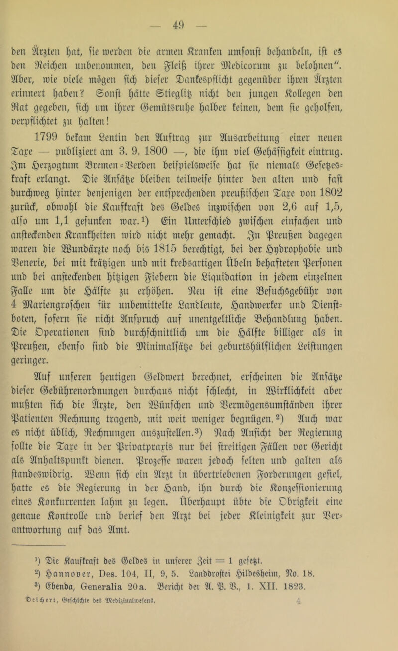 ben Süßten hat, fie werben bie armen Traufen umfonft behanbeln, ift e5 beit Reichen unbenommen, ben gleifi ihrer Dieb ico rum 51t belohnen. Slber, wie niete mögen fich biefer OanfeSpflicht gegenüber ihren Süßten erinnert traben? ©onft fjätte ©tieglip nicht ben jungen Kollegen ben Rat gegeben, fid; um ihrer ©emütSruhe falber feinen, bem fie geholfen, nerpfliebtet 311 halten! 1799 befam ßentiit ben Stuftrag jur SluSarbeituug einer neuen Xarc — publiziert am 3. 9. 1800 —, bie it;nt uiet ©ehäffigfeit eintrug. 3nt ^er^ogtum Bremen Serben beifpielsweife f)at fie niemals ©efefceS' fraft erlangt. Oie Slitfäpe bleiben teitmeife hinter ben alten unb faft burdjweg tjintcr benjenigen ber entfprechenben preujitfehen £a;ce non 1802 juriief, obwohl bie Äauffraft bes ©elbeS iitjtnifcben non 2,6 auf 1,5, atfo um 1,1 gefunfen mar.1) (gilt tlntcrfd)ieb jmifcbeu einfachen unb anfteefenben tanfheiten roitb nicht mehr gemalt, $n llrcupen bagegeit waren bie SSunbärjtc nod) bis 1815 berechtigt, bei ber &i)bropt)obie unb Szenerie, bei mit fräpigen unb mit frebsartigen Übeln behafteten ^erfonen unb bei anftecfeitbeit hÜ^gcn fiebern bie ßiquibation in jebem einzelnen f^atle um bie Hälfte 31t erhöhen. Reu ift eine 33efud)5gebühr non 4 Dtariengrofchen für unbemittelte £anbleute, ^aubwerfer unb OienfD boten, fofern fie nicht Slnfpruch auf unentgeltlidie 33ehanblung ha^u- Oie Operationen finb burdtfchnittlicb um bie ipälfte billiger als in ^reufcen, ebenfo finb bie Dliitimalfäpe bei geburtshütftidien Stiftungen geringer. Stuf nuferen heutigen ©elbwert beredetet, erfefjeinen bie Slnfäpe biefer ©ebührenorbitungen burebaus nicht fdtlecht, iit Söirflichfcit aber mußten fich bie Stifte, ben SBünfdjen unb SSermögenSumftänben ihrer Patienten Rechnung tragenb, mit weit weniger begnügen.2) Sind) war es nicht üblich, Rechnungen auSgufteHett.3) Radi 3lnfid)t ber Regierung foüte bie Oare in ber fßritmtprayis nur bei ftreitigen fällen oor ©eridtt als SlnhaltSpunft bienen, ^ßrojeffe waren jebod; feiten unb galten als ftanbcSwibrig. Uöenn fidt ein Slrjt iit übertriebenen $orberungen gefiel, hatte es bie Regierung in ber £>anb, ihn burdh bie ^ottjeffionierung eines $onfurrenten lahm 31t legen. Überhaupt übte bie Obrigfeit eine genaue Kontrolle unb berief ben SXrst bei jeber ßleinigfeit 3ur Rer= antwortung auf bas Slmt. ’) Sic Äauffraft bc§ ©elbcS in unterer 3fit = 1 getetg. 2) §annoDer, Des. 104, II, 9, 5. fianbbroftei §ilbe§l)eim, Sio. 18. 3) ß'benba, Generalia 20a. ©eriefjt ber 31. 15. 15., 1. XII. 1823. ® eifert, @efd)idjtt be$ Webljitialrotien«. 4