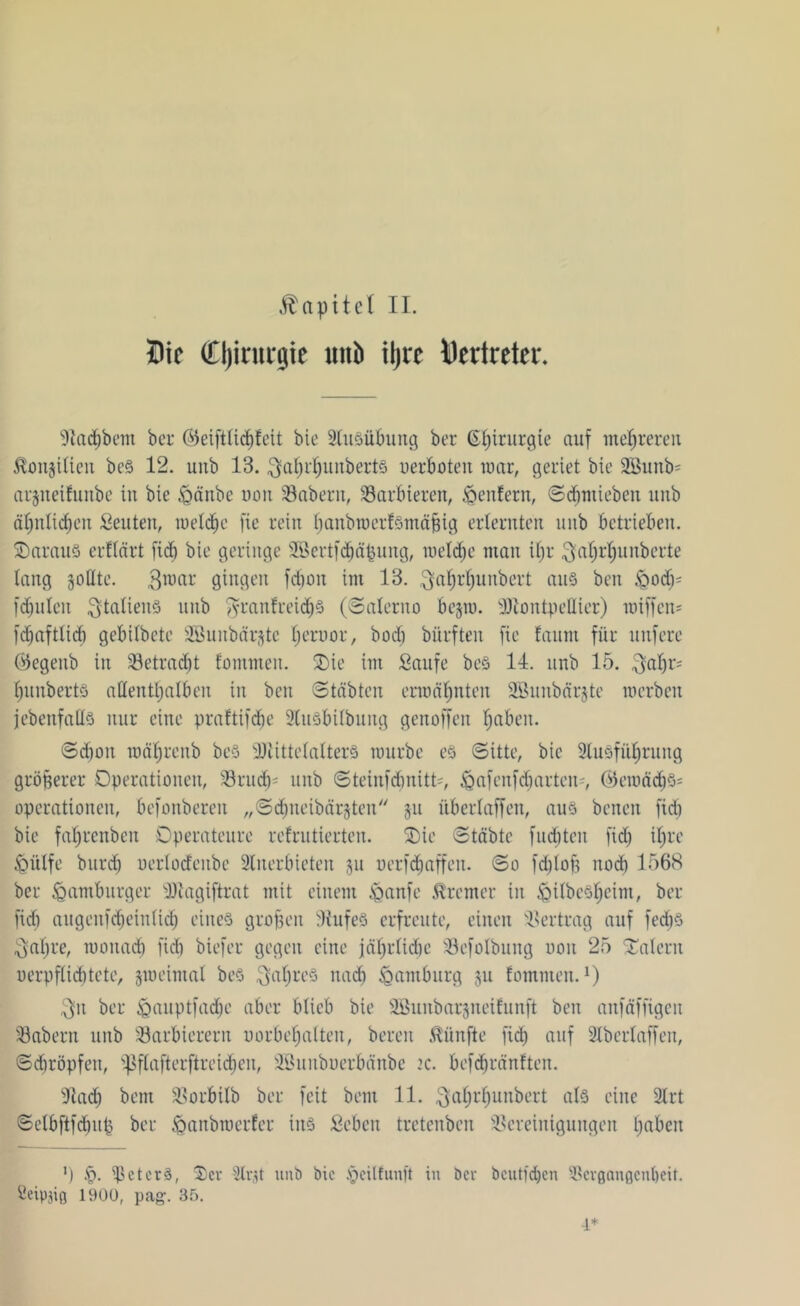 Die Cljirurgie itnb üjcc Vertreter. Aachbetn ber ©eiftlichfeit bie Ausübung ber ß^irurgte auf mehreren Konsilien bcS 12. unb 13. ^afjdjunberts oerboten war, geriet bie 2Bunb= arjneifunbe in bie £>änbe uon 39 ab er n, 39arbieren, Weltfern, Sdjmieben unb ähnlichen Seutett, lueld^c fie rein fjattbtoerfSmäfjig erlernten unb betrieben. OarauS erflärt fid) bie geringe Sßertfdjäpung, welche man ihr ^aljrfjunberte lang sollte. $war gingen fd)on im 13. ^ahrljunbert aus ben £md)= faulen ^taltenö nub jyranfeeid)S (Salerno begtü. Montpellier) wiffen= fdtaftlicb gebilbete Söunbärjte Ijeruor, boclt bürften fie !aum für nufere (#egenb in Betracht fontmen. Oie im Saufe beS 14. unb 15. $abr= hunberts allenttjalbeu in ben Stabten ermähnten SBunbärjte werben jebenfalls nur eine praftifdje AuSbilbung genoffen haben. Schon roährenb beS Mittelalters mürbe es Sitte, bie Ausführung größerer Operationen, 39rudj* unb Steinfcbnitt', £mfenfcbartein, (Gewächs- Operationen, befonberen „Sdtneibärjten ju überlaffen, aus betten fid) bie fahrenbett Operateure refrutierten. Oie Stabte fachten fid) ihre <Qülfe burd) uerlodeitbe Anerbieten ju oerfdjaffett. So fdjloft noch 1568 ber <0antburger Magiftrat mit einem Jganfe Bremer in <QilbeSheim, ber fielt attgeufcbeinlü'b eines groben 9iufeS erfreute, einen Vertrag auf fedjS ^aljre, wonach fielt biefer gegen eine jährliche 39efolbuttg non 25 Oalerit uerpflicbtete, jweimal beS ^aljreS nach Hamburg ju fommen.x) $it ber feauptfadje aber blieb bie SBunbarsneifunft ben anfäffigen 33abertt unb 39arbierern uorbehalten, bereit fünfte fid) auf Aberlaffen, Sdtröpfeit, ißflafterftreidten, iöunbuerbänbe tc. befc^ränften. Aad; bettt Sßorbilb ber feit beut 11. ^aljrhunbert als eine Art Selbftfdtup ber ^anbroerfer ins Sehen tretenben Bereinigungen haben ! ') f>. Meters, Oer Arjt unb bie §cilfunft in ber bcutfdjeir Acvganflcnlteit. geipjig 190Ü, pag. 35. ■i*