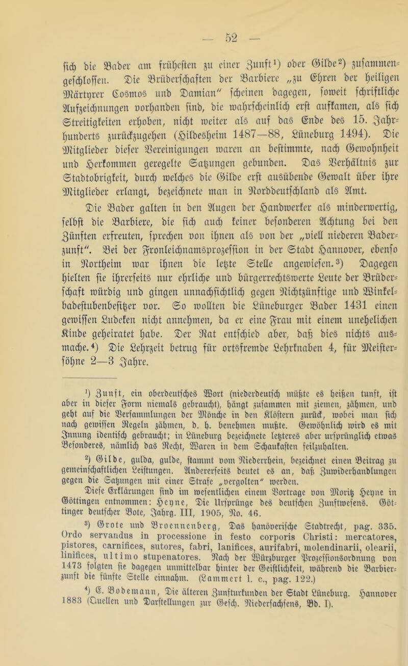 firf) bie 33 ab er am früljeften 31t einer Bunft1) ober ®ilöc2) Rammen* gefchfoffeu. £)ic 33rüberfhaften bcr 23arbierc „gu @()ren ber ^eiligen kärtprcr ©osmoS unb SDamian fchcinen bagegen, foweit [dfjriftltcbe Bufjeicbnungen oor^anbeit finb, bie wahrfd)cinltd) erft auffamen, als fid^ (Streitigfeiten erhoben, nicht weiter als auf baS ©nbe beS 15. Bahr= Ijunberts juriidjuge^en (^ilbeS^eim 1487—88, Lüneburg 3494). £>ie kitgfieber biefer Bereinigungen waren an beftimmte, nach ©ewofm^eit unb (Qerfommen geregelte Satzungen gebunben. 2)as Verhältnis jur Stabtobrigfeit, burcb welches bie ©ilbe erft auSiibcube ©ewalt über ihre •Btitglieber erlangt, be^eichnete man in Borbbcutfchlanb als 2lmt. 2)ie 33 ab er galten in ben Bugen ber ^anbwerfer als utinberwertig, felbft bie Barbiere, bie fich auch feiner befonberen 2ld;tung bei ben Bünften erfreuten, fprechen oon ihnen als uon ber „oieH niebercn 33aber= junft. 33ei ber ^ronletchnatnSprojeffion in ber Stabt igannouer, ebenfo in Bortheim war ihnen bie lebte Stelle angewiefen.3) dagegen hielten fie i^rerfeitS nur el;rlid)e unb biirgerred)tswerte Leute ber 33ritber= fcfjaft würbig unb gingen umtachfichtlid) gegen Bid)t§ünftige unb 2ötnfel= babeftubenbefiber oor. So wollten bie Lüneburger 33abcr 1481 einen gewiffen Lubcfen nidjt annehmen, ba er eine $rau mit einem unehelichen $inbe geheiratet hübe. 2)er Bat cntfdncb aber, bah bieS nichts aus- mache.4 * * * 8) 2)ie Lehrzeit betrug für ortsfrembc Lchrfnaben 4, für 2Beifter= föhne 2—8 Bahre. ') Bunft, ein oberbcutfdbcS 2Bort (ntebcrbentfdh müjjtc eS ^eifeen tunft, ift aber in biefer gortn niemals gebraucht), bängt gufanunen mit gietnen, gäbmen, unb gebt auf bie Berfatnmluugen ber ÜRöndbc in ben Älöftcrn gurüd, wobei man fid) nach gemiffen Begeht gäbmen, b. b- benehmen muffte. ©croöbnlid) wirb cS mit Innung ibentifd) gcbraud)t; in Süneburg bcgcicbuctc Ic^tcrcS aber urfpritnglidb etwas BcfoubereS, nämlich baS Bed)t, SBarcn in bent Sdbaufaften feilgubalten. 2) ©übe, gnlba, gulbe, ftammt oom Biebcrrbein, bezeichnet einen Beitrag gu genteinfchaftlidf)en Seiftungen. BnbcrcrfcitS beutet eS an, baft Bmoibcrbanblungcn gegen bie Satjnngen mit einer Strafe „o er gölten roerben. ®icfc Grflärungcn finb im wefentlidben einem Bortragc oon Bloritj §ci)ne in ©öttingen entnommen: cr>uc, Sie Urfprüngc beS beutfdben BmtftwefenS. ©öh tinger beutfeher Bote, $abrg. III, 1905, Bo. 46. 8) ©rote unb Brocnncnbcrg, $>aS banöocrifche Stabtrecbt, pag. 335. Ordo servandus in processione in festo corporis Christi: mercatores, pistores, carnitices, sutores, fabri, lanifices, aurifabri, molendinarii, olearii, linitices, ultimo stupenatores. Bad) ber SBürgburgcr fßrogeffionSorbnung oon 1473 folgten fiebagegen unmittelbar hinter ber ©eiftlid)lcit, toäbrctib bie Barbier; gunft bie fünfte Stelle cinnabm. (Sammcrt 1. c., pag. 122.) *) ß. Bobemann, ®ic älteren Bunfturfunben oCr gtabt Si'tneburg. SSannooer