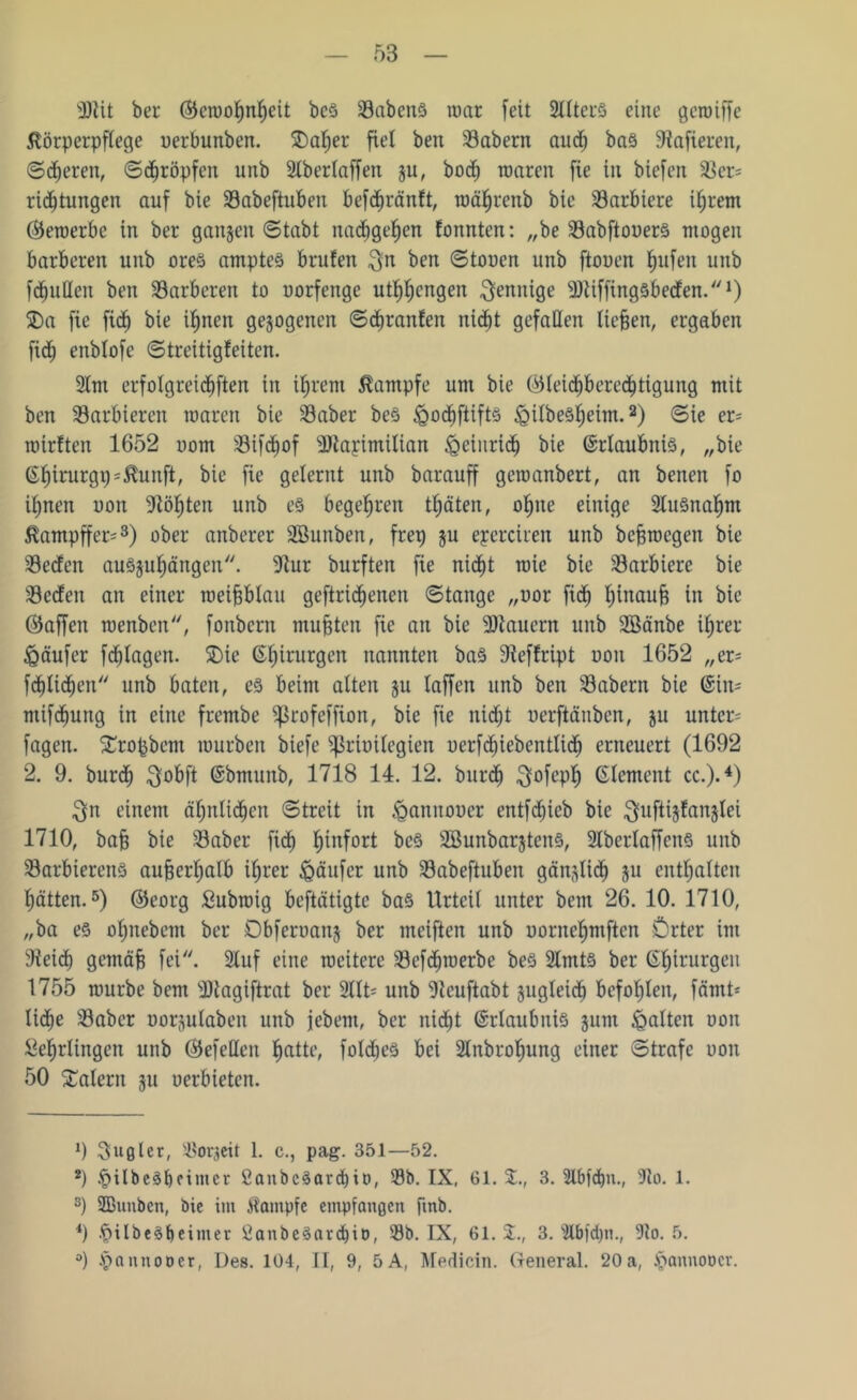 sJ)tit ber ©eroohnhcit bcS SöabcnS mar [eit 2llter8 eine gcroiffc Körperpflege uerbunben. 5Da^er fiel ben labern and; ba§ 9tafieren, ©eiteren, ©kröpfen unb 21berlaffert ju, bocfj warnt fie in biefen 33er= ridjtungen auf bie 23abeftuben befdmänft, rocthrettb bic barbiere ihrem (bewerbe in ber gangen ©tabt nacbgef)cn tonnten: „be 93abftouer§ mögen barberen unb ore§ ampteS brüten $n ben ©touen unb ftouen fyufen unb fanden ben 23arberen to uorfenge ut^engen $enitige ^Dtiffingsbeden.1) 5Da fie ficb bie ihnen gezogenen ©cftranfen nid^t gefallen lieben, ergaben fidf) enblofe ©treitigfeiten. 2lnt erfolgreichen in ihrem Kampfe um bie ©leicbberecbtigung mit ben Sarbiercn waren bie 23aber be§ &odf)ftift§ JßilbeS^eim.2) ©ie er= roirften 1652 uom 33ifd^of 9)tarimitian igetnridh bie (Erlaubnis, „bie ßbitmrgp^unft, bie fie gelernt unb barauff geroanbert, an betten fo ihnen uon 9iöf)ten unb e§ begehren träten, ohne einige 2lu§nahnt Kampffer*3) ober anberer SBunben, frep §u eyerciren unb bebrocgen bie 23edcn auSsuhängen. 9tur burften fie nicht wie bie barbiere bie 93eden an einer roeifjblau geftrid^enen ©tange „oor fid) l;tnaub in bic ©affen roenben, fonbern mußten fie an bie dauern unb SBänbe ihrer Raufer fctjtagen. 5Die ß^irurgen nannten ba§ 9?effript uon 1652 „er= festlichen unb baten, es beim alten ju taffen unb ben SBabern bie @itt= mifhng in eine frembe fßrofeffion, bie fie nicht uerftänbcn, ju unter- fctgen. fErofcbcm mürben biefe Sßrtmlegien uerfdhiebentlidf) erneuert (1692 2. 9. burdf) $obft (Sbmunb, 1718 14. 12. burdj $ofepl) (Element cc.).4) $n einem ähnlichen ©treit in ^annooer entflieh bie ^uftijfanjlei 1710, bafj bie 93 ab er fid) fiinfort bcS SBunbarjteitS, 2lbertaffenS unb 93arbierenS außerhalb ihrer Raufer unb 93abeftuben gänglidl) ju enthalten hätten.5) ©eorg Submig beftätigte bas Urteil unter bent 26. 10. 1710, „ba e§ oljnebent ber Obferoanj ber meiften unb uorncf)mftcn Örter im 9tei<b gemäb fei. 2luf eine weitere 93efherbe beS 2lmtS ber ©^irurgen 1755 mürbe bem SRagiftrat ber 2llt- unb 9tcuftabt gugleid) befohlen, famt* liebe 93abcr oor^ulaben unb jebent, ber nid^t Erlaubnis sunt galten ooit Lehrlingen unb ©efellen hatte, foMjes bei Slnbroftung einer ©träfe uon 50 Malern 311 uerbieten. 9 Rugier, SBorgcit 1. c., pag. 351—52. 2) |>ilbeSbeimct 2anbcSard)it), 33b. IX, 61. 3. 2lbfd)n., 5lo. 1. s) SBunben, bie im Kampfe empfangen [mb. 4) .fjilbeSfteimer 2anbe3avd)it), 33b. IX, 61. 3. $U>fd)n., 9to. 5. °) tpannooer, Des. 104, II, 9, 5A, Medicin. General. 20 a, ^anuoDcr.