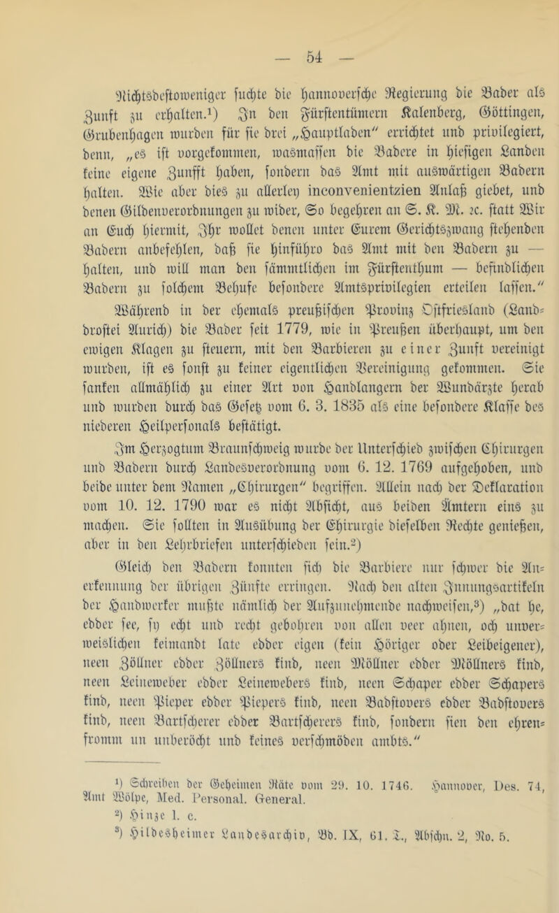 9ti<ht§befton)eniger fuchte bic hannoüerfdje Regierung bie Baber als ßunft ju erhalten.1) $n beit prftentümern Calenberg, ©öttingen, ©rubenhagen würben für fie brei „£auptlaben errietet unb prioilegiert, beim, „es ift uorgefontmen, waSmaffen bie habere in ^tefigen Sanbeit feine eigene Bunfft (jaben, fonbern bas 9tmt mit auSroärtigen Babern galten. 2Bie aber bieS ju atterlep inconvenientzien 2lnla§ gicbet, unb beneit ©ilbenuerorbnungen 511 roiber, ©0 begehren an ©. £. 2)'i. 2c. ftatt 2Bir an (Sud) biermit, Pr mottet beneit unter (Surcm ©eridjtSsmang fte^enben Babern anbefehlen, bah fie hinf&hro bas 2lutt mit ben Babern ju — galten, unb tritt man ben fämmtlid)en im prftentljum — befinblidien labern 51t foldjem 33ef»ufe befonbere Slmtsprimlegien erteilen taffen.  äßäljrenb in ber ehemals preuhtfdjen ^rouiitj Oftfrieslaub (Sattb* broftei Slurtch) bie Baber feit 1779, roie in ^ßteuften überhaupt, um ben ewigen Klagen ju fteuern, mit ben barbieren ju einer Bunft uereinigt mürben, ift es fanft §u feiner eigentlichen Bereinigung gefommen. ©ie fanfen allmählich ju einer 2lrt non ^aitblangern ber SBunbärjte f>erab unb mürben burd) bas ©cf eh nom 6. 3. 1835 als eine befonbere klaffe bes nieberen ißeilperfonals beftätigt. Bm ^erjogtum Braunfchweig mürbe ber llttterfdhieb jmifdjen Chirurgen unb Babern burch SanbeSoerorbnung uont 6. 12. 1769 aufgehoben, unb beibe unter bent tarnen „Chirurgen begriffen. Mein nach ber SDeflaratioit uont 10. 12. 1790 mar es nic^t 2lbficbt, aus beiben Ämtern eins 311 machen, ©ie füllten in Ausübung ber (Chirurgie biefelbcn 9ted)te geniefgeit, aber in beit Sehrbriefen unterfdjieben fein.2) ©leid) ben Babern fonitten fid) bie Barbiere nur fdpuer bie 2lu= erfenituitg ber übrigen Bünftc erringen, ittad) ben alten Bnnnngsartifeln ber ßanbmerfer muhte näntlicb ber 9lufjunel;menbe nadhmeifeit,3) „bat l;e, ebber fee, fp ed)t uttb recht gebühren imit allen ueer ahnen, üch unoer* meislidieit feintanbt late ebber eigen (fein poriger über Seibeigener), neen Bö Huer ebber Zöllners fiitb, iteeit Köttner ebber 9)töttnerS finb, tteeit Seiuemeber ebber SeinemeberS finb, itcen ©diaper ebber ©djapers finb, neen ^ieper ebber ^ßieperS finb, itcen BabftouerS ebber BabftouerS finb, neen Bartfeh er er ebber BartfdjererS finb, fonbern fielt ben ehren* fromm tut uuberocht unb feines uerfdjmöben ambts. M ©dirciben bei- ©Chemien 9täte Dom 29. 10. 1740. <pannoDer, Des. 74, 3lmt SBölpe, Med. Personal. General. 2) .£>inac 1. c. 3) VilbeSheimcv SanbeSavcbtD, Bb. IX, 01, l., 2lbfd)n. 2, ÜRo. 5.