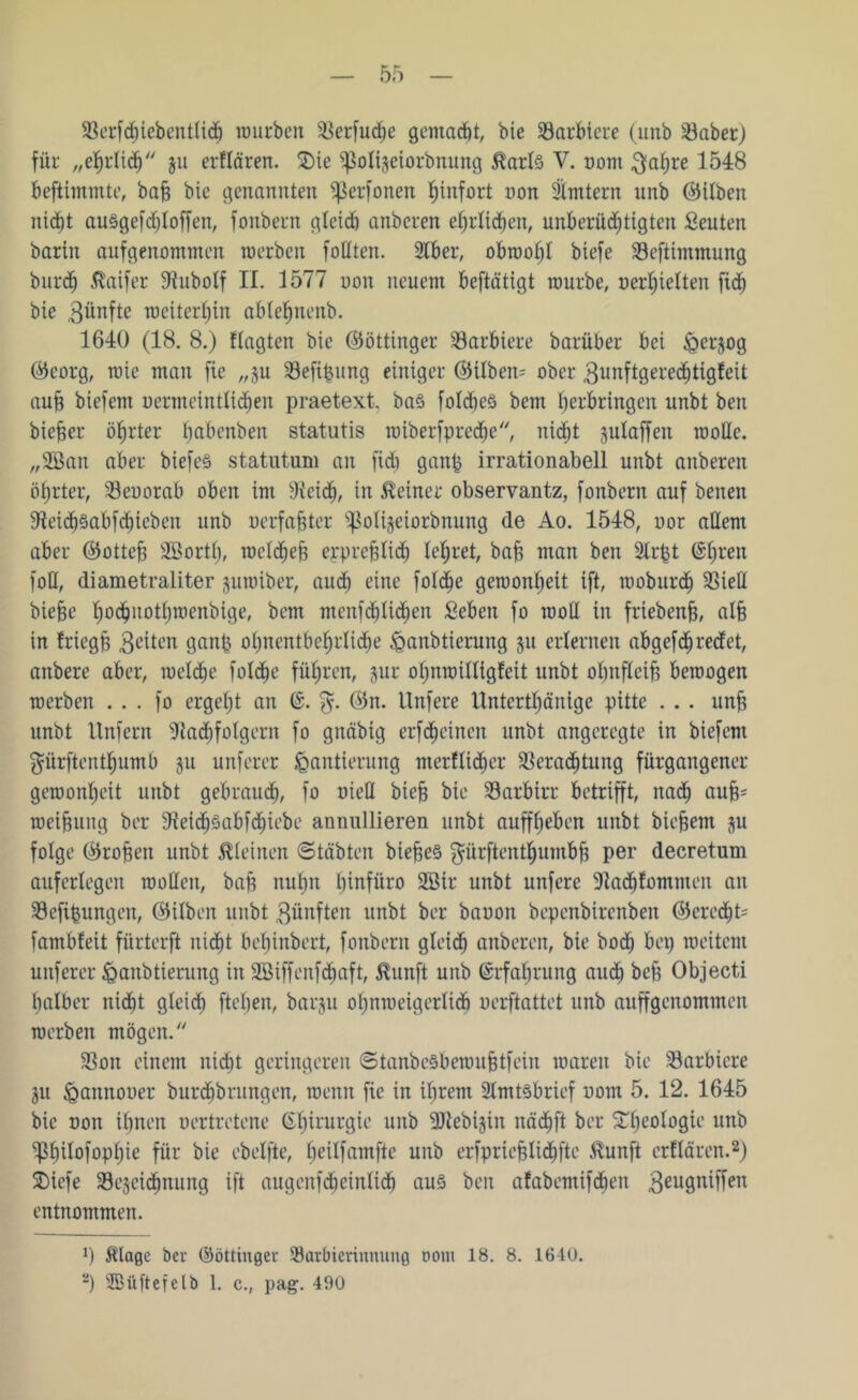 Verfdnebentlid) würben Verfudfe gemacht, bie barbiere (unb Vabet) für „ehrlich ju erflären. 2)ie ^olijeiorbnung $arl3 V. nom $ahre 1548 beftimmte, bah bie genannten ißerfonen hinfort non Ämtern unb ©ilben nid^t au§gefd)loffen, fonbern gleich anberen ehrlichen, unberechtigten Leuten bariit aufgenommen raerben follten. SIber, obwohl biefe Veftimmung burch ßaifer Nubolf II. 1577 non neuem beftätigt mürbe, »erhielten fid) bie 3nnftc weiterhin ablehnend 1640 (18. 8.) flagten bie ©öttinger barbiere barüber bei ^erjog ©corg, wie man fie „ju Vefipung einiger (35ilben= ober 3utiftgere<htigfeit auf) biefem nenneinttichen praetext. ba§ folcbeS bem herbringen unbt beit biefjer öhrter bnbenben statutis wiberfpredje, nicht julaffen wolle. „3Öan aber btefe§ statutum an fid) ganp irrationabell unbt anberen öl)rter, Veuorab oben im Neid), in deiner observantz, fonbern auf benen 9iei<h§abfd)ieben unb uerfahter ipoligeiorbnung de Ao. 1548, nor allem aber ©otteh SBortf), wcld)eh erprehlid) lehret, bah man ben 2lrpt @hren foU, diametraliter juwiber, auch eine folche gewonheit ift, woburch Viell biehe ho^notl)wenbige, bem menfehlichen Sebeit fo woU in friebenh, alfg in friegh feiten ganp ohnentbehrliche Hanbtierung 51t erlernen abgefd^ reefet, anbere aber, welche folche führen, gur ohnwilligfeit unbt obnfleih bewogen werben ... fo ergeht an C. %. ©n. Unfere llnterthänige pitte . . . unf? unbt Unfern Nachfolgern fo gnäbig erfcheincn unbt angeregte in biefem $ürftenthumb §11 unferer Hantierung merflidier Verachtung fürgaitgener gewonheit unbt gebrauch, fo üieQ bte§ bie Varbirr betrifft, nach aufp weihung ber Nei<höabfd)iebe annullieren unbt auffheben unbt biefem $u folge ©rohen unbt kleinen ©täbten biejseS gürftenthumbh per decretum auferlegen wollen, bah nuhn Ijinfüro 2Btr unbt unfere Nachfomnten an Vefipungen, ©ilben unbt 31inften unbt ber bauott bepenbirenbeit ©cred)U fambfeit fürterft nicht behinbert, fonbern gleich anberen, bie hoch bei) weitem unferer Hanbtierung in Söiffenfdjaft, $lunft unb Erfahrung aud) bch Objecti halber nicht gleich fteben, bar§u ol)nweigerlicb »erftattet unb auffgcnominen werben mögen/' Von einem nicht geringeren ©tanbeSbewuhtfein waren bie Varbiere 31t Haitnouer burchbrungen, wenn fie in ihrem 2lmt§brief uom 5. 12. 1645 bie non ihnen oertretene Chirurgie unb -äKebijin nä<hfl ber £heoio9te unb ^hilofophie für bie ebelfte, heilfamfte unb erfpriehlid)fte $unft erflären.* 2) Sbiefe Vejcidinung ift angenfdjeintich au3 ben afabemifchen 3eu9niffen entnommen. J) $lage ber ©öttinger Varbicrinnung 00m 18. 8. 1640.