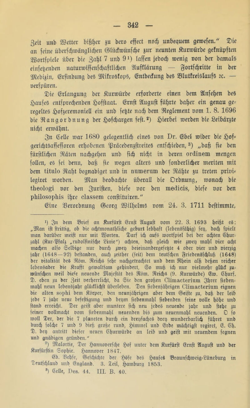 342 3eit unb SBetter bif$er ju bero cffect nod) unbequem geroefen. SDie an feine überfdjroänglidiett (blüdroünfdje jur neunten tfurmürbe gefnüpften äßortfptelc über bie 3a^I 7 unb 9*) taffen jebod^ roenig mm ber bamals einfepenben naturrotffenfdmftlidfen »lufllärung — $ortfd)rttte in ber gjtebijin, ©rfinbung bes »JtifroSfopS, ©ntbedung bes S3lutfreislaufs zc. — oerfpüren. SDie ©rlangung ber föurroürbe erforberte einen bem 2lnfef)en beS Kaufes entfpredjenben föofftaat. ©ruft 2luguft führte ba^er ein genau ge= regeltet ^ofjeremoniell ein unb fepte nach bem Reglement oom 1. 8. 1696 bie »tangorbnung ber iQofdjargen feft.2) hierbei roerben bie ßeibärjte nid^t ermähnt. 3n Gelle mar 1680 gelegentlich eines non Dr. ©bet roiber bie igof* gericfjtSaffefforen erhobenen ^räcebenjftreiteS entfliehen,3) „ba§ fte bcn fürstlichen »täten nachgehen unb fid) nicht in beren ordinem mengen füllen, es fei benn, bafc fie roegen alters unb fonberlidjer meriten mit bem titulo »tal)t begnabiget unb in numerum ber »tä^te $u treten prim* tegiret morben. sDtan beobachte überall bie Orbnung, roonach bie theologi uor ben fünftem biefe oor ben medicis, biefe oor ben philosophis if>re classem conftituiren. ©ine SSerorbnung ©eorg Söilfjelms oom 24. 3. 1711 beftimmte, » 3»n bem 33rief an Äurfürft Gruft »tuguft oom 22. 3. 1693 tjeifü eS: „2)tan ift ftrittig, ob bie adbtmonatblicbe gebürt lebhaft (lebensfähig) fei), hoch fpiclt man barüber meift nur mit 2Borten. Darf idh aufs roortfpiel bei ber adhten Gbur= gabt (Äur=fPfalj „rubolfinifche ßinie) adhten, bah flleid) roie ^roeq mahl oicr adht machen alfo Selbige nur burd) jroei) beieinanbergefe^te 4 ober oicr unb Diesig jahr (1648 — 92) beftanben, aud) seither (feit) bem teutfehen griebcnSfdbluh (1648) ber oitalität beS fHöm. »teidhs fehr nadhgetradhtct unb bem fRhein alfc befeen reicher lebenSabet bie $rafft gemaltfam gehinbert, So muh ich nur oieltnehr glüd p= roünfchen roeil biete neuenbe Dlajeftät bcS 9iöm. fReidbs (9. $urroürbc) Gm. Gtjurf. D. eben p ber $eit oerbcrrlicht, ba Sie bcn groben Climacterium 3hrcr fiebern mahl neun IcbenSjabr glüdlichft überleben. Den fiebeniäbrigen Climacterium eignen bie alten sophi bem Äörper, bcn neunjährigen aber bem ©eifte p, bah ber leib jebe 7 jat)r neue befeftigung unb bct)tn ftcbenmabl fiebenben feine ooHe höhe unb ftanb erreicht. Der geift aber muntere ftd) neu jebeS neuenbe jahr unb ftehc p feiner oollmacht oom ftebenmahl neuenben bis pm neucnmabl neuenben. 0 fo mo(I Der, ber bie 7 planeten burd) ein bret)fad)cS bret) rounbcrbarlicb führet unb burdh foldhe 7 unb 9 bief? grofee ritnb, .pintmel unb Grbe mädbtigft regirct, G. Gh. D. bep antritt biefer neuen Ghurnmrbc an leib unb geift mit neuenbem fegnen unb gnäbigen grttnben. 2) IRalortie, Der .£>annooerfd)e .*pof unter bem ^urfürft Grnft 3Iuguft unb ber Sturfürftin Sophie, .fpannooer 1847. Gb. s-öebfe, ©efd)id)tc ber .ftöfe be§ .paufcS $raunfdbroeig=ßüncburg in Deutfdhlanb unb Gnglanb. 3. Deii, Hamburg 1853.