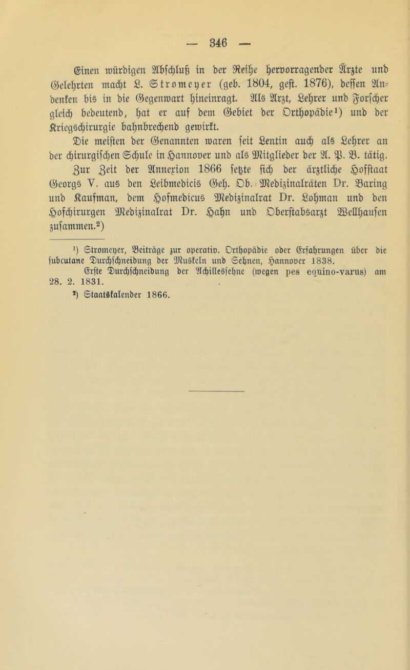 ©inen nmrbigen 2lbfd)luf? in ber Ijeroorragenber 2trjte unb ©etef)rten mad)t & ©trnmcijer (geb. 1804, geft. 1876), beffen 2lri' benfen bis in bie (Gegenwart Ijincinragt. 2lls 2lr§t, £et)rer unb $orfd)er gleich bebeutenb, f)at er auf bem (Gebiet ber Drthopäbie1) unb ber tfriegSd&irurgte bafynbredjenb gemirft. 5Die meiften ber (genannten mären feit Sentin aud) als £cf)rer an ber d)irurgifd)en ©cfiule in ^annooer unb al§ 2JZttgIiebcr ber 21. 23. tätig. $ur 3eit ber Slnneyion 1866 fefcte fid) ber ärjtlidje igofftaat (Georgs V. aus ben £cibmcbicis ®ef). Ob. = üRebiginalräten Dr. 23aring unb ßaufman, bem <gofmebtcuS ^Ttebijinalrat Dr. Sotjman unb ben <gof$irurgen 2Jtebijinatrat Dr. <gal)n unb OberftabSarjt SBeUfiaufen gufammen.2) J) Stromcpcr, ^Beiträge mr opcratio. Ortbopäbic ober ßrfabrungen über bie fubcutanc ®nrcbfcbneibung ber dftuSfcln unb ©ebnen, .fmnnoücr 1838. CSrfte ©urebfebneibung ber 21d)ille3febnc (roegen pes equino-varus) am 28. 2. 1831. *) ©taatSfalcnbcr 1866.