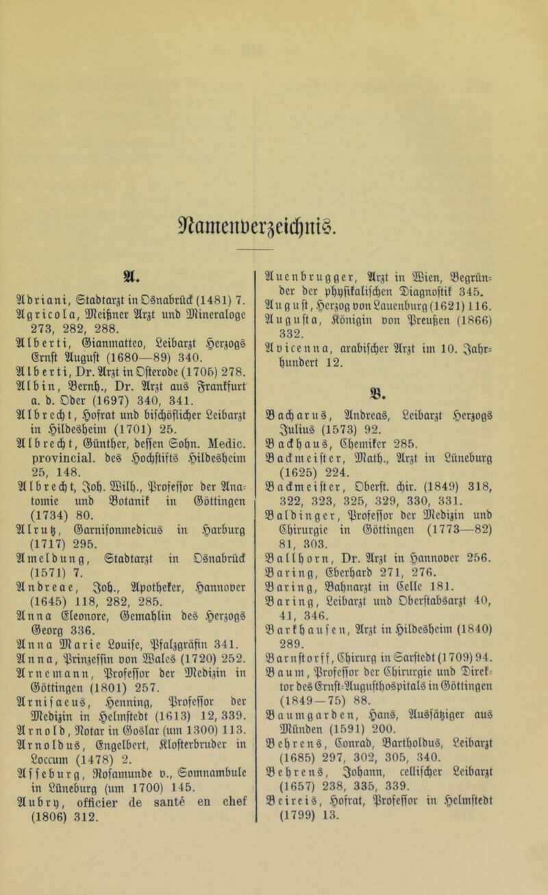 9?ameiU)er3äd)iti$. SM. 2lbriani, Stabtargt inOSnabrücf (1481) 7. tllgricota, eigner Slr^t unb SQHncralogc 273, 282, 288. 2Ilberti, ©ianmattco, Ceibargt §erjog3 ©rnft 2luguft (1680—89) 340. 2Ub er ti, Dr. 2Irjt in Oft er ob e (1706) 278. 211 bin, 93ernb., Dr. 21r,tf au§ granffurt a. b. Ober (1697) 340, 341. 2übrcd)t, £ofrat unb bifcböflicber Seibarjt in §ilbe3bcim (1701) 25. 2llbred)t, ©üntber, beffen Sobn. Medic. provincial. be3 ftocbftittS .ftilbcäbcim 25, 148. ^Ibrccbt, 3»ob. 2BiU)., 23rofeftor ber 2lna= tomic unb 93otanif in ©öttingen (1734) 80. 2Urut}, ©arnifonmcbicuö in Marburg (1717) 295. 21 in c l bung, Stabtarjt in Dänabrücf (1571) 7. 2tnbreae, 3ob-, 21potbcfcr, §annoöcr (1645) 118, 282, 285. 2lnna Eleonore, ©cniablin bc§ -t»crjog^ ©eorg 336. 2lnna 2Raric Souife, ißfatjgräfin 341. 21nna, ^rinjeffin oon 2Ba(c3 (1720) 252. 2lrncmann, ^rofcf)or ber üJtcbiun in ©öttingen (1801) 257. 21 r n i 1 a c u §, Henning, ^rofeff or ber 2Rcbijin in .^clmftcbt (1613) 12,339. 21 r n o 1 b, 91otar in ©o3lar (um 1300) 113. 21rnoIbu3, ©ngclbcrt, Älofterbrnber in Coccum (1478) 2. 2lffeburg, JRofamunbe d., Somnambule in Cüneburg (um 1700) 145. 21 u b r i), officier de sante en chef 21ucnbrugger, 2lrjt in 2Bicn, 53cgrün= ber ber pl)9filalifd)cn ©iagnoftif 345. 21uguft, ^erjog Don Saucnburg (1621) 116. 21ugufta, Königin oott ißreujjen (1866) 332. 21öicenna, arabi[d)cr 21r^t im 10. 3abr= bunbert 12. 93 a <b a r u §, 21nbrea§, ßcibarjt §crjog§ 3uliu§ (1573) 92. 93acfbauS, ©bemifer 285. 93admciftcr, DJiatb-, 21rjt in Cüncburg (1625) 224. 93 a dm ei ft er, Dbcrft. d)ir. (1849) 318, 322, 323, 325, 329, 330, 331. 93nlbingcr, 93rofcffor ber 3)icbiäin unb ©birurgie in ©öttingen (1773—82) 81, 303. 93atlt)orn, Dr. 21rgt in Jpannoöcr 256. 93aring, ©berbarb 271, 276. 93aring, 93abnar,d in ©eile 181. 93 a ring, ficibarjt unb ObcrftabSarjt 40, 41, 346. 93arfbaufcn, 21r^t in^pilbc^beitn (1840) 289 93arnftorff, Gbirurg inSarftcbt(1709)94. 93 a u m, ^rofeffor ber ©birurgie unb ^iref- tor bc$ ©mft=2luguftbo8pital8 in ©öttingen (1849 — 75) 88. 93aumgarben, £anä, 2luSfätjiger auö ailanben (1591) 200. 93 ehrend, ©onrab, 93artbolbuS, Ccibarjt (1685) 297, 302, 305, 340. 93 c b r c tt §, 3obann, ccüifcbcr ficibarjt (1657) 238, 335, 339. 93cireiö, .ftofrat, sj3rofeffor in .^clmftebt
