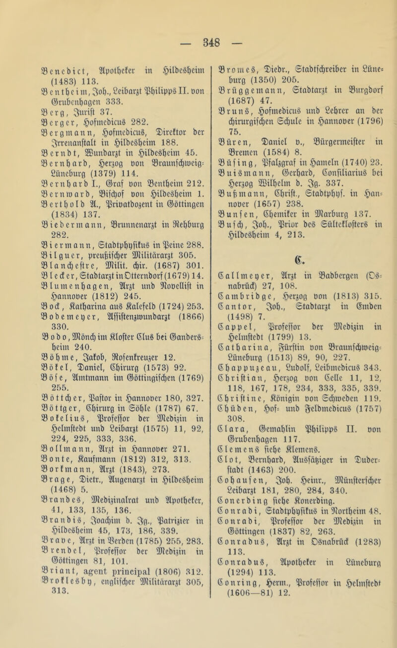 SBencbict, 5lpotbcfcr in §ilbedbcim (1483) 113. SB e n t b c i m, 3ob-, Ccibargt SPbilippä II. Don ©rubcnbaßcn 333. 9)crß, Suvift 37. 93 erg er, §ofmcbicud 282. 93erßmann, §ofmcbicud, 3)ircftor ber ^Jrrenanftalt in §ilbcdbcim 188. SBcrnbt, üßunbargt in §ilbcdbcim 45. 93crnf)otb, £>cr30ß oon 93raunfcbmciß= ßüneburg (1379) 114. SBcrnbarbL, ©raf Don 93entkeim 212. 'Bcrnioarb, 93ifd)of Don §ilbedbcim 1. 93 c r 11) o I b 91., 93viDatbo3ent in ©öttinßcn (1834) 137. 93ieberin ann, 93runncnarät in SÄebburß 282. 93 i c r m a n n, ©tabtpbpftfud in 93cinc 288. 93ilßucr, prcufjifcber üftilitärargt 305. 93land)eftrc, 2JUlit. d)ir. (1687) 301. 931 e d er, ©tabtarjtinOttcrnborf (1679) 14. 93lumenbagen, Slrjt itnb 3^oDclIift in ^annoDer (1812) 245. 93 od , Katharina aud Äalefelb (1724) 253. 93obemet)cr, Slffiftengiounbargt (1866) 330. 93 o b o, 9Jiönd) im Mofter ©lud bei @anbcrd= beim 240. 93öbme, 3a!ob, SRofcnfreujcr 12. 93öfel, Daniel, ©birurg (1573) 92. 93 ö f e, 9lmtmann im ©öttingifeben (1769) 255. 93öttd)cr, 9ßöftor in .fiannoocr 180, 327. 93öttßer, (5t)irurg in Söblc (1787) 67. SBofeliud, Sßrofeflor ber üftebijin in §clmftebt unb ßeibargt (1575) 11, 92, 224, 225, 333, 336. 93olImann, 9lrjt in §annoöer 271. 93 o n t c, Kaufmann (1812) 312, 313. 93orfmann, 9lrgt (1843), 273. 93raße, 2)ictr., iilugcnargt in .fiilbcdbcim (1468) 5. 3)raub cd, HJlebiginalrat unb 3lpotbcfcr, 41, 133, 135, 136. 93ranbid, 3load)im b. $ß., Spatrigicr in .t>itbcöt)cim 45, 173, 186, 339. 93 r a d c, 9Irgt in 93crbcn (1785) 255, 283. SBrenbcl, SProfeffor ber ÜJtebigin in ©öttingen 81, 101. 33 r i a n t, agent priucipal (1806) 312. Sßrofledbp, enßlifcbcr 2Rilitärar^t 305, 313. SBromed, ®icbr., Stabtpbrcibcr in öüne= burß (1350) 205. 93ritßßemann, ©tabtarjt in 93urßborf (1687) 47. 93 rund, £ofmebicud unb ßebrer an ber cbirurßifdjen Sdjulc in §annoDer (1796) 75. 93ürcn, Daniel d., 93iirgermcifter in 93remcn (1584) 8. 93 üf in ß, ipfalggraf in Jameln (1740) 23. SBuidntann, ©erbarb, ©onjiliariud bei §erjOß Sffiilbclm b. 3g. 337. 93 uj? mann, ©brift., Stabtpbpf. in £an= noDcr (1657) 238. 93unfen, ©bemifer in 2Rarburg 137. 93ufd), 3>oI)., Sprior bed ©ültcfloftcrd in .^ilbcdbcim 4, 213. G. 6 a lim cp er, 9lrjt in SBabbcrgcn (0d= nabriid) 27, 108. ©ambribgc, .^ergoß Don (1813) 315. ©antor, 3ob., Stabtarjt in ©ntben (1498) 7. ©appcl, SProfeffor ber 3Jtcbigin in §elmftcbt (1799) 13. ©atbarina, $ürftin Don 93raunfcbmcig= ßiincburß (1513) 89, 90, 227. ©bappujeau, ßubolf, ßeibmebicud 343. ©briftian, .£>crgog Don ©eile 11, 12, 118, 167, 178, 234, 333, 335, 339. 6 b vi ft ine, Königin oon Sdpucbcn 119. 6büben, £of-- unb ftclbmcbicud (1757) 308. 6Iara, ©cmablin Spbilipp^ II. oon ©rubcnbaßcn 117. ©lernend ftebe Meinend. 61ot, 93crnbarb, 3ludfätpger in $)uber= ftabt (1463) 200. ©obnufen, 3ob. §einr., 2Rünftcrfcbcr ßeibargt 181, 280, 284, 340. ©onerbinß (iebe Äoncrbiitß. 6 o n r a b i, Stabtpbpfifud in Hortbcim 48. ©onrabi, SPvofeffor ber ÜRebigin in ©öttinßcn (1837) 82, 263. ©onrabud, 9lrgt in Odnabriid (1283) 113. ©onrabud, 3lpotl)efcr in ßi'meburg (1294) 113. ©onritiß, Jperm., SProfeffor in §elmftebt (1606—81) 12.