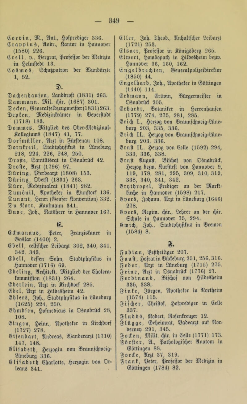 Gor Din, 2R., 2lnt., §ofprcbiger 336. 6 r n p p i u S, 2lnbr., Kantor in §annooer (1580) 226. (Stell, d., '.Bergrat, s4$vofeffov ber ÜRebigin in §ehnftebt 13. GoSmoS, Sdjufcpatron ber SBuubärgte 1, 52. S>. 5)ad)enl)auien, Öanbbroft (1831) 263. Sammann, 3Ril. d)ir. (1687) 301. 2) c cf e n, ©cncralfelbgeugmeifter (1831) 263. fDcpfen, 2Rebiginfrämer in Seoerftabt (1718) 183. $omme§, üRitglieb be§ 0bcr=9Rebiginat= Kollegiums (1847) 41, 77. S)orfmüller, 2lrgt in gürftcnau 108. fDornfreil, StabtpbpfifuS in öüncburg 218, 224, 226, 248, 250. ^rofte, SanitätSrat in DSnabrüd 42. $rofte, 2Irgt (1796) 97. Düring, ^ßfcrbcarjt (1808) 153. Düring, Obcrft (1831) 263. Dürr, s2Rcbijinalrat (1841) 282. Dumenil, 2lpotbefcr in 2öunftorf 136. Dun an t, §enri (©cnfcr Konocntion) 332. Du 5Rort, Kaufmann 341. Duoe, gob-, fRatSbcrr in <pannoDer 167. <$. GcfmannuS, s4>eter, grangisfanet in ©oSlar (1400) 2. (Shell, cellifdber Seibargt 302, 340, 341, 342, 343. (Shell, beffen Sohn, StabtpbpfifuS in §annooer (1716) 69. (Sbeling, 2lrd)itcft, Witglieb ber Gbolcra= fommiffion (1831) 264. (Sb er lein, 2lrgt in Kird)borf 285. ©bei, 2lrgt in £ilbcSbcim 42. @bler§, Sol)-, <5tabtpl)i)fifu3 in Süneburg (1625) 224, 250. (Sbmbfen, £oftncbicuS in DSnabritd 28, 108. (Singen, §cinr., 2lpotl)cfer in Kird)borf (1727) 278. (Si feit hart, 2InbreaS, ffianberargt (1710) 147, 148. Glifabetb, §ergogin oon Sraunfcbmcig- Cüncburg 336. Glifabetb Gbarlotte, §ergogin oon Or= teanS 341. (Stier, Sol). Ibeob., 2lnbaltfd)er iü'ibargt (1721) 253. GlSner, fßrofeffor in Königsberg 265. (Slrnert, ^omöopatb in §ilbcSbeim begro. §annoücr 36, 160, 162. (Sngclbrccbten, ©eneralpoligeibircftor (1850) 44. (Sngclbarb, gob-, 2lpotbcfcr in ©öttingen (1440) 114. (Sr b mann, Grtroin, 93ürgermcifter in CSnabrüd 205. Grbarbt, Sotanifcr in £errenl)aufen (1779) 274, 275, 281, 285. (Srid) I., §crgog oon 93raunfcbn)cig-Sünes bürg 203, 335, 336. (Srid) II., .£>crgog oon 93raunfd)tt)cig-Süne= bürg 203, 336. (Srnft II., |>ergog oon Gelle (1592) 294, 333, 336, 338. (Srnft 2luguft, 93ifd>of oon OSnabriid, §ergog begro. Kurfürft oon §annoocr 9, 119, 178, 281, 295, 309, 310, 319, 338, 340, 341, 342. (Srptbropel, ^Srebiger an ber slRarft= firdjc in §annooer (1598) 217. GüerS, gobann, 2lrgt in Cüncburg (1646) 278. GocrS, fRcgim. d)ir., Vicbrcr an ber d)ir. Sdjule in §annoDer 75, 294. Groid), gob-, StabtpbpfifuS in Bremen (1584) 8. gabian, 'Jkftbeiliger 207. gauft, .frofratinSiideburg 251, 256,316. gebet, 2lrgt in Sttneburg (1715) 275. ge ine, 2lrgt in DSnabriid (1776) 27. gerbinanb, 93ifd)of non ipilbeSbeim 335, 338. ginfe, gürgen, 2Ipotbcfcr in fRortbeim (1574) 115. g i f dbc r, Gbriftof, §ofprcbiger in Gelle 337. glubbs, fRobcrt, fRofenfreuger 12. gliigge, Gkbeitnrat, Sabeargt auf fRor= bernep 291, 345. goden, üRilit. d)ir. in Gelle (1771) 173. görfter, 21., SJ3atbologifd>cr 2lnatom in ©öttingen 88. gordc, 2Irgt 37, 319. granf, Steter, ^rofeffor ber üRcbigin in ©öttingen (1784) 82.