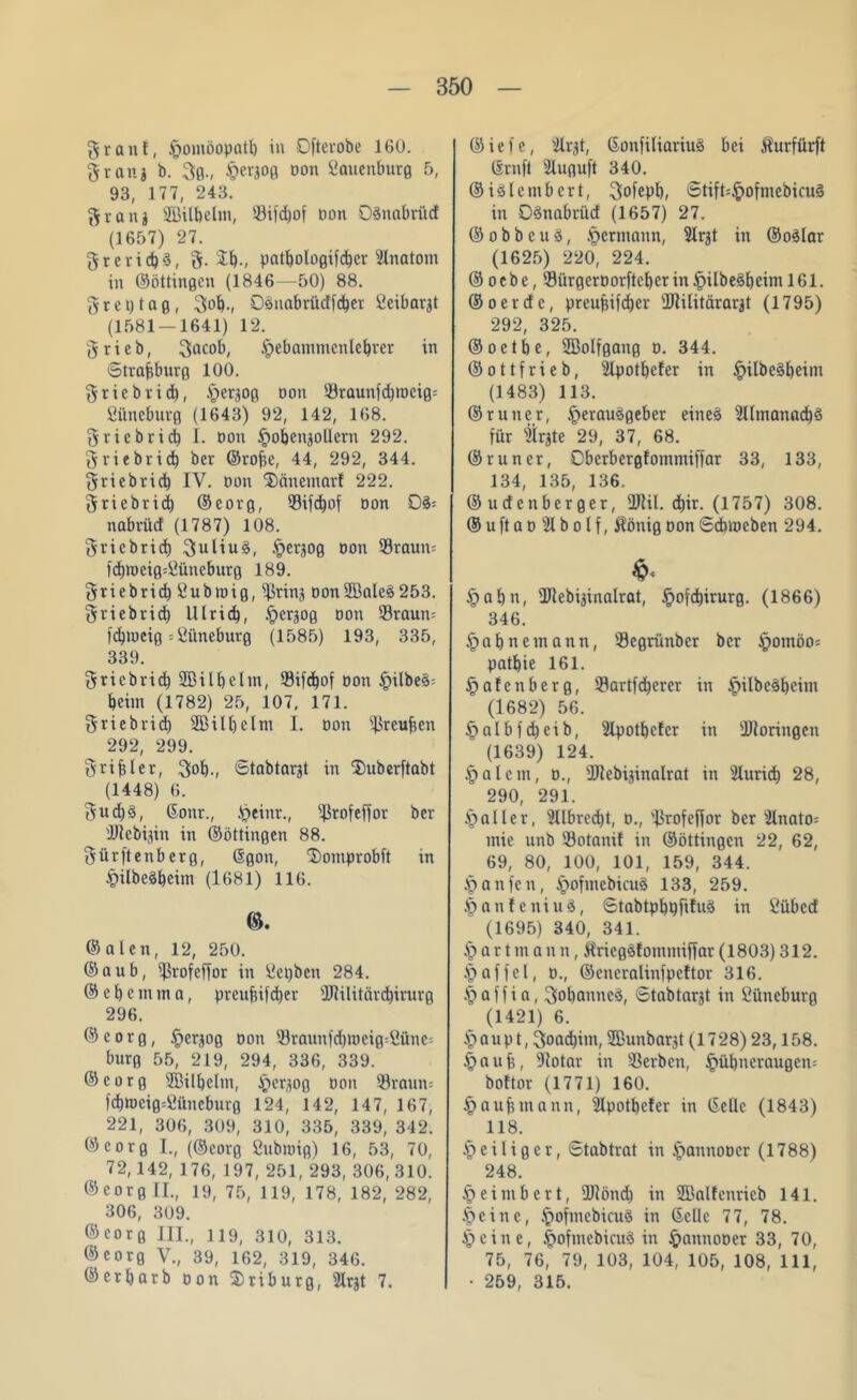 grau!, £omüopatl) in Oftevobe 160. grätig b. gß., §ergoß oon Sauenburß 5, 93, 177, 243. grang SBitbelm, Sifd)of Don Oänabrücf (1657) 27. grerid)3, g. £b-, patboloßifcbcr Anatom in ©öttinßen (1846—50) 88. g r e t) t a ß, gob., Oänabrtidfdjet öeibargt (1581 — 1641) 12. grieb, gacob, Jpebammcnlebrer in Strajjburß 100. grieb rieb, £>ergOß oon Söraunfdjrociß-- fiilneburß (1643) 92, 142, 168. griebrid) 1. Don ipobengoUcrn 292. griebrid) ber ©rofje, 44, 292, 344. griebrieb IV. Don ©änemarf 222. griebrid) ©eorß, Sifdjof oon nabrücf (1787) 108. griebrid) guliuä, .fjergoß non Sraum fdb)üciß=öüncburß 189. griebrid) £ubmiß, fjßring DonSBaleS253. griebrid) lllrid), §ergoß oon Sraum fdjmeiß = tfiineburß (1585) 193, 335, 339. griebrid) SBilbelm, $ifd)of Don §ilbe§- beim (1782) 25, 107, 171. griebrid) 2Bill)elni I. non Stuften 292, 299. griff! er, gob., Stabtargt in fDuberftabt (1448) 6. gud)§, ©onr., .'peinr., fßrofeffor ber iftebigin in ©öttinßen 88. gürftenberß, ßßon, ‘Somprobft in ipilbeSbciin (1681) 116. ©alen, 12, 250. ©anb, ißrofeffor in Üepben 284. ©cbenuna, preubifdjer sIRilitcird)irurß 296. © e o r ß, ipergoß Don Srnunübmciß^ünc-- burß 55, 219, 294, 336, 339. ©corß ÜBilbelm, §ergOß Don 93raun= fd)mciß=2üncburß 124, 142, 147, 167, 221, 306, 309, 310, 335, 339, 342. ©eorß I., (©corß fiubmiß) 16, 53, 70, 72,142, 176, 197, 251, 293, 306, 310. ©eorß II., 19, 75, 119, 178, 182, 282, 306, 309. ©eorß III., 119, 310, 313. ©corß V., 39, 162, 319, 346. ©crljarb oon Sriburß, 2Irgt 7. © i e i e, ilrgt, Gonfiliariuä bei Äurfürft ©rnfl Slußuft 340. ©iälembert, gofepb, Stift=£ofmcbicu§ in 03nabrüd (1657) 27. © o b b c u §, Hermann, SIrgt in ©oälar (1625) 220, 224. © oebe, SürßerDorftcberin§ilbe3bciml61. ©oerefe, preubifdjer 2JIilitärargt (1795) 292, 325. ©oetbe, SBolfßattß d. 344. ©ottfrieb, Slpotbefer in JpilbeSbeim (1483) 113. ©runer, iperauäßeber eiltet 2llmanad)3 für sÜrgte 29, 37, 68. ©runer, Cberberßlommiffar 33, 133, 134, 135, 136. © uef enberßer, üJtil. d^ir. (1757) 308. ©uftaoSIbolf, Äöniß oon Sdbmcben 294. §abn, Dlebiginalrat, Jpofdjirurß. (1866) 346. §abnemann, Seßrünber ber £>omöo= patbie 161. §afcnberß, Sartfd)erer in £ilbe§bcim (1682) 56. |>albfd)cib, SIpotbcfcr in fDiorinßen (1639) 124. §alcm, d., Ütebiginalrat in Slurid) 28, ' 290, 291. datier, 2Ubrcd)t, d., Jkofeffor ber s!lnato= mie unb Sotanif in ©öttinßcn 22, 62, 69, 80, 100, 101, 159, 344. .'panfeit, Jpofmcbicuä 133, 259. JpanfeniuS, Stabtpbpfifuä in Cübed (1695) 340, 341. A) a r t m a n n, Äricß3fommiffar (1803) 312. .'paffel, d., ©eneralinfpeltor 316. .^affia, gobanncä, Stabtargt in öüncburß (1421) 6. § au p t, goadjint, ffiunbargt (1728) 23,158. .fpaufe, fUotar in Serben, §übncraußcn= boftor (1771) 160. § auf) mann, ^Ipotbefer in CSeüc (1843) 118. § e i l i ß e r, Stabtrat in Jpannoocr (1788) 248. ^eimbert, 2JIönd) in Sßalfenricb 141. §cinc, .fmfmcbicuö in ©eile 77, 78. Jpeine, fmfmcbicuS in §annoocr 33, 70, 75, 76, 79, 103, 104, 105, 108, 111, • 259, 315.