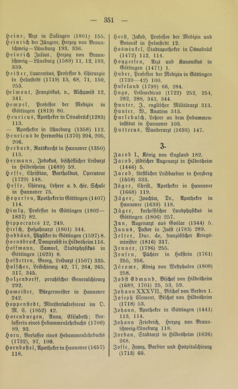 6 eine, 2Xv3t in Sulingen (1801) 155. § ein rieb bcr3üngere, §cr3og oou Sraun-- fdpocig — Lüneburg 193, 336. Jpeinrid) 3ulius, ^erjog non «taun= fdirocig—Lüneburg (1589) 11, 12, 193, 339. § c i ft e r, Laurentius, sl>rofeffor b. ß^irurgie in ipelmftebt (1719) 13, 68, 71, 150, 253. Jpclmont, gran3iSfuS, o., 'illcbpmift 12, 341. tpcmpcl, Sßrofcffor ber IRebijin in ©öttingen (1819) 80. §enricu8, 9lpotbefer in 0Snabrüd(1283) 113. — Slpotbcfer in Lüneburg (1358) 112. §enricu§ bc ^croorbia (1370) 204, 205, 206. Öcrborb, )RatSfncd)t in ipannooer (1350) 113. § er mann, 3obofu§, bifdjöfUd^er Lcibarjt in §ilbcäf)eitn (1689) 59. £> e f f c, Gf)riftian, «artbolbuS, Operateur (1729) 148. £> c f f c, Gbirurg, Lebrcr a. b. d)ir. Schule in ipannoocr 75. § e t) e r f en, Slpotbefcrin ©öttingen (1407) 114. §imlg, 'Jkofeffor in ©öttingen (1802 — 1837) 82. §ippocratcS 12, 249. §ir)d), §ofjabnar,tt (1801) 344. ^obbciuS, «bpfiferin ©öttingen (1597)8. .frocnSbrod, Tiomprobft in £)ilbeSf)cim 116. § off mann, Samuel, StabtpbpfifuS in ©öttingen (1623) 8. ^offtetten, ©eorg, Leibarjt (1507) 335. |>olfd)er, Lcibd)irurg 42, 77, 264, 265, 317, 345. §oläcnborff, preufsifdjer ©cneraldjirurg 292. §omeifter, Sürgcrmciftcr in ftannoocr 242. §oppcnftcbt, Utinifterialrefcrcnt im 0. Üfl. 6. (1852) 42. Jporenburgen, 2lnna, Crlifabctb; «er= fafferin eines §cbammenlebrbud)S (1700) 89, 93. §orn, SScrfaffcr eines §cbammcnlebrbud)S (1732), 97, 100. ^»ornboftel, silpotbefer in Jpannoocr (1657) 118. §orft, 3<tfob, s4irofeffor ber ÜJtebijin unb Sotanif in ipelniftcbt 12. JpoStoinfel, Stabtapotbcfer in OSnabrüd (1472) 112, 114. §opgcrfen, ^Ir^t unb KanonifuS in ©öttingen (1471) 1. §uber, «rofeffor ber 2flebi3in in ©öttingen (1739—42) 100. §ufelanb (1799) 66, 284. §ugo, LcibmebicuS (1722) 252, 254, 282, 288, 343, 344. Runter, 3-, englifdjcr Ülilitärarjt 313. Runter, 2B., 2lnatom 313. §urlcbufd), Lebrcr an bem §ebammen= inftitut in §annooer 103. §uttcruS, iffianberarjt (1693) 147. 3* yacob I., König oon ©nglanb 182. 3 a c o b, jübifdjer Slugenargt in £>ilbcSbcim (1446) 5. 3 a c o b, fi'trftlidjcr Lcibbarbier in Jpcrjbcrg (1558) 333. 3ägcr, ßbrift., 3lpotbc!er in §annoocr (1668) 119. 3 ä g e r, 3oad)im, ®r., Slpotbcfcr in §annoocr (1639) 118. 3äger, furbefftfeber LanbpbpfduS in ©öttingen (1806) 257. 3an, 3lugcnarjt auS ©oSlar (1344) 5. 3anuS, «aftor in 3uift (1783) 289. 3 c 11 c r, Duc. de, frangöfifeber Kriegs* minifter (1816) 317. 3 c n n c r, (1796) 255. 3cnfen, Pächter in ipolftcin (1761) 255, 256. 3erome, König oon SBeftpbalen (1808) 258. 3obft @bmunb, Sifdjof oon .f>ilbcSbeim (1689, 1701) 25, 53, 59. 3ob ann XXXVII., Sifdjof oon «erben 1. 3 o f c p b Element, «ifcbof oon §ilbcSbeim (1718) 53. 3obann, Slpotbcfcr in ©öttingen (1441) 113, 114. 3obann griebrid), §er30g oon «raun* fd)rocig=Lüncburg 118. 3orban, Stabtarjt in £ilbeSbcim (1626) 268. 3 o f f c, gran3, «arbicr unb §oSpitalcbirurg (1713) 60.