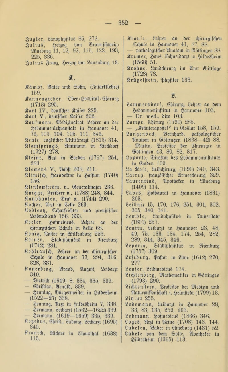 3ugler, ßanbpbpfiluä 85, 272. 3uliuä, §eraog üon Sraunfd)meig= ßiineburg 11, 12, 92, 116, 122, 193, 225, 336. SuliuS granj, .^ergog oon ßauenburg 13. tö. Kämpf, Sater unb 6obn, ßnfavftlcbrc) 159. Kanncngiefjcr, Ober = §o§pital-CS^irurg (1713) 295. Karl IV., bcutfd)er Kaifcr 225. Karl V., beutfdjer Kaifcr 292. Kaufmann, üJlebiginalrat, ßcbrer an bcr §ebammenlebranftalt in §annooer 41, 76, 103, 104, 105, 111, 346. Keate, cnglifd)cr fDtilitärarjt (1813) 314. Klamfpringä, Slmtmann in Kircbborf (1727) 278. Kleine, -Jlvjt in Serben (1767) 254, 283 Kleinen^ V., s43abft 208, 211. Klimifd), §arnbo!tor in §affum (1740) 156. Klinfomftröm, d., ©eneralmajor 236. Knigge, Freiherr o., (1788) 248, 344. Knppbaufen, ©raf d., (1744) 290. Kaiser, Ülrjt in ©eile 263. Koblenz, ©cbarfridjtcr unb preufsifdier ßeibmcbicuä 156, 333. Ko der, §ofmebicu§, ßcbrer an ber ebirurgifeben Sdjule in CScüe 68. König, Saftor in SBilfenburg 253. Körner, StabtpbpfifuS in Sicnburg (1742) 281. Ko b Ir auf d), ßebrer an ber d)irurgifd)cn Schule in §annooet 77, 294, 316, 328, 331. Konerbing, Sranb, 5luguft, ßeibar^t 340. Dietrich (1649) 8, 334, 335, 339. — Gbriftian, fttrnolb, 339. Henning, Sürgertneifter in §ilbe§beim (1522-27) 338. — Henning, 3lrjt in .fi>ilbcd)cim 7, 338. — Hermann, ßeibarjt (1562—1622) 339. Hermann, (1619-1659) 335, 339. Kofccbuc, ©bvift., ßubrnig, ßcibarjt (1695) 340. Kranid), Sidjter in ©laudbal (1638) 115. Kr auf e, ßcbrer an ber ebirurgifeben 6d)ulc in §annooer 41, 87, 88. pntl)ologifd)er 9lnatom in ©öttingen 88. Kr cm er, ipanS, 6dbneibarjt in §ilbed)cim (1568) 51. Kr ob ne, ßanbdjirurg im 2lml ffiittlage (1723) 73. Krügelftein, ^bpfiler 133. S. ßammeräborf, ßbirurg, ßebrer an bem .^ebammeninftitut in ^annoocr 103. — Dr. med., bito 103. ßampe, Gbirurg (1790) 285. „Kräutcrapoftel in ©odar 158, 159. ßangcnbctf, Sernbarb, patbologifdber illnatom in ©öttingen (1838—42) 88. — ÜJiartin, Srofcffor bcr Sbirurgie in ©öttingen 43, 80, 82, 317. ßaportc, ‘Sircftor be3 Ipcbammcninftitutä in ©mben 109. 2a IRofe, 2eibd)irurg, (1690) 340, 343. 2arrci), fran3öfifcber Slrmccdbirurg 329. ßaurentiuS, Slpotbefer in ßiineburg (1409) 114. ßaocS, §ofbaurat in §annoocr (1831) 263. ßcibnij 15, 170, 176, 251, 301, 302, 305, 340, 341. ßcmbfe, ßanbpbpfifus in ‘Smberftabt (1801) 257. 2entin, ßcibarK in ^annoocr 23, 48, 49, 75, 133, 134, 174, 254, 282, 289, 344, 345, 346. ßeporin, 6tabtpbt)filu3 in ÜRienburg (1757) 309. ßefeberg, Saftor in ßüne (1612) 270, 277. ßctjfcr, ßeibmcbicuS 174. 2id)tcnbcrg, fUiatbcmatifer in ©öttingen (1793) 290. 2id)tenftein, Srofeffor ber fDiebijin unb Saturmiffcnfdbaft.i. i)clmftcbt (1799) 13. ßioiuS 255. ßobemann, ßeibargt in ^annoöcr 28, 33, 83, 135, 259, 263. ßobmann, .f)ofmebicu$ (1866) 346. ßogeS, 2li'3t in ^eine (1708) 143, 144. ßubelen, Sabcr in ßüneburg (1431) 52. ßübde oon bem Solte, s!Ipotbcfer in §ilbed)eim (1365) 113.