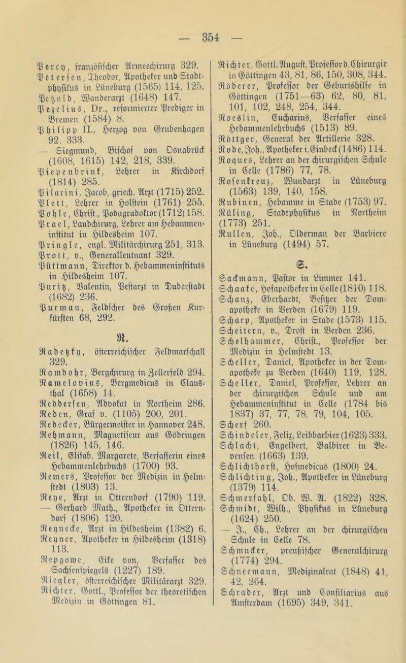 ©er et), fransöfifd&er 2lnneed)irurg B29. ©etcrfen, iljeobor, 2lpotbefer unb Stabt: pbpfifuS in öüneburg (1565) 114, 125. ©etjolb, üBanberarjt (1648) 147. ©egeHuS, Dr., reformierter ©rebiger in ©reinen (1584) 8. ©bilipp II., ^ersog oon ©rubenbagen 92. 333. — Sicgmunb, ©ifdjof oon OSnabrüd (1608, 1615) 142, 218, 339. ©iepenbrinf, öebrer in $ird)borf (1814) 285. ©ilarini, 3acob, gried). 2Irjt (1715)252. ©lett, Öebrer in .£>olftcin (1761) 255. © o b l e, ©brift., ©obagraboftor (1712) 158. © r a c l, öattbd)irurg, Lehrer am gebammen* inftitut in ^ilbcäbcim 107. ©ringle, engl. ©lilitärdbirurg 251, 313. ©rott, o., ©eneralleutnant 329. ©üttmann, $>ireftor b. tpebammeninftitutä in §ilbc§bcint 107. ©uritj, ©alentiu, ©eftarjt in ‘Dubcrftabt (1682) 236. ©urman, gclbfdjcr be3 ©ropeu Sur* fürften 68, 292. R. 9t a b c b f t), öftcrrcid)ifd)cr gctbmarfd)all 329. 91 a m b o b r, ©ergebirurg in 3cllcrfelb 294. 91amelooitt§, ©crgmebicuS in ©lau§: tbal (1658) 14. 91ebberfen, 2(büolat in 91ortbeim 286. 9t eben, ©raf o. (1105) 200, 201. 91ebcdcr, ©ürgermeifter in fjanuoper 248. 9tcbmann, ©lagnetifeur aus ©öbringen (1826) 145, 146. 91 eil, ©lifab. 9Jlargnrctc, ©erfafferin eine? .f}cbammcnlcbrbud)3 (1700) 93. 91cmcr3, ©rofeffor ber ©lebijin in ^»clm= ftebt (1803) 13. 91 e t) e, 3Ir,d in Dttcrnborf (1790) 119. — ©erbarb ©latl)., 2lpotbcler in Ottern: borf (1806) 120. 91 epnede, 2lr(d in §ilbee>bcitn (1382) 6. 91 c i) n c r, 2lpotbc!cr in .§ilbe§bcim (1318) 113. 91cpgomc, ©ifc Don, ©erfaffer bc§ SadbfenfpicgclS (1227) 189. 91 icgier, öftcrrcicbifcber ©lilitärarjt 329. 91id)tcr, ©ottl., ©rofeffor ber tbeorctifcben ©lebijin in ©öttingen 81. 91 i d) t e r, ©ottl. Sluguft, ©rofeffor b.Gbirurgic in ©öttingen 43, 81, 86, 150, 308, 344. 91 ob er er, ©rofeffor ber ©cburtöbilfe in ©öttingen (1751—63) 62, 80, 81, 101, 102, 248, 254, 344. 91 o e^l in, ©ud)ariu§, ©erfaffer eine3 .f)ebammcnlebrbud)3 (1513) 89. 9tö 11 g er, ©encral ber Artillerie 328. 91 o b e, 3ol)., Apotbefer i.©inbed (I486) 114. 91oques, öebrer an ber diirurgifdjen Sd)ulc in ©eile (1786) 77, 78. 9tofenfreug, ÜBunbarjt in öüneburg (1563) 139, 140, 158. 9tubinen, Hebamme in Stabe (1753) 97. 91üling, 6tabtpbt)fifu§ in ©ortbeim (1773) 251. 91utlen, 3ob.f Olberman ber ©arbiere in Öüneburg (1494) 57. 0. S ad mann, ©aftor in Ötmmer 141. Scbaalc, £>ofapotl)cler in ©eile (1810) 118. Sdjanj, ©berbarbt, ©efitjer ber S)ont: apotbefe in ©erben (1679) 119. Sdjarp, Apotbefer in Stabe (1573) 115. Scbeitcrn, o., ®roft in ©erben 236. Sdjelbammer, ©brift., ©rofeffor ber ©lebijin in §elmftcbt 13. Scbcllcr, Daniel, 2lpotbefer in ber Sonu apotbefe ju ©erben (1640) 119, 128. Scbcller, Daniel, ©rofeffor, öebrer an ber d)irurgifd)en Schule unb am §ebammcninftitut in ©eile (1784 bi3 1837) 37, 77, 78, 79, 104, 105. Scbcrf 260. Scbinbclcr, ^clij, Öeibbarbier(1623) 333. Sdbladit, ©ngclbcrt, ©albirer in ©c= oenfen (1663) 139. Sd)licbtborft, £ofmebicu§ (1800) 24. S cb liebt in g, 3ob-, Apot^cfer in öüneburg (1379) 114. Scbmerfabl, 0b. 2ß. 21. (1822) 328. Sd)mibt, 2ßill)., ©l)t)fifu§ in Öüneburg (1624) 250. — 05-, ©b-, öebrer an ber djirurgifeben Sd)ule in ©eile 78. Sd) müder, preufufeber ©cncrnld)irurg (1774) 294. Scbnecmann, ©lebiainalrat (1848) 41, 42, 264. Sd)rabcr, Argt unb ©onfiliariuä au§ Hmftcrbam (1695) 349, 341.