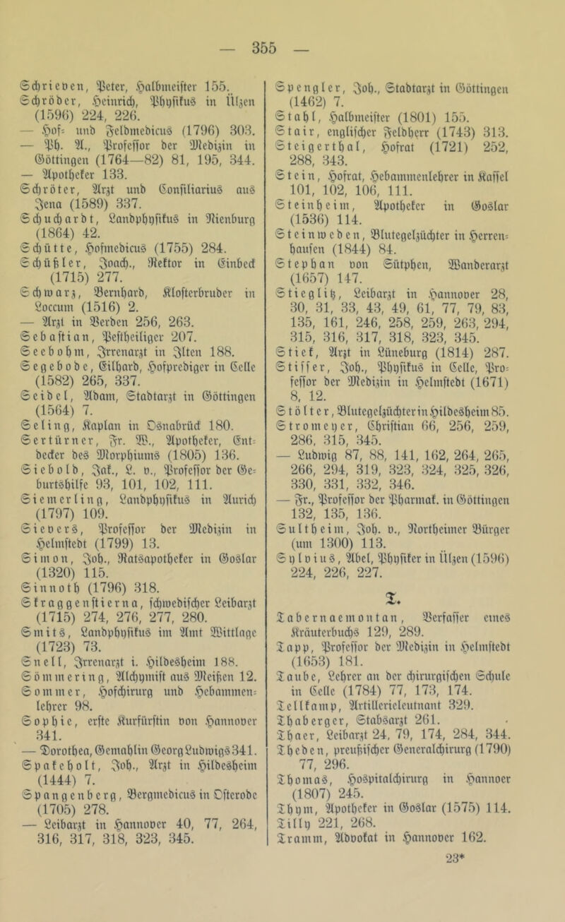 ©djrieucn, sJkter, .(jalbmeifter 155. ©d)röbcr, .frcinricb, in Ülgen (1596) 224, 226. ■ftofs unb 3elbmebicu3 (1796) 303. — ^b- 91., s4irofcffor bcr ÜJlebigin in ©öttingen (1764—82) 81, 195, 344. — 9lpotl)cfer 133. 6d)röter, Slrgt unb Gonfiliariuö au§ 3ena (1589) 337. 6d)ud)arbt, ßanbpbpftfug in Sienburg (1864) 42. ©djütte, ipofmebicuS (1755) 284. ©d)üfsler, 3ond)., Hefter in (Sinbccf (1715) 277. ©d) tu arg, Sernbarb, Äloftcrbrubcr in ßoccunt (1516) 2. — 3Irgt in Serben 256, 263. ©ebaftian, ^eftbeiligcr 207. ©ccbobm, 3frrenargt in ^tten 188. ©egebobe, Gilbarb, §ofprebiger in Celle (1582) 265, 337. © c i b c l, 9lbatn, ©tabtargt in ©öttingen (1564) 7. ©eling, Kaplan in OSnabrüd 180. © er t Ürner, ftr. 39., 9lpotbefcr, Gnt= beder beä ÜJtorpbiumS (1805) 136. ©iebolb, Sät., ß. n., Srofcifor bcr ©e= burtöbilfe 93, 101, 102, 111. © i e nt er U n g, ßanbpbaftfuä in 3lurid) (1797) 109. © i c u c r §, ^3rofcfTor bcr 2Jlcbigin in §elmftcbt (1799) 13. Simon, 3ob-, DiatSapotbefcr in ©oölar (1320) 115. ©innotb (1796) 318. ©fraggenftierna, fd)jwebifd)cr ßcibargt (1715) 274, 276, 277, 280. ©nüt3, ßanbpbpfifus im 31 mt 2ßittlnge (1723) 73. ©nett, ^rrenargt i. .£)ilbe3bcim 188. ©ömmering, 9Ud)tpnift au§ ÜJlcifrcn 12. Sommer, §ofd)irurg unb gebammen: lebrer 98. ©opbic, erfte Äurfürftin non .^annooer 341. — 2>orotbea,©cmablin©corpßubmig3341. S p a! c b o 11, ?!ob., 9lrgt in -?>ilbcä^cim (1444) 7. Spangenberg, ScrgmebicuS in Dftcrobc (1705) 278. — ßeibargt in §annoöcr 40, 77, 264, 316, 317, 318, 323, 345. Spengler, 3ob-, ©tabtargt in ©öttingen (1462) 7. © t a b t, §albmeifter (1801) 155. ©tair, englifeber ftclbbcrr (1743) 313. Steigert bal, §ofrat (1721) 252, ^ 288, 343. Stein, §otrat, ftebantmcnlebrcr in Waffel _ 101, 102, 106, 111. Stein beim, 3lpotl)cfcr in ©oSlar _ (1536) 114. © t c i n tu c b e n, Slutcgelgüd)tcr in §crren= bauien (1844) 84. ©tepban uon ©ittpben, 2Banberargt (1657) 147. Stieg litj, ßcibargt in .'oannooer 28, 30, 31, 33, 43, 49, 61, 77, 79, 83, 135, 161, 246, 258, 259, 263, 294, 315, 316, 317, 318, 323, 345. ©tief, 5lrjt in ßütteburg (1814) 287. ©tiffer, 3ob-, SbpftfuS in Celle, Sro= feffor bcr üJtebigin in .ftclmftcbt (1671) 8, 12. © t ö 11 c r, Slutegelgüd)terin IpilbeSbcim 85. ©tromeper, Cbriftian 66, 256, 259, 286, 315, 345. — ßubrnig 87, 88, 141, 162, 264, 265, 266, 294, 319, 323, 324, 325,326, 330, 331, 332, 346. — Srofeffor bcr Sbartnaf. in ©öttingen 132, 135, 136. ©ultbeim, $ol). u., Sortbeimcr Siirger (um 1300) 113. © p l u i u §, 9lbel, Sbpfifcr in Ülgen (1596) 224, 226, 227. %. Sabernaemontan, SBerfaffer etnc3 Wräuterbud)3 129, 289. 2 a p p, ^Srofeffor bcr Slcbigin in .v>elmftebt (1653) 181. 2aubc, Cebrcr an bcr dffrurgifdjen ©dptle in Celle (1784) 77, 173, 174. Icllfamp, Urtillcriclcutnant 329. 2babergcr, ©taböargt 261. 2baer, ßeibargt 24, 79, 174, 284, 344. 2 b c b e n, preuftifeber ©encrald)irurg (1790) 77, 296. 2boma3, .f)o$pitald)irurg in .ftanitocr (1807) 245. 2b 9 nt, Ülpotbcfcr in ©o3lar (1575) 114. 2illg 221, 268. 2 ramm, 9lbuofat in §annoucr 162. 23*