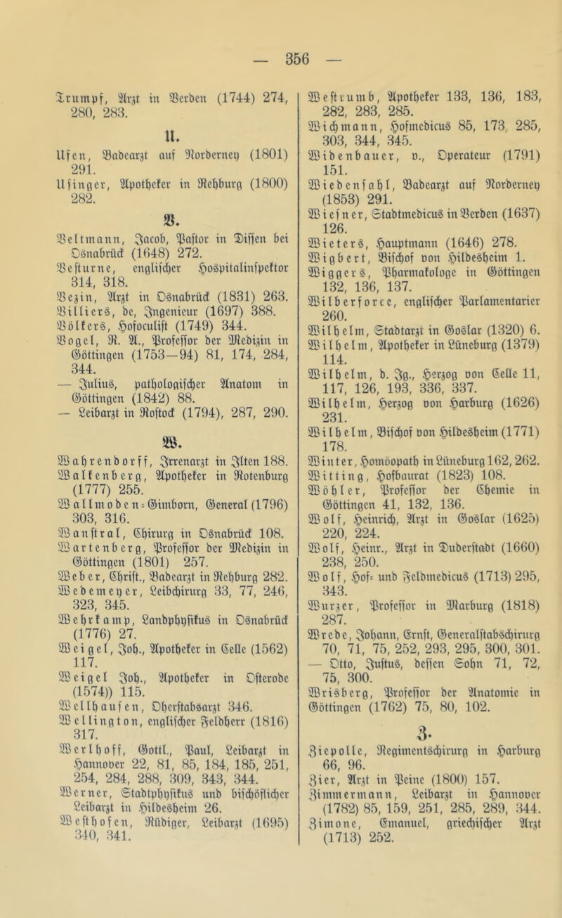 Stumpf, Slrgt in Serben (1744) 274, 280, 283. lt. Ufen, Sabeargt auf fRorbernep (1801) 291. llfittger, Slpotbcler in fRebburg (1800) 282. Seitmann, 3acob, Saflor in Diffcn bei Oänabrüd (1648) 272. Se ft urne, englifdjcr inoäpitalinfpcftor 314, 318. Scgin, Slrgt in Dänabrücf (1831) 263. Sillicrö, bc, Ingenieur (1697) 388. Söl!cr§, §ofoculift (1749) 344. Sogei, fR. 51., Srofcffor ber SRebigin in ©öttingen (1753-94) 81, 174, 284, 344. — Julius, patl)ologifd)er Slnatoni in ©öttiugcn (1842) 88. - Beibargt in fRoftod (1794), 287, 290. SBabrenborff, ^rrenargt in Slten 188. SBalfenbcrg, Slpotbefcr in fRotenburg (1777) 255. Söallmoben*©imborn, ©eneral (1796) 303, 316. 23 auftrat, ©birurg in DSnabrücf 108. SB artenberg, Srofcffor ber SRcbigin in ©öttingen (1801) 257. SBeb er, ©brift., Sabcargt in fRebburg 282. SBebcmcper, 2eibd)irurg 33, 77, 246, 323, 345. Sßcbtfamp, ßanbpbpfifuä in Oönabrütf (1776) 27. SB e i g c l, 3ob-, Slpotbclcr in ©eile (1562) 117. SBcigel 3ob-, Slpotbefcr in Oftcrobc (1574)) 115. SB c 11 b a u f c n, Obcrftaböargt 346. SB c Hing ton, englifdjcr ^clbberr (1816) 317. SB er lb off, ©ottl., Saal, Ccibargt in §annot)cr 22, 81, 85, 184, 185, 251, 254, 284, 288, 309, 343, 344. Söcrner, ©tabtpljpfifuS unb bifd)öflid)cr ßcibargt in .fMlbeSbcim 26. SB e ft b o f c n, Si'ibiger, ßcibargt (1695) 340, 341. Söeftrumb, Slpotbefcr 133, 136, 183, 282, 283, 285. SB id) mann, .^ofmcbicuä 85, 173 285, 303, 344, 345. SBibenbaucr, o., Operateur (1791) 151. SB i e b c n f a b l, Sabcargt auf fRorbetnep (1853) 291. SB i cf n er, Stabtmcbicu3 in Serben (1637) 126. SBicterö, §auptmann (1646) 278. SBigbert, Sifdjof Don .ftilbe^bcim 1. SBiggerg, Sbarntalologc in ©öttingen 132, 136, 137. SBilberforcc, englifeber Sarlamentaricr 260. SB i l b c l nt, Stabtargt in ©oslar (1320) 6. SB i l b c l m, Slpotbefcr in Büncburg (1379) 114. SB i l b e l m, b. 3ß-, tpergoß oon ©eile 11, 117, 126, 193, 336, 337. SBilbelm, .fjergog oon Marburg (1626) 231. SB i l b e l m, Sifdjof oon .fjilbeäbeitn (1771) 178. SBiuter, .ftotnoopatb in2üneburgl62,262. SBitting, .fjofbaurat (1823) 108. SB ö b l c r, Srofcffor bet ©bemic in ©öttingen 41, 132, 136. SBolf, .fjcinridj, Slrgt in ©o3lar (1625) 220, 224. SBolf, .fjeinr., Slrgt in'Ouberftabt (1660) 238, 250. SBolf, §of= unb ^clbmcbicu§ (1713) 295, 343. SBurger, Srofcffor in SRarburg (1818) 287. SBrcbc, 3obann, ©ruft, ©cncralftab^djirurg 70, 71, 75, 252, 293, 295, 300, 301. — Otto, 3uftu3, beffen Sobn 71, 72, 75, 300. 5Bri$bcrg, Srofcffor ber Slnatomic in ©öttingen (1762) 75, 80, 102. 3- 3i cp olle, fRcgimcntSdjirurg in Marburg 66, 96. 3ier, Slrgt in Seine (1800) 157. 3immermann, 2cibargt in §annoocr (1782) 85, 159, 251, 285, 289, 344. 3imone, ©manucl, gricdjifdjcr Slrgt (1713) 252.