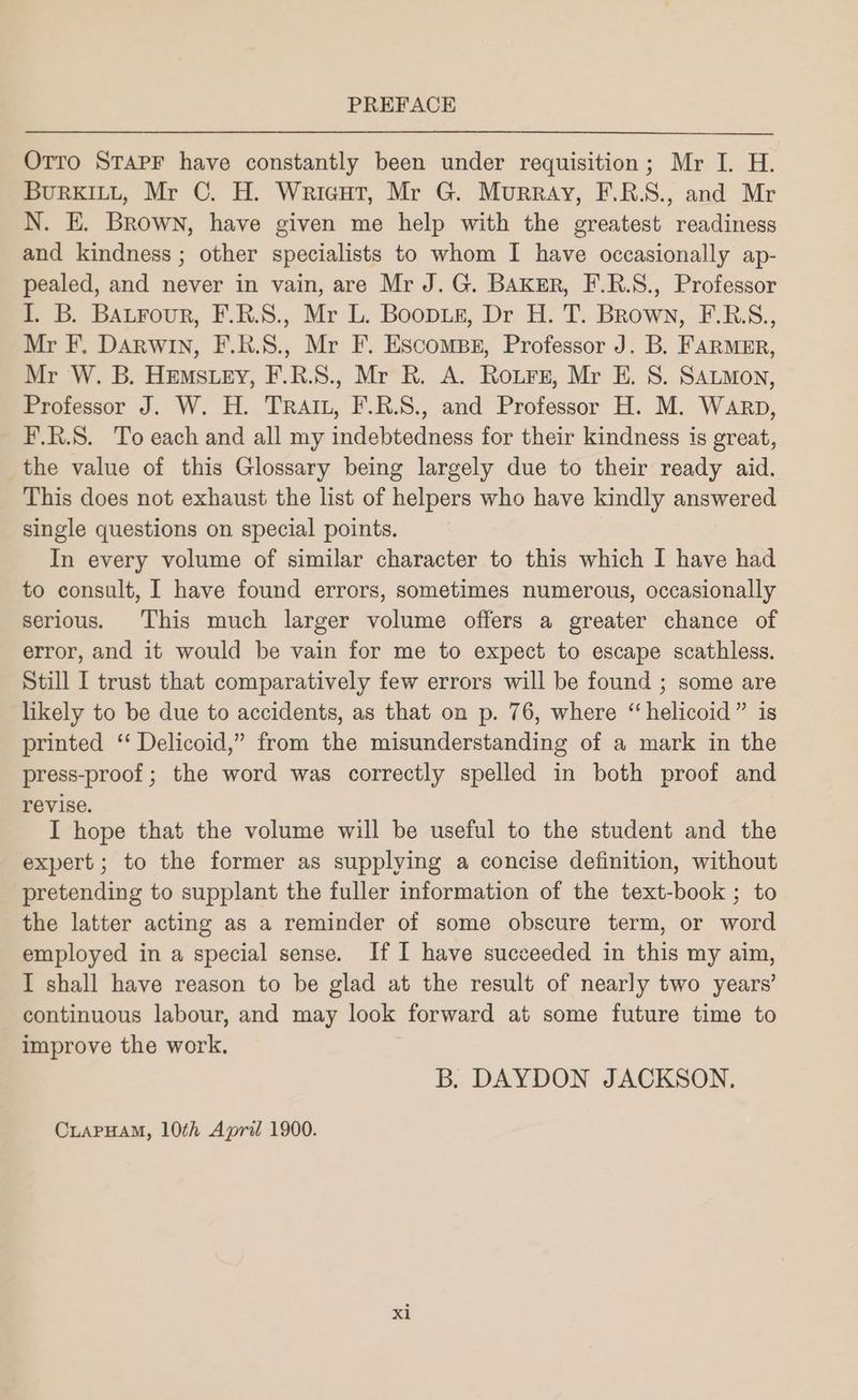 Orro SraprF have constantly been under requisition; Mr I. H. Burkitt, Mr C. H. Wricut, Mr G. Murray, F.R.S., and Mr N. E. Brown, have given me help with the greatest readiness and kindness ; other specialists to whom I have occasionally ap- pealed, and never in vain, are Mr J. G. BAKER, F.R.S., Professor I. B. Bautrour, F.R.S., Mr L. Boopus, Dr H. T. Brown, F.RB.S., Mr F. Darwin, F.R.S., Mr F. Escomps, Professor J. B. FARMmER, Mr W. B. HEmstey, F.R.S., Mr R. A. Rours, Mr E. S. SALmon, Professor J. W. H. TRAIL, F.R.S., and Professor H. M. Warp, F.R.S. To each and all my indebtedness for their kindness is great, the value of this Glossary being largely due to their ready aid. This does not exhaust the list of helpers who have kindly answered single questions on special points. In every volume of similar character to this which I have had to consult, I have found errors, sometimes numerous, occasionally serious. This much larger volume offers a greater chance of error, and it would be vain for me to expect to escape scathless. Still I trust that comparatively few errors will be found ; some are likely to be due to accidents, as that on p. 76, where ‘“helicoid” is printed ‘ Delicoid,” from the misunderstanding of a mark in the press-proof; the word was correctly spelled in both proof and revise. I hope that the volume will be useful to the student and the expert; to the former as supplying a concise definition, without pretending to supplant the fuller information of the text-book ; to the latter acting as a reminder of some obscure term, or word employed in a special sense. If I have succeeded in this my aim, I shall have reason to be glad at the result of nearly two years’ continuous labour, and may look forward at some future time to improve the work. B. DAYDON JACKSON. CLAPHAM, 10th April 1900. xl