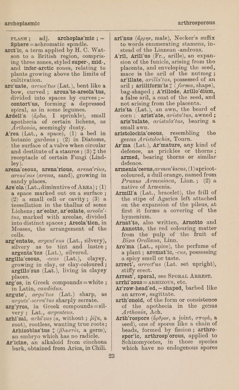 archoplasmic PLASM; adj. archoplas’mic ; ~ Sphere =achromatic spindle. arctic, a term applied by H. C. Wat- son to a British region, compris- ing three zones, styled super-, mid-, and infer-arctic zones, relating to plants growing above the limits of cultivation. arcuate, arcua’tus (Lat.), bent like a bow, curved; arcua’to-areola’tus, divided into spaces by curves ;~ contort’us, forming a depressed spiral, as in some legumes. Ardell’a (dpdw, I sprinkle), small apothecia of certain lichens, as Arthonia, seemingly dusty. A’rea (Lat., a space), (1) a bed in botanic gardens; (2) in Diatoms, . the surface of a valve when circular and destitute of a stauros; (3) t the receptacle of certain Fungi (Lind- ley). arena’ceous, arena’rious, arena’rius, areno’sus (arena, sand), growing in sandy places. Are’ola (Lat., diminutive of AREA); (1) a space marked out on a surface ; (2) a small cell or cavity; (3) a tessellation in the thallus of some Lichens; ar’eolar, ar’eolate, areola’- tus, marked with areolae, divided into distinct spaces; Areola’tion, in Mosses, the arrangement of the cells. arg’entate, argent’eus (Lat., silvery), silvery as to tint and lustre; argenta’tus (Lat.), silvered. argilla’ceous, -cews (Lat.), clayey, growing in clay, or clay-coloured ; argillo’sus (Lat.), living in clayey places. arg’os, in Greek compounds=white ; in Latin, candidus. argute’, argu’tus (Lat.) sharp, as argute’-serra’tus sharply serrate. arg’yros, in Greek compounds=sil- very; Lat., argenteus. arhi’zal, arhi’zus (a, without ; pifa, a root), rootless, wanting true roots; Arhizoblas’tus + (8\acros, a germ), an embryo which has no radicle. Ar’icine, an alkaloid from cinchona bark, obtained from Arica, in Chili. Soa a eS eee a arthrosporous eg OR ari‘nus (dppyv, male), Necker’s suffix to words enumerating stamens, in- stead of the Linnean -androus. A’ril, Arill’us (Fr., arille), an expan- sion of the funicle, arising from the placenta, and enveloping the seed, mace is the aril of the nutmeg ; arillate, arilla’tus, possessed of an aril ; arilliform’is t (forma, shape), bag-shaped ; A’rillode, Arillo’dium, a false aril, a coat of the seed, and not arising from the placenta. Aris'ta (Lat.), an awn, the beard of corn; arist’/ate, arista’tus, awned ; aris’tulate, aristula'tus, bearing @ small awn. aristolochia’ceous, resembling genus Aristolochia, Tourn. Ar’ma (Lat.), Ar’‘mature, any kind of defence, as prickles or thorns ; armed, bearing thorns or similar defence. armenia’ceous,armen’iacus, (1)apricot- coloured, a dull orange, named from Prunus Armeniaca, Linn.; (2) a native of Armenia. Armill’a (Lat., bracelet), the frill of the stipe of Agarics left attached on the expansion of the pileus, at first it forms a covering of the hymenium. Arnat’to, also written, Arnotto and Annotto, the red colouring matter from the pulp of the fruit of Bizxa Orellana, Linn. Aro’ma (Lat., spice), the perfume of a plant ; aromatic, -cus, possessing a spicy smell or taste. arrect’, arrect’'us (Lat. set upright), stiffy erect. Arrest’, sporal, see SPoRAL ARREST. the Ar’row-head’ed, ~ shaped, barbed like an arrow, sagittate. arth’onoid, of the form or consistence of the apothecia in the genus Arthona, Ach. Arth’rospore (ap0pov, a joint, omopda, a seed), one of spores like a chain of beads, formed by fission; arthro- spor’ic, arthrosp’orous, applied to Schizomycetes, in those species which have no endogenous spores