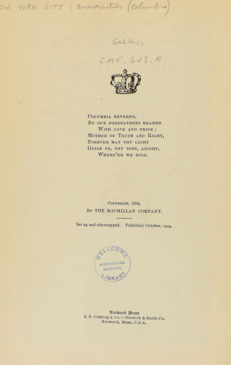 Columbia revered, By our forefathers reared With love and pride ; Mother of Truth and Right, PoREVER MAY THY’ LIGHT Guide us, thy sons, aright, Where’er yve bide. Copyright, 1904, By THE MACMILLAN COMPANY. Set up and electrotyped. Published October, 1904. Nortooob gresg J. 8. Cushing & C'o. — Berwick & Smith Co. Norwood, Mass., U.S.A.