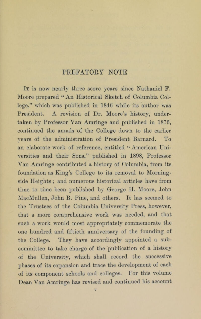 PREFATORY NOTE It is now nearly three score years since Nathaniel F. Moore prepared “ An Historical Sketch of Columbia Col- lege,” which was published in 1846 while its author was President. A revision of Dr. Moore’s history, under- taken by Professor Van Amringe and published in 1876, continued the annals of the College down to the earlier years of the administration of President Barnard. To an elaborate work of reference, entitled “American Uni- versities and their Sons,” published in 1898, Professor Van Amringe contributed a history of Columbia, from its foundation as King’s College to its removal to Morning- side Heights; and numerous historical articles have from time to time been published by George H. Moore, John MacMullen, John B. Pine, and others. It has seemed to the Trustees of the Columbia University Press, however, that a more comprehensive work was needed, and that such a work would most appropriately commemorate the one hundred and fiftieth anniversary of the founding of the College. They have accordingly appointed a sub- committee to take charge of the publication of a history of the University, which shall record the successive phases of its expansion and trace the development of each of its component schools and colleges. For this volume Dean Van Amringe has revised and continued his account
