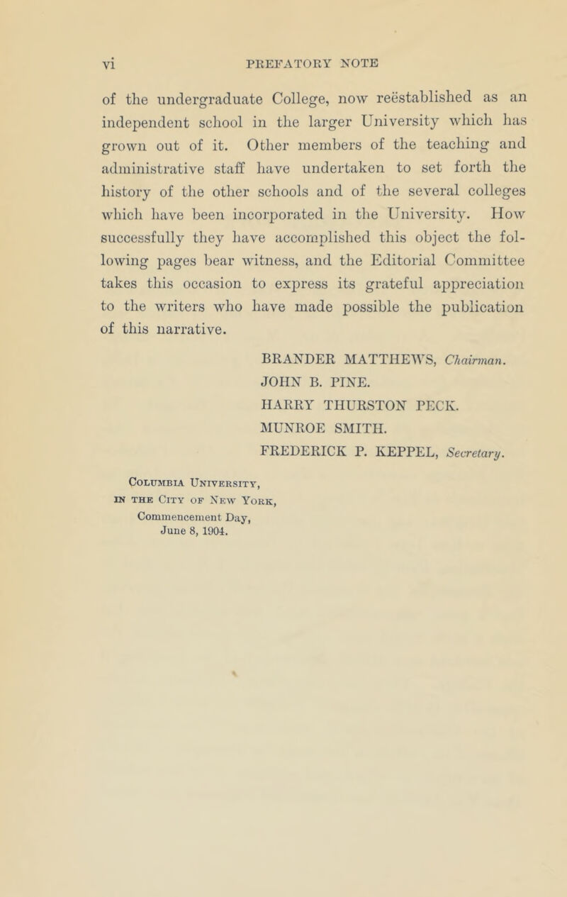 of the undergraduate College, now reestablished as an independent school in the larger University which has grown out of it. Other members of the teaching and administrative staff have undertaken to set forth the history of the other schools and of the several colleges which have been incorporated in the University. How successfully they have accomplished this object the fol- lowing pages bear witness, and the Editorial Committee takes this occasion to express its grateful appreciation to the writers who have made possible the publication of this narrative. BRAXDER MATTHEWS, Chairman. JOHN B. PINE. HARRY THURSTON PECK. MUNROE SMITH. FREDERICK P. KEPPEL, Secretary. Columbia University, in the City of New York, Commencement Day, June 8, 1904.