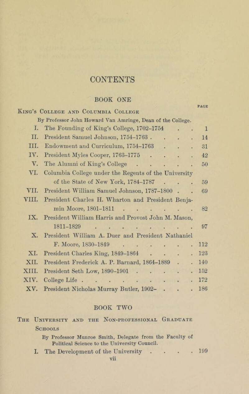 CONTENTS BOOK ONE King’s College and Columbia College By Professor John Howard Van Amringe, Dean of the College. I. The Founding of King’s College, 1702-1754 II. President Samuel Johnson, 1754-1763 . III. Endowment and Curriculum, 1754-1763 IV. President Myles Cooper, 1763-1775 . . . . V. The Alumni of King’s College . . . . . VI. Columbia College under the Regents of the University of the State of New York, 1784-1787 VII. President William Samuel Johnson, 1787-1800 . VIII. President Charles II. Wharton and President Benja- min Moore, 1801-1811 IX. President William Harris and Provost John M. Mason, 1811-1829 X. President William A. Duer and President Nathaniel F. Moore, 1830-1849 XI. President Charles King, 1849-1864 . . . . XII. President Frederick A. P. Barnard, 1864—1889 XIII. President Seth Low, 1890-1901 XIV. College Life XV. President Nicholas Murray Butler, 1902- . BOOK TWO Tiie University and the Non-professional Graduate Schools By Professor Munroe Smith, Delegate from the Faculty of Political Science to the University Council. I. The Development of the University . . . . vii PAGE 1 14 31 42 50 59 69 82 97 112 123 140 152 172 186 199