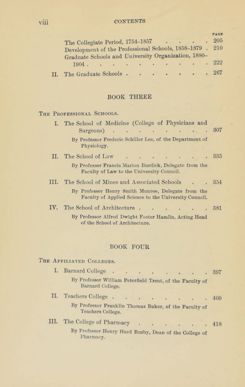 The Collegiate Period, 1754—1857 • Development of the Professional Schools, 1858-1879 . Graduate Schools and University Organization, 1880- 1904 II, The Graduate Schools BOOK THREE The Professional Schools. I. The School of Medicine (College of Physicians and Surgeons) By Professor Frederic Schiller Lee, of the Department of Physiology. II. The School of Law By Professor Francis Marion Burdick, Delegate from the Faculty of Law to the University Council. III. The School of Mines and Associated Schools By Professor Henry Smith Munroe, Delegate from the Faculty of Applied Science to the University Council. IV. The School of Architecture By Professor Alfred Dwight Foster Hamlin, Acting Head of the School of Architecture. BOOK FOUR The Affiliated Colleges. I. Barnard College .... By Professor William Peterfield Trent, of the Faculty of Barnard College. II. Teachers College By Professor Franklin Thomas Baker, of the Faculty of Teachers College. HI. The College of Pharmacy ...... By Professor Henry Hurd Rnsby, Dean of the College of Pharmacy. PAGE 205 210 222 267 307 335 354 381 397 409 418