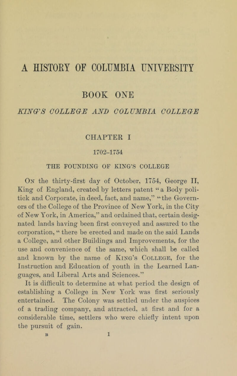 A HISTORY OF COLUMBIA UNIVERSITY BOOK ONE KING'S COLLEGE AND COLUMBIA COLLEGE CHAPTER I 1702-1754 THE FOUNDING OF KING’S COLLEGE On the thirty-first day of October, 1754, George II, King of England, created by letters patent “ a Body poli- tick and Corporate, indeed, fact, and name,” “the Govern- ors of the College of the Province of New York, in the City of New York, in America,” and ordained that, certain desig- nated lands having been first conveyed and assured to the corporation, “ there be erected and made on the said Lands a College, and other Buildings and Improvements, for the use and convenience of the same, which shall be called and known by the name of King’s College, for the Instruction and Education of youth in the Learned Lan- guages, and Liberal Arts and Sciences.” It is difficult to determine at what period the design of establishing a College in New York was first seriously entertained. The Colony was settled under the auspices of a trading company, and attracted, at first and for a considerable time, settlers who were chiefly intent upon the pursuit of gain. B l