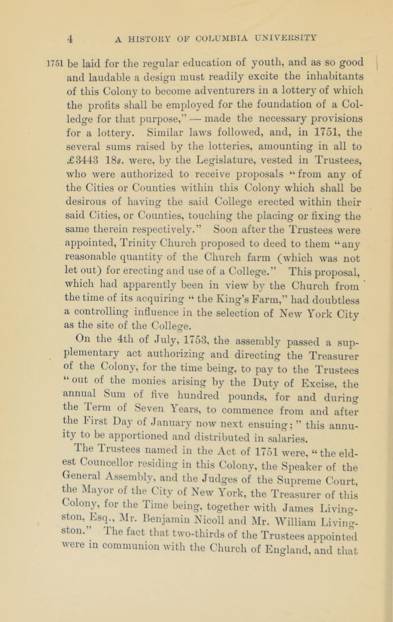 1751 be laid for the regular education of youth, and as so good and laudable a design must readily excite the inhabitants of this Colony to become adventurers in a lottery of which the profits shall be employed for the foundation of a Col- ledge for that purpose,” — made the necessary provisions for a lottery. Similar laws followed, and, in 1751, the several sums raised by the lotteries, amounting in all to <£3443 18s. were, by the Legislature, vested in Trustees, who were authorized to receive proposals “ from any of the Cities or Counties within this Colony which shall be desirous of having the said College erected within their said Cities, or Counties, touching the placing or fixing the same therein respectively.” Soon after the Trustees were appointed, Trinity Church proposed to deed to them “any reasonable quantity of the Church farm (which was not let out) for erecting and use of a College.” This proposal, which had apparently been in view by the Church from the time of its acquiring “ the King’s Farm,” had doubtless a controlling influence in the selection of New York City as the site of the College. On the 4th of July, 1753, the assembly passed a sup- plemental y act authorizing and directing the Treasurer of the Colony, for the time being, to pay to the Trustees “ 0llt of the monies arising by the Duty of Excise, the annual Sum of five hundred pounds, for and during the term of Seven Years, to commence from and after the hirst Day of January now next ensuing; ” this annu- ity to be apportioned and distributed in salaries. The Trustees named in the Act of 1751 were, “ the eld- est Councilor residing in this Colony, the Speaker of the General Assembly, and the Judges of the Supreme Court, the Mayor of the City of New York, the Treasurer of this Colony, for the Time being, together with James Living- ston, Esq., Mr. Benjamin Nicoll and Mr. William Living- ston. Hie fact that two-thirds of the Trustees appointed were in communion with the Church of England, and that
