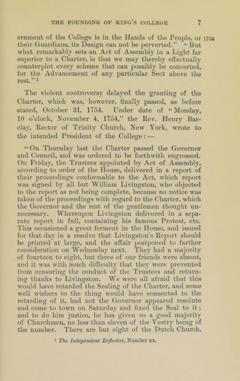 eminent of the College is in the Hands of the People, or 1754 their Guardians, its Design can not be perverted.” “ But what remarkably sets an Act of Assembly in a Light far superior to a Charter, is that we may thereby effectually counterplot every scheme that can possibly be concerted, for the Advancement of any particular Sect above the rest. ”1 The violent controversy delayed the granting of the Charter, which was, however, finally passed, as before stated, October 31, 1754. Under date of “ Monday, 10 o’clock, November 4, 1754,” the Rev. Henry Bar- clay, Rector of Trinity Church, New York, wrote to the intended President of the College: — “ On Thursday last the Charter passed the Governor and Council, and was ordered to be forthwith engrossed. On Friday, the Trustees appointed by Act of Assembly, according to order of the House, delivered in a report of their proceedings conformable to the Act, which report was signed by all but William Livingston, who objected to the report as not being complete, because no notice was taken of the proceedings with regard to the Charter, which the Governor and the rest of the gentlemen thought un- necessary. Whereupon Livingston delivered in a sepa- rate report in full, containing his famous Protest, etc. This occasioned a great ferment in the House, and issued for that day in a resolve that Livingston’s Report should be printed at large, and the affair postponed to farther consideration on Wednesday next. They had a majority of fourteen to eight, but three of our friends were absent, and it was with much difficulty that they were prevented from censuring the conduct of the Trustees and return- ing thanks to Livingston. We were all afraid that this would have retarded the Sealing of the Charter, and some well wishers to the thing would have consented to the retarding of it, had not the Governor appeared resolute and come to town on Saturday and fixed the Seal to it; and to do him justice, he has given us a good majority of Churchmen, no less than eleven of the Vestry being of the number. There are but eight of the Dutch Church,