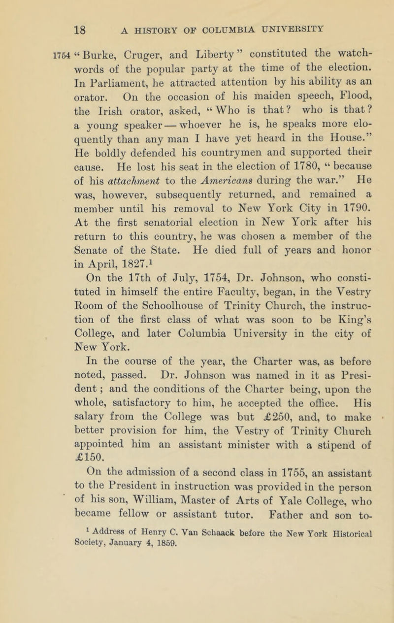 1754 “ Burke, Cruger, and Liberty ” constituted the watch- words of the popular party at the time of the election. In Parliament, he attracted attention by his ability as an orator. On the occasion of his maiden speech, h lood, the Irish orator, asked, “ Who is that ? who is that ? a young speaker—whoever he is, he speaks more elo- quently than any man I have yet heard in the House.” He boldly defended his countrymen and supported their cause. He lost his seat in the election of 1780, “ because of his attachment to the Americans during the war.” He was, however, subsequently returned, and remained a member until his removal to New York City in 1790. At the first senatorial election in New York after his return to this country, he was chosen a member of the Senate of the State. He died full of years and honor in April, 1827.1 On the 17th of July, 1754, Dr. Johnson, who consti- tuted in himself the entire Faculty, began, in the Vestry Room of the Schoolhouse of Trinity Church, the instruc- tion of the first class of what was soon to be King’s College, and later Columbia University in the city of New York. In the course of the year, the Charter was, as before noted, passed. Dr. Johnson was named in it as Presi- dent ; and the conditions of the Charter being, upon the whole, satisfactory to him, he accepted the office. His salary from the College was but £250, and, to make • better provision for him, the Vestry of Trinity Church appointed him an assistant minister with a stipend of £150. On the admission of a second class in 1755, an assistant to the President in instruction was provided in the person of his son, William, Master of Arts of Yale College, who became fellow or assistant tutor. Father and son to- 1 Address of Henry C. Van Schaack before the New York Historical Society, January 4, 1859.