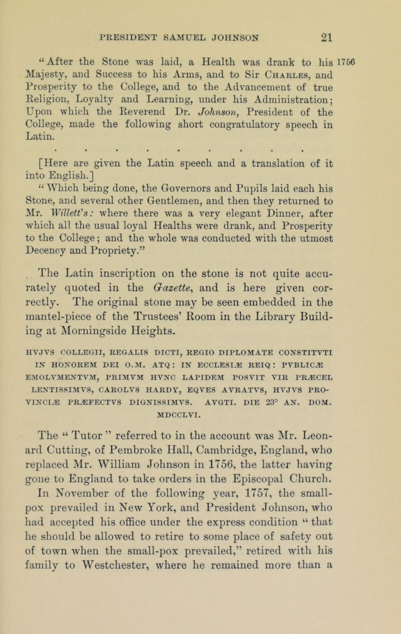 “After the Stone was laid, a Health was drank to his 1756 Majesty, and Success to his Arms, and to Sir Charles, and Prosperity to the College, and to the Advancement of true Religion, Loyalty and Learning, under his Administration; Upon which the Reverend Dr. Johnson, President of the College, made the following short congratulatory speech in Latin. • ••••• ••• [Here are given the Latin speech and a translation of it into English.] “ Which being done, the Governors and Pupils laid each his Stone, and several other Gentlemen, and then they returned to Mr. Willett’s: where there was a very elegant Dinner, after which all the usual loyal Healths were drank, and Prosperity to the College; and the whole was conducted with the utmost Decency and Propriety.” The Latin inscription on the stone is not quite accu- rately quoted in the G-azette, and is here given cor- rectly. The original stone may be seen embedded in the mantel-piece of the Trustees’ Room in the Library Build- ing at Morningside Heights. HVJVS COLLEGII, REGALIS DICTI, REGIO DIPLOMATE CONSTITVTI IN HONORKM DEI O.M. ATQ : IN ECCLESIJE REIQ : PVBLIC^E EMOLVMENTVM, PRIMVM HVXC LAPIDEM POSVIT VIR PRASCEL LENTISSIMVS, CAROLVS HARDY, EQVES AVRATVS, HVJVS PRO- VINCE® PR.EFECTVS DIGNISSIMVS. AVGTI. DIE 23° AN. DOM. MDCCLVI. The “ Tutor ” referred to in the account was Mr. Leon- ard Cutting, of Pembroke Hall, Cambridge, England, who replaced Mr. William Johnson in 1756, the latter having gone to England to take orders in the Episcopal Church. In November of the following year, 1757, the small- pox prevailed in New York, and President Johnson, who had accepted his office under the express condition “ that he should be allowed to retire to some place of safety out of town when the small-pox prevailed,” retired with his family to Westchester, where he remained more than a