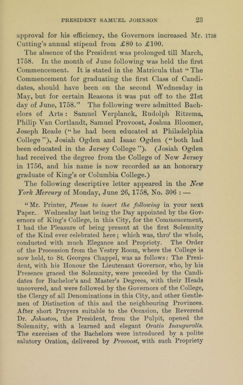 approval for his efficiency, the Governors increased Mr. 1758 Cutting’s annual stipend from £80 to £100. The absence of the President was prolonged till March, 1758. In the month of June following was held the first Commencement. It is stated in the Matricula that “ The Commencement for graduating the first Class of Candi- dates, should have been on the second Wednesday in May, but for certain Reasons it was put off to the 21st day of June, 1758.” The following were admitted Bach- elors of Arts : Samuel Verplanck, Rudolph Ritzema, Philip Van Cortlandt, Samuel Provoost, Joshua Bloomer, Joseph Reade (“ he had been educated at Philadelphia College”), Josiali Ogden and Isaac Ogden (“both had been educated in the Jersey College ”). (Josiah Ogden had received the degree from the College of New Jersey in 1756, and his name is now recorded as an honorary graduate of King’s or Columbia College.) The following descriptive letter appeared in the New York Mercury of Monday, June 26, 1758, No. 306 : — “ Mr. Printer’, Please to insert the following in your next Paper. Wednesday last being the Day appointed by the Gov- ernors of King’s College, in this City, for the Commencement, I had the Pleasure of being present at the first Solemnity of the Kind ever celebrated here ; which was, thro’ the whole, conducted with much Elegance and Propriety. The Order of the Procession from the Vestry Room, where the College is now held, to St. Georges Chappel, was as follows: The Presi- dent, with his Honour the Lieutenant Governor, who, by his Presence graced the Solemnity, were preceded by the Candi- dates for Bachelor’s and Master’s Degrees, with their Heads uncovered, and were followed by the Governors of the College, the Clergy of all Denominations in this City, and other Gentle- men of Distinction of this and the neighbouring Provinces. After short Prayers suitable to the Occasion, the Reverend Dr. Johnston, the President, from the Pulpit, opened the Solemnity, with a learned and elegant Oratio Inauguralis. The exercises of the Bachelors were introduced by a polite salutory Oration, delivered by Pravoost, with such Propriety