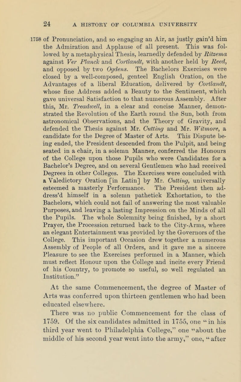 1758 of Pronunciation, and so engaging an Air, as justly gain’d him the Admiration and Applause of all present. This was fol- lowed by a metaphysical Thesis, learnedly defended by Ritzema against Ver Planck and Cortlandt, with another held by Reed, and opposed by two Ogdens. The Bachelors Exercises were closed by a well-composed, genteel English Oration, on the Advantages of a liberal Education, delivered by Cortlandt, whose fine Address added a Beauty to the Sentiment, which gave universal Satisfaction to that numerous Assembly. After this, Mr. Treadicell, in a clear and concise Manner, demon- strated the Revolution of the Earth round the Sun, both from astronomical Observations, and the Theory of Gravity, and defended the Thesis against Mr. Cutting and Mr. Witmore, a candidate for the Degree of Master of Arts. This Dispute be- ing ended, the President descended from the Pulpit, and being seated in a chair, in a solemn Manner, conferred the Honours of the College upon those Pupils who were Candidates for a Bachelor’s Degree, and on several Gentlemen who had received Degrees in other Colleges. The Exercises were concluded with a Valedictory Oration [in Latin] by Mr. Cutting, universally esteemed a masterly Performance. The President then ad- dress’d himself in a solemn pathetick Exhortation, to the Bachelors, which could not fail of answering the most valuable Purposes, and leaving a lasting Impression on the Minds of all the Pupils. The whole Solemnity being finished, by a short Prayer, the Procession returned back to the City-Arms, where an elegant Entertainment was provided by the Governors of the College. This important Occasion drew together a numerous Assembly of People of all Orders, and it gave me a sincere Pleasure to see the Exercises performed in a Manner, which must reflect Honour upon the College and incite every Friend of his Country, to promote so useful, so well regulated an Institution.” At the same Commencement, the degree of Master of Arts was conferred upon thirteen gentlemen who had been educated elsewhere. There was no public Commencement for the class of 1759. Of the six candidates admitted in 1755, one “in his third year went to Philadelphia College,” one “about the middle of his second year went into the army,” one, “ after