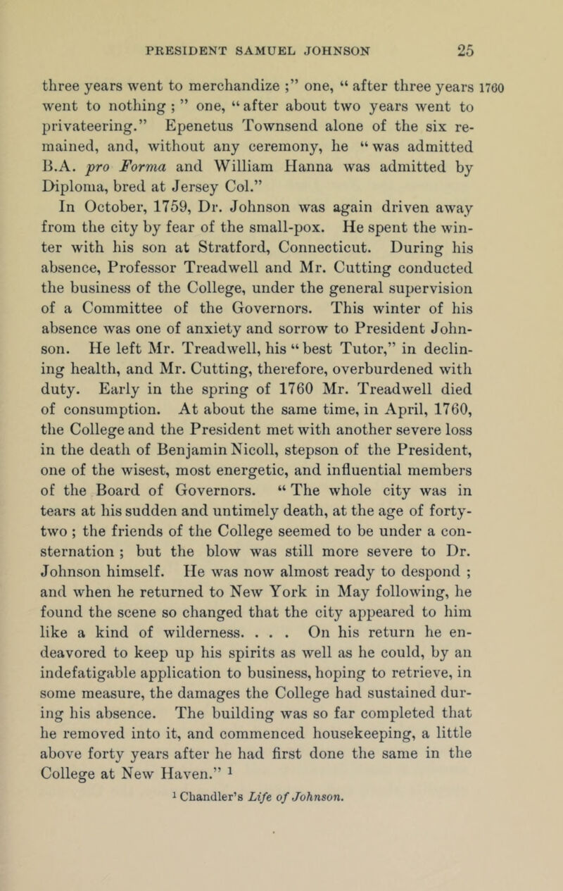 three years went to merchandize one, “ after three years 1700 went to nothing ; ” one, “ after about two years went to privateering.” Epenetus Townsend alone of the six re- mained, and, without any ceremony, he “ was admitted B.A. pro Forma and William Hanna was admitted by Diploma, bred at Jersey Col.” In October, 1759, Dr. Johnson was again driven away from the city by fear of the small-pox. He spent the win- ter with his son at Stratford, Connecticut. During his absence, Professor Treadwell and Mr. Cutting conducted the business of the College, under the general supervision of a Committee of the Governors. This winter of his absence was one of anxiety and sorrow to President John- son. He left Mr. Treadwell, his “ best Tutor,” in declin- ing health, and Mr. Cutting, therefore, overburdened with duty. Early in the spring of 1760 Mr. Treadwell died of consumption. At about the same time, in April, 1760, the College and the President met with another severe loss in the death of Benjamin Nicoll, stepson of the President, one of the wisest, most energetic, and influential members of the Board of Governors. “ The whole city was in tears at his sudden and untimely death, at the age of forty- two ; the friends of the College seemed to be under a con- sternation ; but the blow was still more severe to Dr. Johnson himself. He was now almost ready to despond ; and when he returned to New York in May following, he found the scene so changed that the city appeared to him like a kind of wilderness. . . . On his return he en- deavored to keep up his spirits as well as he could, by an indefatigable application to business, hoping to retrieve, in some measure, the damages the College had sustained dur- ing his absence. The building was so far completed that he removed into it, and commenced housekeeping, a little above forty years after he had first done the same in the College at New Haven.” 1