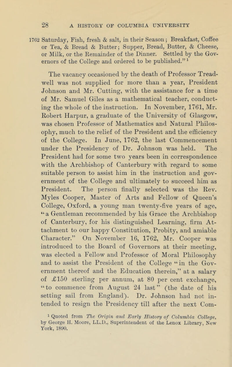 1702 Saturday, Fish, fresh & salt, in their Season; Breakfast, Coffee or Tea, & Bread & Butter; Supper, Bread, Butter, & Cheese, or Milk, or the Remainder of the Dinner. Settled by the Gov- ernors of the College and ordered to be published.” 1 The vacancy occasioned by the death of Professor Tread- well was not supplied for more than a year, President Johnson and Mr. Cutting, with the assistance for a time of Mr. Samuel Giles as a mathematical teacher, conduct- ing the whole of the instruction. In November, 1761, Mr. Robert Harpur, a graduate of the University of Glasgow, was chosen Professor of Mathematics and Natural Philos- ophy, much to the relief of the President and the efficiency of the College. In June, 1762, the last Commencement under the Presidency of Dr. Johnson was held. The President had for some two years been in correspondence with the Archbishop of Canterbury with regard to some suitable person to assist him in the instruction and gov- ernment of the College and ultimately to succeed him as President. The person finally selected was the Rev. Myles Cooper, Master of Arts and Fellow of Queen’s College, Oxford, a young man twenty-five years of age, “ a Gentleman recommended by his Grace the Archbishop of Canterbury, for his distinguished Learning, firm At- tachment to our happy Constitution, Probity, and amiable Character.” On November 16, 1762, Mr. Cooper was introduced to the Board of Governors at their meeting, was elected a Fellow and Professor of Moral Philosophy and to assist the President of the College “ in the Gov- ernment thereof and the Education therein,” at a salary of £150 sterling per annum, at 80 per cent exchange, “ to commence from August 24 last ” (the date of his setting sail from England). Dr. Johnson had not in- tended to resign the Presidency till after the next Com- 1 Quoted from The Origin and Early History of Columbia College, by George H. Moore, LL.D., Superintendent of the Lenox Library, New York, 1890.